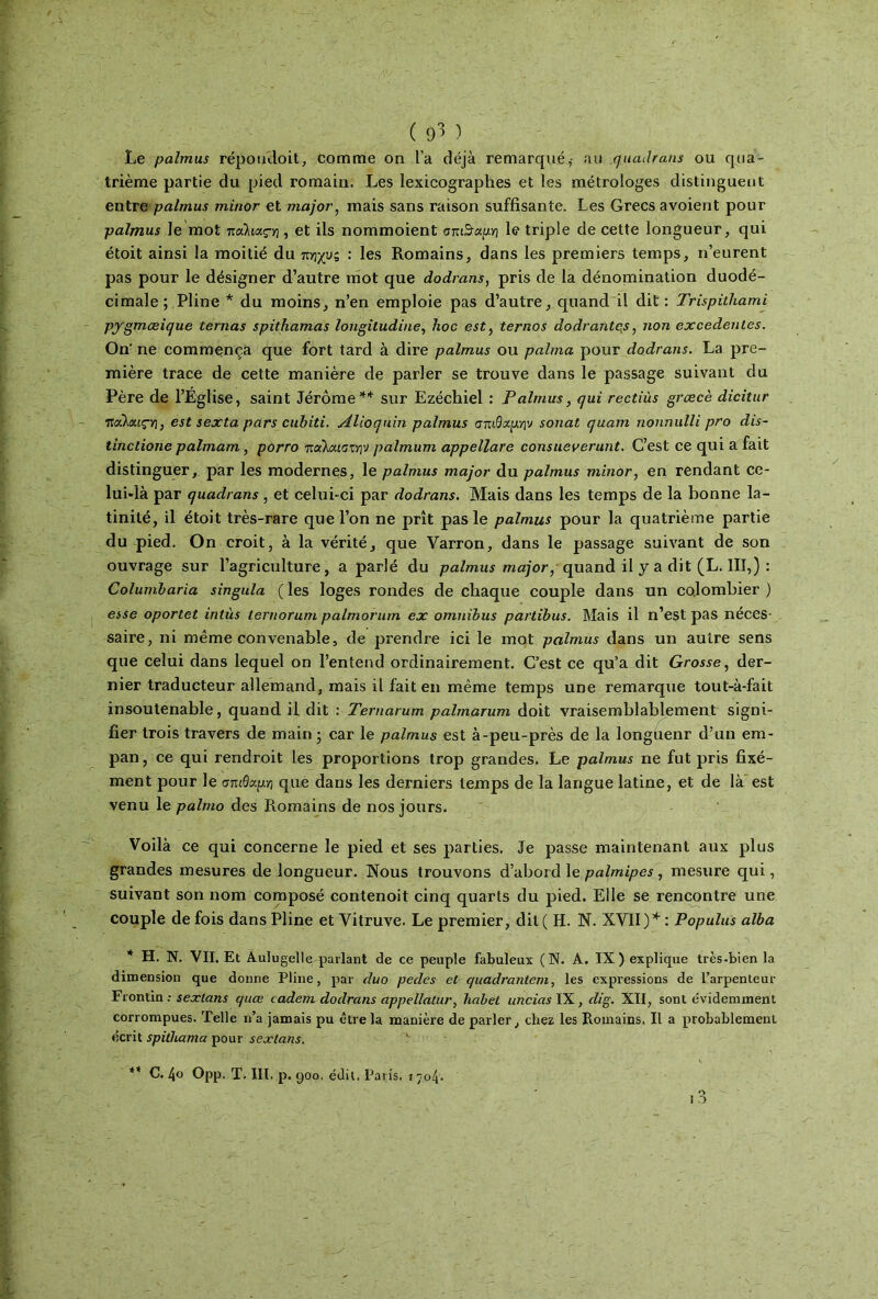 Le palmus répoudoit, comme on l’a déjà remarqué,· au quadrans ou qua- trième partie du pied romain. Les lexicographes et les métrologes distinguent entre palmus minor et major, mais sans raison suffisante. Les Grecs avoient pour palmus le mot παλιαςγ\ ■> et ils nommoient σπι$αμ.·η le triple de cette longueur, qui étoit ainsi la moitié du πηχυς : les Romains, dans les premiers temps, n’eurent pas pour le désigner d’autre mot que dodrans, pris de la dénomination duodé- cimale ; Pline * du moins, n’en emploie pas d’autre, quand il dit : Trispühami pygmœique ternas spithamas longiludine, hoc est, ternos dodrantej, non excedenles. On' ne commença que fort tard à dire palmus ou palma pour dodrans. La pre- mière trace de cette manière de parler se trouve dans le passage suivant du Père de l’Église, saint Jérôme** sur Ezéchiel : Palmus, qui rectiùs grœcè dicitur Ttcùmç-f], est sexta pars cubïti. Alioquin palmus σπιθαμήν sonat quam nonnulli pro dis- tinctione palmam, porro παλαιστήν palmum appellare consueverunt. C’est ce qui a fait distinguer, par les modernes, le palmus major du palmus minor, en rendant ce- lui-là par quadrans, et celui-ci par dodrans. Mais dans les temps de la bonne la- tinité, il étoit très-rare que l’on ne prît pas le palmus pour la quatrième partie du pied. On croit, à la vérité, que Varron, dans le passage suivant de son ouvrage sur l’agriculture, a parlé du palmus major, quand il y a dit (L. III,) : Columbaria singula ( les loges rondes de chaque couple dans un colombier ) esse oportet intùs lernorum palmorum ex omnibus partibus. Mais il n’est pas néces- saire, ni même convenable, de prendre ici le mot palmus dans un autre sens que celui dans lequel on l’entend ordinairement. C’est ce qu’a dit Grosse, der- nier traducteur allemand, mais il fait en même temps une remarque tout-à-fait insoutenable, quand il dit : Temarum palmarum doit vraisemblablement signi- fier trois travers de main ; car le palmus est à-peu-près de la longuenr d’un em- pan, ce qui rendroit les proportions trop grandes. Le palmus ne fut pris fixé- ment pour le σπιθαμγι que dans les derniers temps de la langue latine, et de là est venu le palmo des Romains de nos jours. Voilà ce qui concerne le pied et ses parties. Je passe maintenant aux plus grandes mesures de longueur. Nous trouvons d’abord le palmipes, mesure qui, suivant son nom composé contenoit cinq quarts du pied. Elle se rencontre une couple de fois dans Pline et Vitruve. Le premier, dit( H. N. XVII)* : Populus alba * H. N. VII. Et Aulugelle, parlant de ce peuple fabuleux (N. A. IX) explique très-bien la dimension que donne Pline, par duo pedes et quadranteni, les expressions de l’arpenteur Frontin ; sexlans quœ cadeni dodrans appellatur, babel uncias IX, dig. XII, sont évidemment corrompues. Telle n’a jamais pu être la manière de parler, chez les Romains. Il a probablement écrit spithama pour sexlans. ** C. 4o Opp. T. III. p. 900. édit. Paris, r 704.