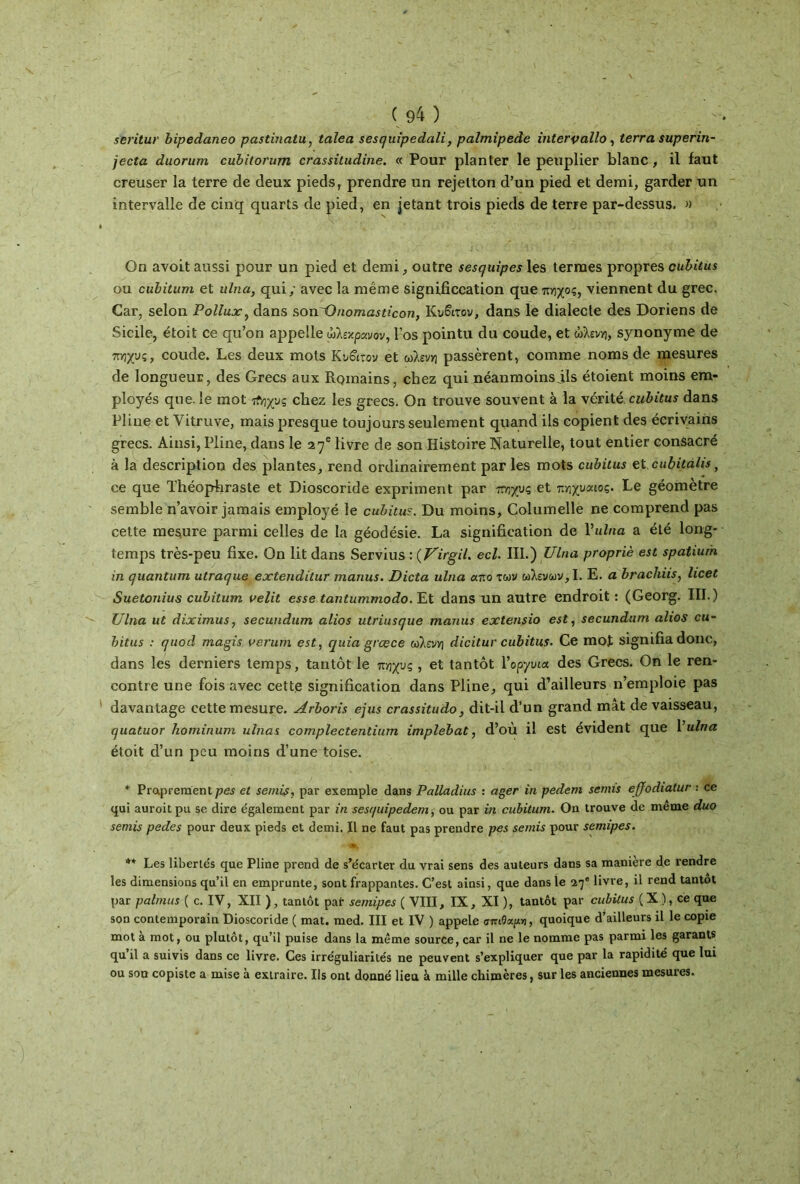 seritur bipedaneo pastinatu, talea sesquipedali, palmipède intervallô, terra superin- jecta duorum cubitorum crassitudine. « Pour planter le peuplier blanc, il faut creuser la terre de deux pieds, prendre un rejelton d’un pied et demi, garder un intervalle de cinq quarts de pied, en jetant trois pieds de terre par-dessus. » On avoit aussi pour un pied et demi, outre sesquipes les termes propres cubitus ou cubitiim et ulna, qui / avec la même significcation que7trîxoç, viennent du grec. Car, selon Pollux, dans sonOnomasticon, Κυβιτον, dans le dialecte des Doriens de Sicile, étoit ce qu’on appelle ωλεχρανον, l’os pointu du coude, et ώλεν», synonyme de πηχυς, coude. Les deux mots Ku&rov et ωλένη passèrent, comme noms de mesures de longueur, des Grecs aux Romains, chez qui néanmoinsjls étoient moins em- ployés que. le mot τΐηχνς chez les grecs. On trouve souvent à la vérité cubitus dans Pline et Vitruve, mais presque toujours seulement quand ils copient des écrivains grecs. Ainsi, Pline, dans le 27e livre de son Histoire Naturelle, tout entier consacré à la description des plantes, rend ordinairement par les mots cubitus et cubitalis, ce que Théophraste et Dioscoride expriment par πογυς et πηχυαιος. Le géomètre semble n’avoir jamais employé le cubitu?. Du moins, Columelle ne comprend pas cette mesure parmi celles de la géodésie. La signification de l’u2/ta a été long- temps très-peu fixe. On lit dans Servius : (VirgiU ecl. III.) Ulna propriè est spatium in quantum utraque extenditur manus. Dicta ulna ur.o των ωλενων,Ι. E. a brachiis, licet Suetonius cubitum velit esse tantummodo. Et dans un antre endroit: (Georg. III.) Ulna lit diximus, secundum alios utriusque manus extensio est, secundum alios cu- bitus : quod magis verum est, quia gras ce ωλένη dicitur cubitus. Ce mot signifia donc, dans les derniers temps, tantôt le πηχυς , et tantôt Υοργνια des Grecs. On le ren- contre une fois avec cette signification dans Pline, qui d’ailleurs n’emploie pas davantage cette mesure. Arboris ejus crassitudo, dit-il d’un grand mât de vaisseau, quatuor hominum ulnas complectentium implebat, d’ou il est évident que 1 ulna étoit cl’un peu moins d’une toise. * Praprement pes et semis, par exemple dans Palladius : ager in pedem semis effodialur : ce qui auroitpu se dire également par in sesquipedem, ou par in cubitum. On trouve de même duo semis pedes pour deux pieds et demi. Il ne faut pas prendre pes semis pour semipes. ' 4ML' .■* **-· ** Les libertés que Pline prend de s’écarter du vrai sens des auteurs dans sa manière de rendre les dimensions qu’il en emprunte, sont frappantes. C’est ainsi, que dans le 27e livre, il rend tantôt par palmus ( c. IV, XII ), tantôt par semipes ( VIII, IX, XI ), tantôt par cubitus ( X ), ce que son contemporain Dioscoride ( mat. med. III et IV ) appelé σπι9αρi, quoique d’ailleurs il le copie mot à mot, ou plutôt, qu’il puise dans la même source, car il ne le nomme pas parmi les garants qu’il a suivis dans ce livre. Ces irréguliarités ne peuvent s’expliquer que par la rapidité que lui ou son copiste a mise à extraire. Ils ont donné lieu à mille chimères, sur les anciennes mesures.