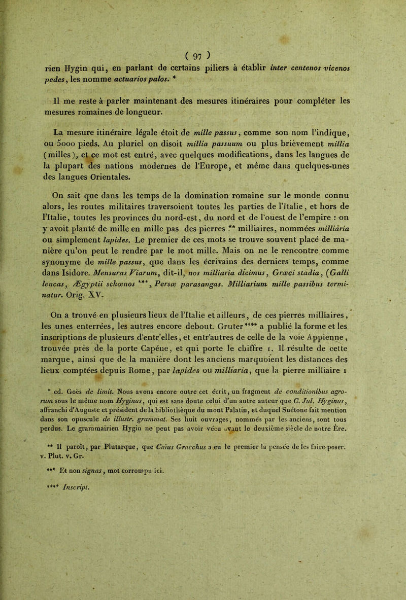 rien Hygin qui, en parlant de certains piliers à établir inter centenos vicenos pedes, les nomme actuarios palos. * 11 me reste à parler maintenant des mesures itinéraires pour compléter les mesures romaines de longueur. La mesure itinéraire légale étoit de mille passus, comme son nom l’indique, ou 5ooo pieds. Au pluriel on disoit millia passuum ou plus brièvement millia (milles), et ce mot est entré, avec quelques modifications, dans les langues de la plupart des nations modernes de l’Europe, et même dans quelques-unes des langues Orientales. On sait que dans les temps de la domination romaine sur le monde connu alors, les routes militaires traversoient toutes les parties de l’Italie, et hors de l’Italie, toutes les provinces du nord-est, du nord et de l’ouest de l’empire : on y avoit planté de mille en mille pas des pierres ** milliaires, nommées milliaria ou simplement lapides. Le premier de ces mots se trouve souvent placé de ma- nière qu’on peut le rendre par le mot mille. Mais on ne le rencontre comme synonyme de mille passus, que dans les écrivains des derniers temps, comme dans Isidore. Mensuras Viarum, dit-il, nos milliaria dicimus, Grœci stadia, ÇGalli leucas, Ægjptii scliœnos ***, Persœ parasangas. Milliarium mille passibus termi- natur. Orig. XV. On a trouvé en plusieurs lieux de l’Italie et ailleurs, de ces pierres milliaires, les unes enterrées, les autres encore debout. Gruter **** a publié la forme et les inscriptions de plusieurs d’entr’elles, et entr’autres de celle de la voie Appienne, trouvée près de la porte Capéne, et qui porte le chiffre i. Il résulte de cette marque, ainsi que de la manière dont les anciens marquoient les distances des lieux comptées depuis Rome, par lapides ou milliaria, que la pierre milïiaire 1 * cd. Goës de limit. Nous avons encore outre cet écrit, un fragment de eondilionibus agro- rum sous le même nom Hyginus, qui est sans doute celui d’un autre auteur que C. Jul. Hyginus, affranchi d’Auguste et président delà bibliothèque du mont Palatin, et duquel Suétone fait mention dans son opuscule de illustr. granimat. Ses huit ouvrages, nommés par les anciens, sont tous perdus. Le grammairien Hygin ne peut pas avoir vécu avant le deuxième siècle de notre Ère. ** Il paroît, par Plutarque, que Cdius Gracclms a eu le premier la pensée de les faire poser, v. Plut. v. Gr. *** Et non signas, mot corrompu ici·. **** Inscripl.