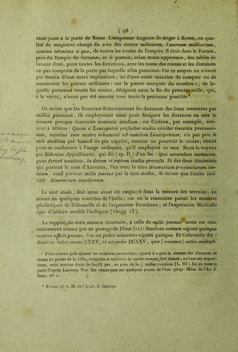 étoit juste à la porte de Rome. L’empereur Auguste fit ériger à Rome, en qua- lité de magistrat-chargé du soin des routes militaires, 1 ’aureum milliarium, comme terminus à quode toutes les routes de l’empire. Il étoit dans le Forum, près du Temple de Saturne, et il portoit, selon toute apparence, des tables de bronze doré, pour toutes les directions, avec les noms des routes et les distances en pas comptées de la porte par laquelle elles passoient» Par ce moyen on n’avoit pas besoin d’une autre explication, ni d’une autre manière de compter ou de numéroter les pierres milliaires : car la pierre marquée du nombre i, de la- quelle partoient toutes les routes, désignoit aussi la fin du premier mille, qui, à la vérité, n’avoit pas été mesuré avec toute la précision possible*. De même que les Romains déterminoient les distances des lieux terrestres par millia passuum, ils employoient aussi pour désigner les distances en mer la mesure grecque itinéraire nommée stadium; car Cicéron, par exemple, écri- vant à Atticus : Quum à Leucopetrci profectus stadici circiler trecenta processis- sera, rejectus sum austro vehementi ad eamdem Leucopetram, n’a pas pris le mot stadium par hasard ou par caprice, Comme on pourroit le croire; c’étoit pour se conformer à l’usage ordinaire, qu’il employoit ce mot. Nous le voyons par Sidonius Appollinaris , qui dit ( ep. II. ) d’un lac : ipse secundum mensuras, quas féru ni nauticas, in decem et seplem stadia procedit. Et des deux itinéraires qui portent le nom d’Antonin, l’un avec le titre itinerarium provinciarum om- nium , rend partout mille passus par le mot stades, de même que l’autre inti- tulé : itinerarium maritimum. Le mot stade, doit aussi avoir été employé dans la mesure des terrains, au moins en quelques contrées de l’Italie ; car on le rencontre parmi les mesures géodésiques de Coîumelîe et de l’arpenteur Frontinus ; et l’expression Stadialis ager d’Isidore semble l’indiquer ( Origg. 1 5). Le rapport de cette mesure itinéraire, à celle de mille passus nous est très- exactement connu par ce passage de Pline (i i) : Stadium centum vigiriti quinque tiu^tros efficit passus, hoc est pedes sexcentos viginti quinque. Et Columelle dit : Stadium habet passus CXXV, id est pedes DCXXV, quæ ( mensura ) octies multipli- * Pline n’avoit qu’à ajouter les nombres particuliers, quand il a pris la somme des distances de toutes les portes de la ville, compte'es à milliario in capile romqnifori statuto Tsuivant ses expres- sions, cette somme étant de 3οη65 pas, ou près de 3o £ milles romains. (L. III ). Ici au reste je parle d’après Lanauze. Voy. Ses remarques sur quelques points de l’anc. géogr. Mém. de l’Ac. d. Inscr. 9.8e v. * Frcret ι\* v. M. del’Acad. d. Inscript.