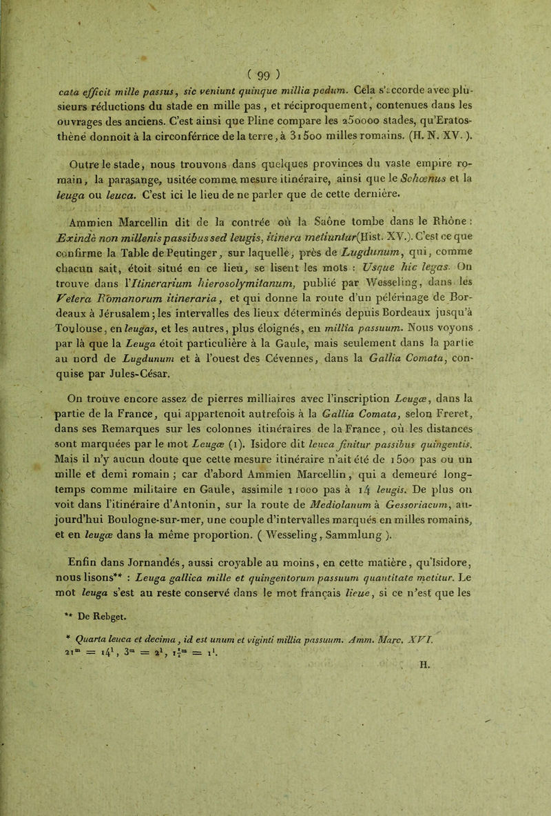 cata efficit mille passus, sic veniunt quinque millia pedum. Cela s’accorde avec plu- sieurs réductions du stade en mille pas , et réciproquement, contenues dans les ouvrages des anciens. C’est ainsi que Pline compare les 25oooo stades, qu’Eratos- thènë donnoit à la circonfériice de la terre, à 3i5oo milles romains. (H. N. XV. ). Outre le stade, nous trouvons dans quelques provinces du vaste empire ro- main, la parasange, usitée comme, mesure itinéraire, ainsi que le Schœnus et la leuga ou leuca. C’est ici le lieu de ne parler que de cette dernière. Ammien Marcellin dit de la contrée où la Saône tombe dans le Rhône : Exinclè non millenïs passibus sed leugis, itinera meliunlarllli&t. XV.). C’est ce que confirme la Table de Peutinger, sur laquelle, près de Lugdunum, qui, comme chacun sait, étoit situé en ce lieu, se lisent les mots : Usque hic ïcgas. On trouve dans Yllinerarium hierosolymitanum, publié par Wesseling, dans les Veiera Romanorum îtineraria, et qui donne la route d’un pélérinage de Bor- deaux à Jérusalem ; les intervalles des lieux déterminés depuis Bordeaux jusqu’à Toulouse, enleugas, et les autres, plus éloignés, en millia passuum. Nous voyons par là que la Leuga étoit particulière à la Gaule, mais seulement dans la partie au nord de Lugdunum et à l’ouest des Cévennes, dans la Gallia Comata, con- quise par Jules-César. On trouve encore assez de pierres milliaires avec l’inscription Leugce, dans la partie de la France, qui appartenoit autrefois à la Gallia Comata, selon Freret, dans ses Remarques sur les colonnes itinéraires de la France, où les distances sont marquées par le mot Leugce (i). Isidore dit leuca Jînitur passibus quingentis. Mais il 11’y aucun doute que cette mesure itinéraire n’ait été de 15oo pas ou un mille et demi romain ; car d’abord Ammien Marcellin, qui a demeuré long- temps comme militaire en Gaule, assimile nooo pas à i4 leugis. De plus on voit dans l’itinéraire d’Antonin, sur la route de Mediolanum à Gessoriacum, au- jourd’hui Boulogne-sur-mer, une couple d’intervalles marqués en milles romains, et en leugce dans la même proportion. ( Wesseling, Sammlung ). Enfin dans Jornandés, aussi croyable au moins, en cette matière, qu'Isidore, nous lisons** : Leuga gallica mille et quingentorum passuum quantitate metitur. Le mot leuga s’est au reste conservé dans le mot français lieue, si ce îFest que les ** De Rebget. * Quarta leuca et décima , id est unum et viginti millia passuum. Amrn. Marc. XVI. 21“ = 41, 3“ = 21, ï\m = l1. H.