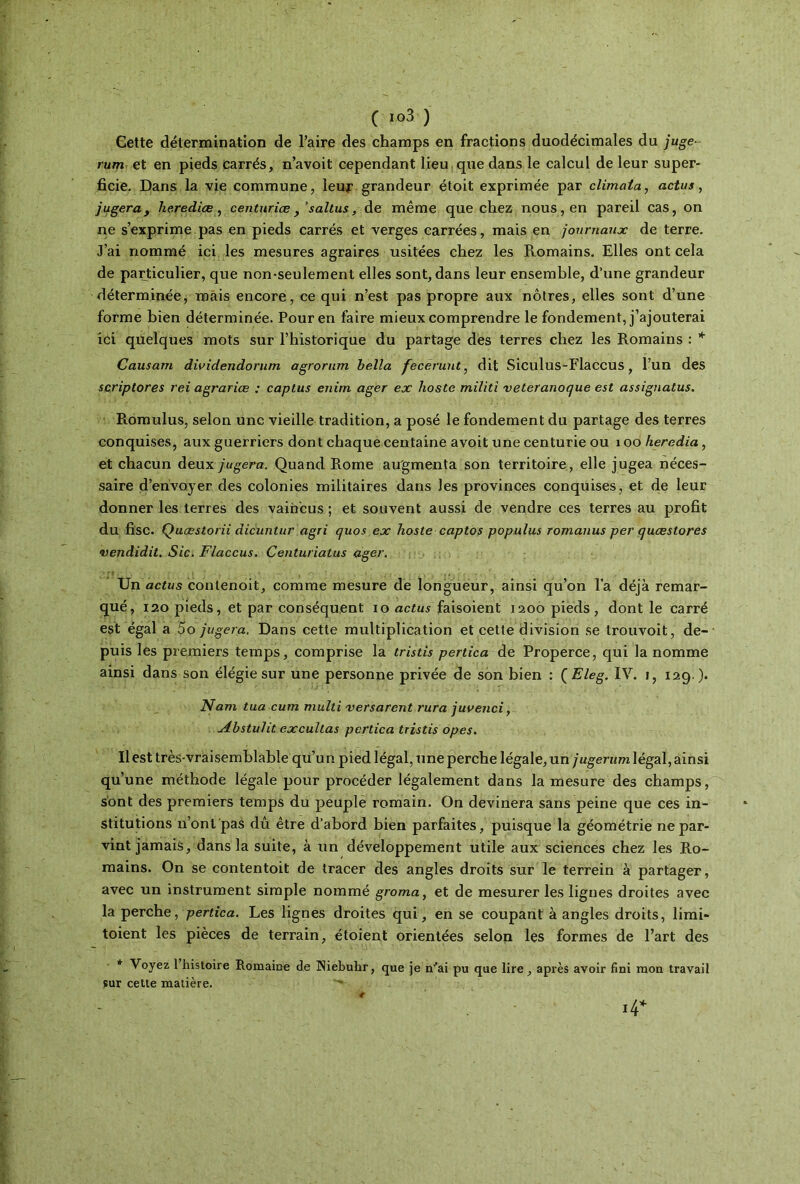 Gette détermination de l’aire des champs en fractions duodécimales du juge- rum et en pieds carrés, n’avoit cependant lieu que dans le calcul de leur super- ficie. Dans la vie commune, leur grandeur étoit exprimée par climata, actus, jugeray hérédité, centuriæ, fsaltus, de même que chez nous, en pareil cas, on ne s’exprime pas en pieds carrés et verges carrées, mais en journaux de terre. J’ai nommé ici les mesures agraires usitées chez les Ptomains. Elles ont cela de particulier, que non-seulement elles sont, dans leur ensemble, d’une grandeur déterminée, mais encore, ce qui n’est pas propre aux nôtres, elles sont d’une forme bien déterminée. Pour en faire mieux comprendre le fondement, j’ajouterai ici quelques mots sur l’historique du partage des terres chez les Romains : * Causam dwidendorum agrorum hella fecéruiit, dit Siculus-Flaccus, l’un des scriptores rei agrariœ : captus enirn ager ex hoste militî veteranoque est assignatus. Romulus, selon une vieille tradition, a posé le fondement du partage des terres conquises, aux guerriers dont chaque centaine avoit une centurie ou 1 oo heredia, et chacun deux jugera. Quand Rome augmenta son territoire, elle jugea néces- saire d’envoyer des colonies militaires dans les provinces conquises, et de leur donner les terres des vaincus ; et souvent aussi de vendre ces terres au profit du fisc. Quœstorii dicuntur agri quos ex hoste captos populus romanus per quæ store s vendidit. Sic. Flaccus. Centuriatus ager. Un actus contenoit, comme mesure de longueur, ainsi qu’on l’a déjà remar- qué, 120 pieds, et par conséquent io actusfaisoient 1200 pieds, dont le carré est égal a 5o jugera. Dans cette multiplication et cette division se trouvoit, de- puis les premiers temps, comprise la tristis pertica de Properce, qui la nomme ainsi dans son élégie sur une personne privée de son bien : ( Eleg. IV. 1, 129 ). Nam tua cum multi versarent rura juvenci, udbstulit excultas pertica tristis opes. Il est très-vraisemblable qu’un pied légal, une perche légale, un jugerum légal, ainsi qu’une méthode légale pour procéder légalement dans la mesure des champs, sont des premiers temps du peuplé romain. On devinera sans peine que ces in- stitutions n’ont pas dû être d’abord bien parfaites, puisque la géométrie ne par- vint jamais, dans la suite, à un développement utile aux sciences chez les Ro- mains. On se contentoit de tracer des angles droits sur le terrein à partager, avec un instrument simple nommé groma, et de mesurer les lignes droites avec la perche, pertica. Les lignes droites qui , en se coupant à angles droits, limi- toient les pièces de terrain, étoient orientées selon les formes de l’art des * Voyez 1 histoire Romaine de Niebuhr, que je iv’ai pu que lire, après avoir fini mou travail sur cette matière.
