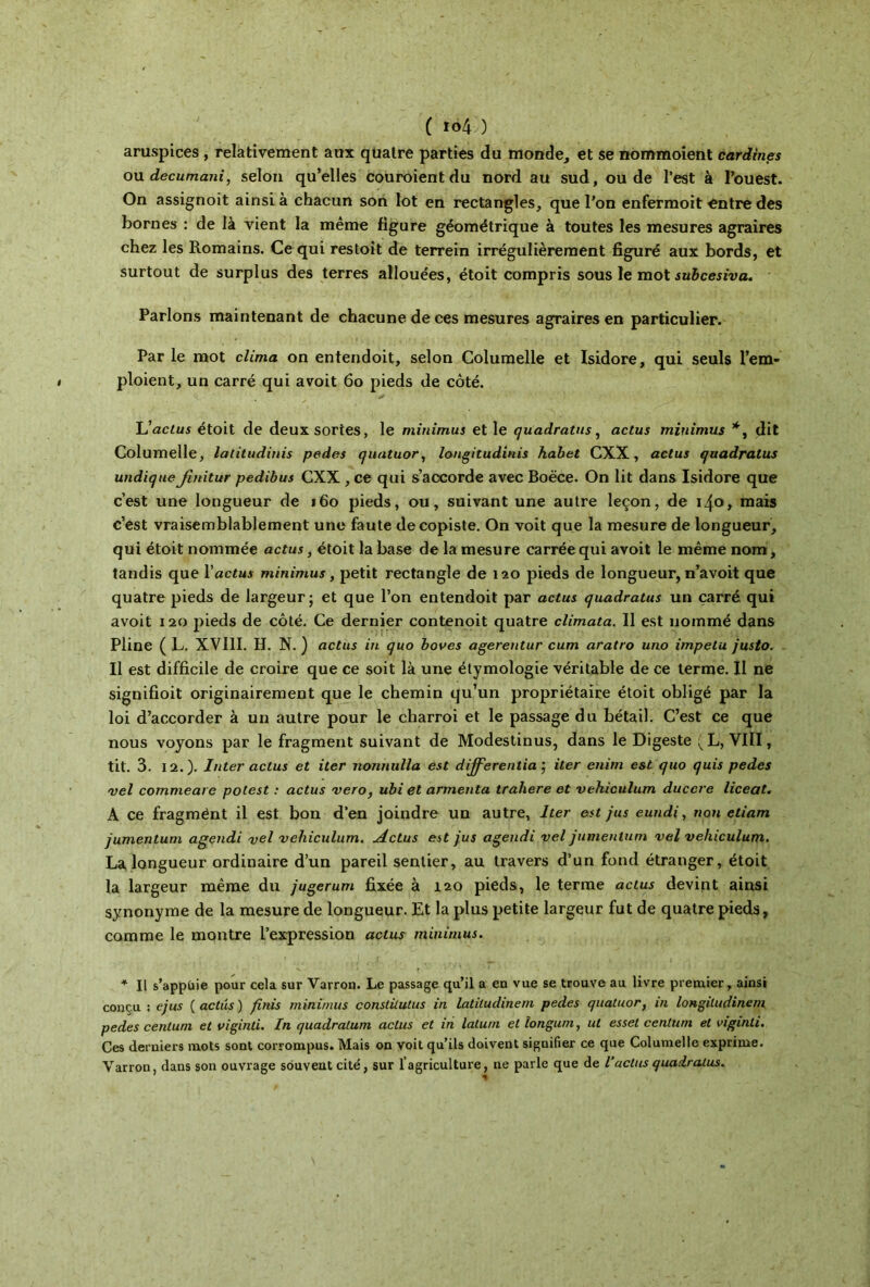 aruspices , relativement aux quatre parties du monde, et se nommoient cardines ou decumani, selon qu’elles couroient du nord au sud, ou de l’est à l’ouest. On assignoit ainsi à chacun son lot en rectangles, que l’on enfermoit «ntre des bornes : de là vient la même figure géométrique à toutes les mesures agraires chez les Romains. Ce qui restoit de terrein irrégulièrement figuré aux bords, et surtout de surplus des terres allouées, étoit compris sous le mot subcesiva. Parlons maintenant de chacune de ces mesures agraires en particulier. Par le mot clima on entendoit, selon Columelle et Isidore, qui seuls l’em- ploient, un carré qui avoit 60 pieds de côté. L'actus étoit de deux sortes, le minimus et le quadratus, actus minimus *, dit Columelle, lalitudinis pedes quatuor, longitudinis habet CXX, actus quadratus undique fmitur pedibus CXX , ce qui s’accorde avec Boëce. On lit dans Isidore que c’est une longueur de 160 pieds, ou, suivant une autre leçon, de 140» mais c’est vraisemblablement une faute de copiste. On voit que la mesure de longueur, qui étoit nommée actus, étoit la base de la mesure carrée qui avoit le même nom, tandis que Y actus minimus, petit rectangle de 120 pieds de longueur, n’avoit que quatre pieds de largeur; et que l’on entendoit par actus quadratus un carré qui avoit 120 pieds de côté. Ce dernier contenoit quatre climata. Il est nommé dans Pline ( L. XVIII. H. N. ) actus in quo boues agerentur cum aratro uno impetu justo. Il est difficile de croire que ce soit là une étymologie véritable de ce terme. Il ne signifioit originairement que le chemin qu’un propriétaire étoit obligé par la loi d’accorder à un autre pour le charroi et le passage du bétail. C’est ce que nous voyons par le fragment suivant de Modestinus, dans le Digeste (L, VIII, tit. 3. 12.). Inter actus et iter nonnulla est differentia ; iter enim est quo quis pedes vel commettre potest : actus veto, ubi et armenta tralxere et vehiculum duccre liceat. A ce fragmënt il est bon d’en joindre un autre, Iter est jus eundi, non etiam jumentum agendi vel vehiculum. Actus est jus agendi vel jumentum vel vehiculum. La longueur ordinaire d’un pareil sentier, au travers d’un fond étranger, étoit la largeur même du jugerum fixée à 120 pieds, le terme actus devint ainsi synonyme de la mesure de longueur. Et la plus petite largeur fut de quatre pieds, comme le montre l’expression actus minimus. * Il s’appuie pour cela sur Varron. Le passage qu’il a en vue se trouve au livre premier, ainsi conçu : ejus ( actus ) finis minimus conslilutus in latiludinem pedes quatuor, in longitudinem pedes cenluni et viginti. In quadratum actus et in latum et longum, ut esset centum et viginti. Ces derniers mots sont corrompus. Mais on voit qu’ils doivent signifier ce que Columelle exprime. Varron, dans son ouvrage souvent cité, sur l’agriculture, ne parle que de l’actus quadratus.