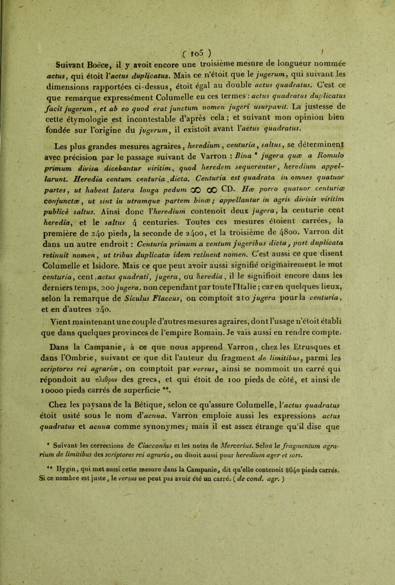 c ίο5 ) t Suivant Boëce, il y avoit encore une troisième mesure de longueur nommée actus, qui étoit Yactus duplicatus. Mais ce n’étoit que le jugerum, qui suivant les dimensions rapportées ci-dessus, étoit égal au double actus quadratus. C est ce que remarque expressément Columelle eu ces termes : actus quadratus duplicatus facit jugerum, et ab eo quod erat junctum nomen jugeri usurpavit. La justesse de cette étymologie est incontestable d’après cela ; et suivant mon opinion bien fondée sur l’origine du jugerum, il existoit avant 1 actus quadratus. Les plus grandes mesures agraires, heredium , centuna, saltus, se déterminent avec précision par le passage suivant de Varron : Bina * jugera quæ a Romulo primum divisa dicebantur viritim, quod heredem sequerentur, heredium appel- larunt. Heredia centum centuria dicta. Centuria est quadrata in omîtes quatuor partes, ut liabeat latera longa pedum CO CO CD. Hœ porro quatuor centunœ Conjunctæ, ut siut in utramque partem binas ; appellantur in agris divisis viritim publicè saltus. Ainsi donc Yheredium contenoit deux jugera, la centurie cent heredia, et le saltus 4 centuries. Toutes ces mesures étoient carrées, la première de 240 pieds, la seconde de 2400, et la troisième de 4800. Yarron dit dans un autre endroit : Centuria primum a centum jugeribus dicta, post duplicata retinuit nomen, ut tribus duplicatœ idem retinent nomen. C est aussi ce que disent Columelle et Isidore. Mais ce que peut avoir aussi signifié originairement le mot centuria, cent actus quadrati, jugera, ou heredia, il le signifioit encore dans les derniers temps, 200 jugera, non cependant par toute l’Italie 5 caren quelques lieux, selon la remarque de Siculus Flaccus, on comptoit 210 jugera pour la centuria, et en d’autres 240. Vient main tenant une couplé d’au très mesures agraires, dont l’usage n’étoit établi que dans quelques provinces de l’empire Romain. Je vais aussi en rendre compte. Dans la Campanie, à ce que nous apprend Varron, chez les Etrusques et dans l’Ombrie, suivant ce que dit l’auteur du fragment de limitibus, parmi les scriptores rei agrariœ, on comptoit par versus, ainsi se nommoit un carré qui répondoit au πλεόοον des grecs, et qui étoit de 100 pieds de côté, et ainsi de 10000 pieds carrés de superficie **. Chez les paysans de la Bétique, selon ce qu’assure Columelle, Yactus quadratus étoit usité sous le nom â'acnua. Varron emploie aussi les expressions actus quadratus et acniia comme synonymes; mais il est assez étrange qu’il dise que * Suivant les corrections de Ciacconhis et les notes de Mercerius. Selon le fragnienlum agra- rium de limitibus des scriptores rei agraria, on disoit aussi pour heredium ager et sors. ** Hygin, qui met aussi cette mesure dans la Campanie, dit qu’elle contenoit 8640 pieds carrés. Si ce nombre est juste, le versus ne peut pas avoir été un carré. ( de cond. agr. )