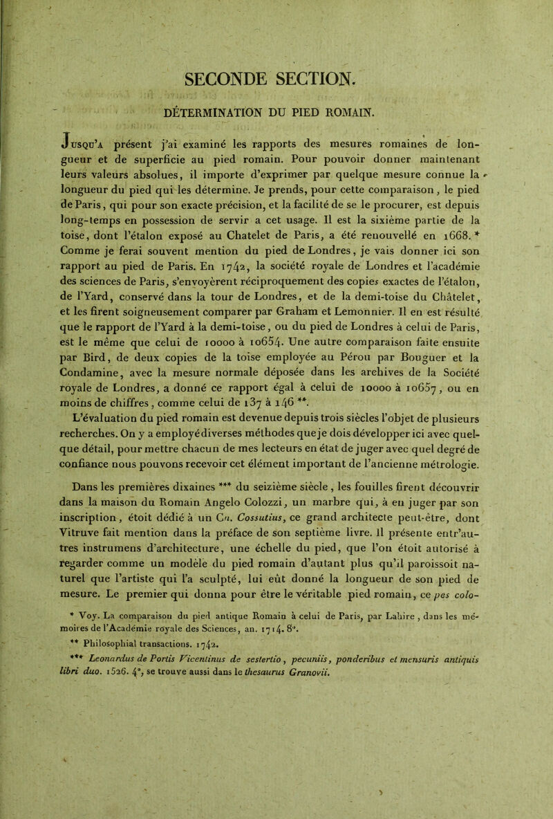 SECONDE SECTION. DÉTERMINATION Dü PIED ROMAIN. Jusqu’a présent j'ai examiné les rapports des mesures romaines de lon- gueur et de superficie au pied romain. Pour pouvoir donner maintenant leurs valeurs absolues, il importe d’exprimer par quelque mesure connue la longueur du pied qui les détermine. Je prends, pour cette comparaison, le pied de Paris, qui pour son exacte précision, et la facilité de se le procurer, est depuis long-temps en possession de servir a cet usage. Il est la sixième partie de la toise, dont l’étalon exposé au Châtelet de Paris, a été renouvellé en 1668.* Comme je ferai souvent mention du pied de Londres, je vais donner ici son rapport au pied de Paris. En 174^, la société royale de Londres et l’académie des sciences de Paris, s’envoyèrent réciproquement des copies exactes de l’étalon, de l’Yard, conservé dans la tour de Londres, et de la demi-toise du Châtelet, et les firent soigneusement Comparer par Graham et Lemonnier. Il en est résulté que le rapport de l’Yard à la demi-toise, ou du pied de Londres à celui de Paris, est le même que celui de ιοοοο à io654* Une autre comparaison faite ensuite par Bird, de deux copies de la toise employée au Pérou par Bouguer et la Condamine, avec la mesure normale déposée dans les archives de la Société royale de Londres, a donné ce rapport égal à Celui de 10000 à 10657, ou en moins de chiffres, comme celui de 187 à 146 **. L’évaluation du pied romain est devenue depuis trois siècles l’objet de plusieurs recherches. On y a employé diverses méthodes que je dois développer ici avec quel- que détail, pour mettre chacun de mes lecteurs en état déjuger avec quel degré de confiance nous pouvons recevoir cet élément important de l’ancienne métrologie. Dans les premières dixaines *** du seizième siècle , les fouilles firent découvrir dans la maison du Romain Angelo Colozzi, un marbre qui, à en juger par son inscription , étoit dédié à un Cn. Cossutius, ce grand architecte peut-être, dont Yitruve fait mention dans la préface de son septième livre. Il présente entr’au- tres instrumens d’architecture, une échelle du pied, que l’on étoit autorisé à regarder comme un modèle du pied romain d’autant plus qu’il paroissoit na- turel que l’artiste qui l’a sculpté, lui eût donné la longueur de son pied de mesure. Le premier qui donna pour être le véritable pied romain, ce pes coîo- * Voy. La comparaison du pied antique Romain à celui de Paris, par Laliire , dans les me- moires de l’Académie royale des Sciences, an. ι']γ4·8'’. ** Philosopliial transactions. 1742· *** Leonardus de Portis Vicentinus de sesterlio, pecuniis, ponderibus et mensuris anliquis libri duo. i526. 4°; se trouve aussi dans le thésaurus Granovii.