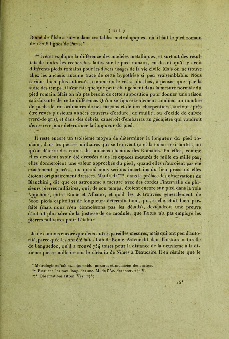 Romé de l’Isle a suivie dans ses tables métrologiques, où il fait le pied romain de i3o,6 lignes’de Paris.* ** Fréret explique la différence des modèles métalliques, et surtout des résul- tats de toutes les recherches faites sur le pied romain, en disant qu’il y avoit différents pieds romains pour les divers usages de la vie civile. Mais on ne trouve chez les anciens aucune trace de cette hypothèse si peu vraisemblable. Nous serions bien plus autorisés, comme on le verra plus bas, à penser que, par la suite des temps, il s’est fait quelque petit changement dans la mesure normale du pied romain. Mais on n’a pas besoin de cette supposition pour donner une raison satisfaisante de cette différence. Qu’on se figure seulement combien un nombre de pieds-de-roi ordinaires de nos maçons et de nos charpentiers, surtout après être restés plusieurs années couverts d’ordure, de rouille, ou d’oxide de cuivre (verd de-gris), et dans des débris, causeroit d’embarras au géonçtètre qui voudroit s’en servir pour déterminer la longueur du pied. Il reste encore un troisième moyen de déterminer la longueur du pied ro- main, dans les pierres milliaires qui se trouvent çà et là encore existantes, ou qu’on déterre des ruines des anciens chemins des Romains. En effet, comme elles dévoient avoir été dressées dans les espaces mesurés de mille en mille pas, elles donneroient une valeur approchée du pied, quand elles n’auroient pas été exactement placées, ou quand nous serions incertains du lieu précis où elles étoient originairement dressées. Maufrédi***, dans la préface des observations de Bianchini, dit que cet astronome a mesuré avec des cordes l’intervalle de plu- sieurs pierres milliaires, qui, de son temps, étoient encore sur pied dans la voie Appienne, entre Rome et Albano, et qu’il les a*, trouvées généralement de 5ooo pieds capitolins de longueur: détermination, qui, si elle étoit bien par- faite (mais nous n’en connoissons pas les détails), deviendroit une preuve d’autant plus sûre de la justesse de ce module, que Pætus n’a pas employé les pierres milliaires pour l’établir. Je ne connois encore que deux autres pareilles mesures, mais qui ont peu d’auto- rité, parce qu’elles ont été faites loin de Rome. Astruc dit, dans l’histoire naturelle de Languedoc, qu’il a trouvé 754 toises pour la distance de la neuvième à la di- xième pierre milliaire sur le chemin de Nîmes à Beaucaire. Il en résulte que le * * Métrologie ou'tables... des poids , mesures et monnoies des anciens. Essai sur les mes. long, des anc. M. del’Ac. des inscr. 24e N. *** Observations astron. Yer. 1737. 15*