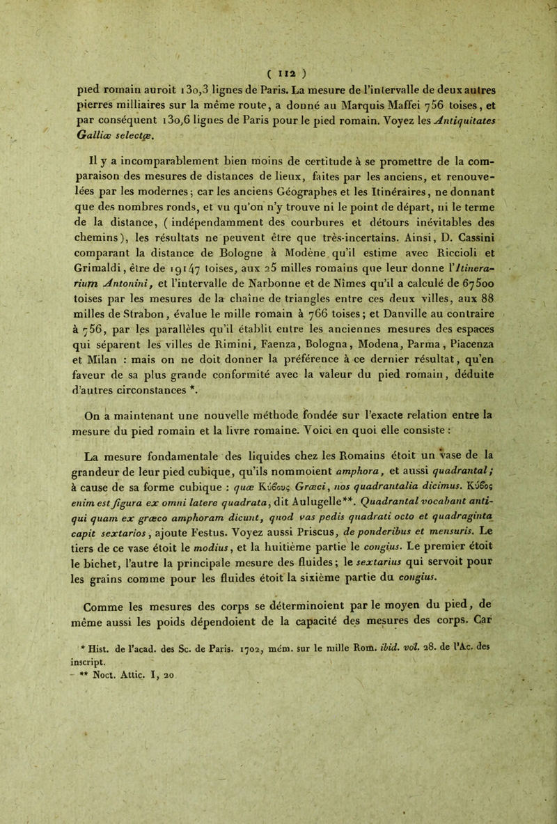 pied romain auroit i3o,3 lignes de Paris. La mesure de l’inlervalle de deux autres pierres milliaires sur la même route, a donné au Marquis Maffei 756 toises, et par conséquent i3o,6 lignes de Paris pour le pied romain. Voyez les Antiquitates Galliœ selectçe. Il y a incomparablement bien moins de certitude à se promettre de la com- paraison des mesures de distances de lieux, faites par les anciens, et renouve- lées par les modernes ; car les anciens Géographes et les Itinéraires, ne donnant que des nombres ronds, et vu qu’on n’y trouve ni le point de départ, ni le terme de la distance, ( indépendamment des courbures et détours inévitables des chemins), les résultats ne peuvent être que très-incertains. Ainsi, D. Cassini comparant la distance de Bologne à Modène qu’il estime avec Riccioli et Grimaldi, être de 19147 toises, aux a5 milles romains que leur donne 1 ' Itinera- rium Antonini, et l’intervalle de Narbonne et de Nîmes qu’il a calculé de 6q5oo toises par les mesures de la chaîne de triangles entre ces deux villes, aux 88 milles de Strabon, évalue le mille romain à 766 toises; et Danville au contraire à 756, par les parallèles qu’il établit entre les anciennes mesures des espaces qui séparent les villes de Rimini, Faenza, Bologna, Modena, Parma, Piacenza et Milan : mais on ne doit donner la préférence à ce dernier résultat, qu’en faveur de sa plus grande conformité avec la valeur du pied romain, déduite d’autres circonstances *. On a maintenant une nouvelle méthode fondée sur l’exacte relation entre la mesure du pied romain et la livre romaine. Voici en quoi elle consiste : La mesure fondamentale des liquides chez les Romains étoit un vase de la grandeur de leur pied cubique, qu’ils nommoient amphora, et aussi quadrantal ; à cause de sa forme cubique : quæ Κύβους Græci, nos quadrantalia dicimus. Κύβος enimestfigura ex omni latere quadrata, dit Aulugelle**. Quadrantal vocabant anti- qui quam ex grœco amphoram dicunt, quod vas pedis quadrati octo et quadraginta capit sextarios, ajoute Festus. Voyez aussi Priscus, de ponderibus et mensuris. Le tiers de ce vase étoit le modius, et la huitième partie le congius. Le premier étoit le bichet, l’autre la principale mesure des fluides; le sextarius qui servoit pour les grains comme pour les fluides étoit la sixième partie du congius. Comme les mesures des corps se déterminoient parle moyen du pied, de même aussi les poids dépendoient de la capacité des mesures des corps. Car * Hist. de l’acad. des Sc. de Paris. 1702, mena. sur le mille Rom. ibid. vol. 28. de l’Ac. des inscript. - ** Noct. Attic. I, 20
