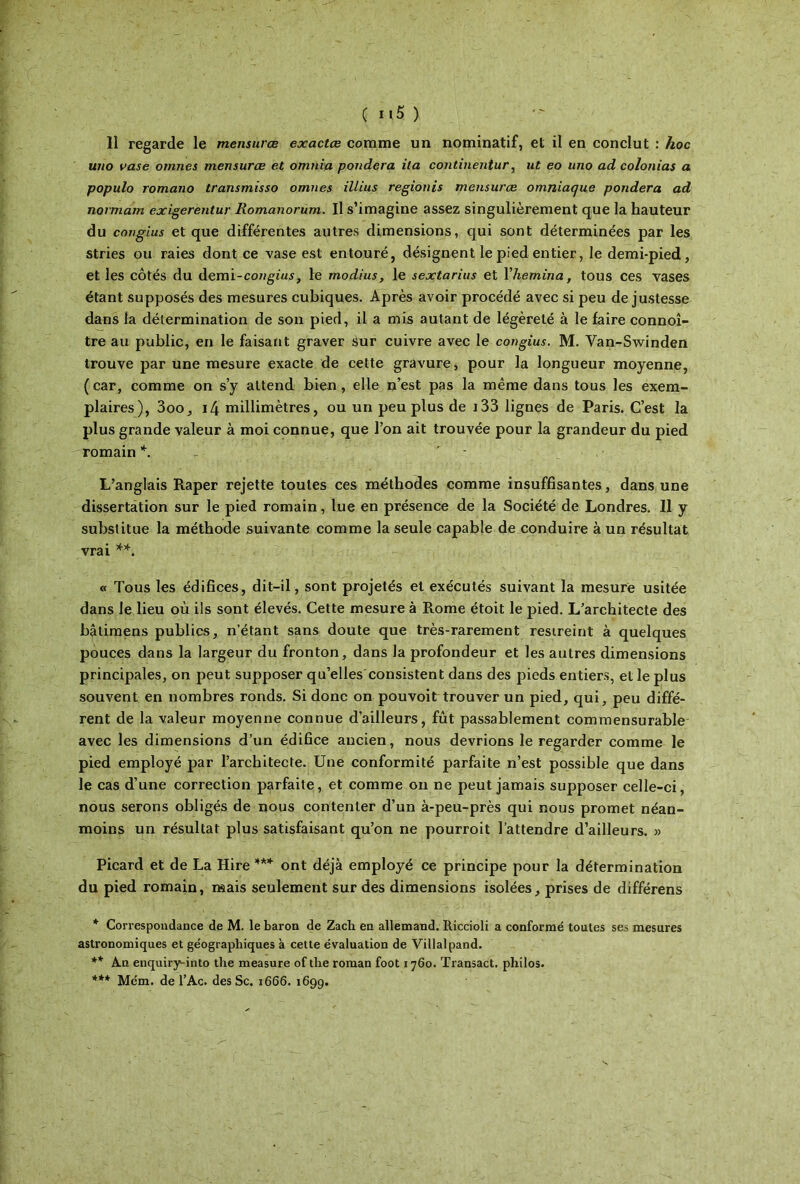 ( ιι5 ) 11 regarde le mensurœ exactes comme un nominatif, et il en conclut : hoc uno vase ornnes mensurœ et omnia pondéra ita continentur, ut eo uno ad colonias a populo romano transmisso omnes illius regionis mensurœ omniaque pondéra ad normam exigerentur liomanorum. Il s’imagine assez singulièrement que la hauteur du congius et que différentes autres dimensions, qui sont déterminées par les stries ou raies dont ce vase est entouré, désignent le pied entier, le demi-pied, et les côtés du demi-coHgz«.y, le modius, le sextarius et Yhemina, tous ces vases étant supposés des mesures cubiques. Après avoir procédé avec si peu de justesse dans la détermination de son pied, il a mis autant de légèreté à le faire connoî- tre au public, en le faisant graver sur cuivre avec le congius. M. Yan-Swinden trouve par une mesure exacte de cette gravure, pour la longueur moyenne, (car, comme on s’y attend bien, elle n’est pas la même dans tous les exem- plaires), 3oo, i4 millimètres, ou un peu plus de i33 lignes de Paris. C’est la plus grande valeur à moi connue, que l’on ait trouvée pour la grandeur du pied romain *. ' L’anglais Râper rejette toutes ces méthodes comme insuffisantes, dans une dissertation sur le pied romain, lue en présence de la Société de Londres. Il y substitue la méthode suivante comme la seule capable de conduire à un résultat vrai **. « Tous les édifices, dit-il, sont projetés et exécutés suivant la mesure usitée dans le lieu où ils sont élevés. Cette mesure à Rome étoit le pied. L’architecte des bâtimens publics, n’étant sans doute que très-rarement restreint à quelques pouces dans la largeur du fronton, dans la profondeur et les autres dimensions principales, on peut supposer qu’elles consistent dans des pieds entiers, et le plus souvent en nombres ronds. Si donc on pouvoit trouver un pied, qui, peu diffé- rent de la valeur moyenne connue d’ailleurs, fût passablement commensurable avec les dimensions d’un édifice ancien, nous devrions le regarder comme le pied employé par l’architecte. Une conformité parfaite n’est possible que dans le cas d’une correction parfaite, et comme on ne peut jamais supposer celle-ci, nous serons obligés de nous contenter d’un à-peu-près qui nous promet néan- moins un résultat plus satisfaisant qu’on ne pourroit l’attendre d’ailleurs. » Picard et de La Hire *** ont déjà employé ce principe pour la détermination du pied romain, mais seulement sur des dimensions isolées, prises de différens * Correspondance de M. le baron de Zacli en allemand. Riccioli a conformé toutes ses mesures astronomiques et géographiques à cette évaluation de Villalpand. ** An enquiry^into the measure of the roman foot 1760. Transact. philos. *** Mém. de l’Ac. des Sc. 1666. 1699.