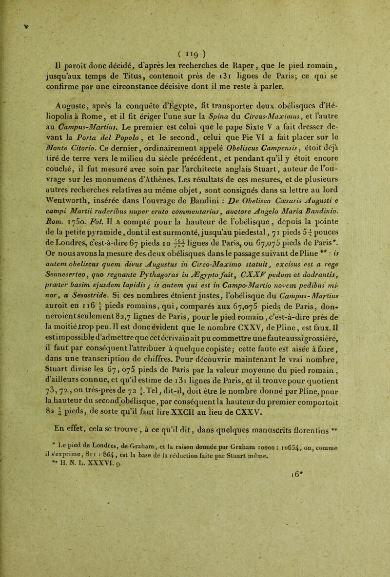 Il paroît donc décidé, d’après les recherches de Râper, que le pied romain, jusqu’aux temps de Titus, contenoit près de i3i lignes de Paris; ce qui se confirme par une circonstance décisive dont il me reste à parler. Auguste, après la conquête d’Égypte, fit transporter deux obélisques d’Hé- liopolis à Rome, et il fit ériger l’une sur la Spina du Circus-Maxitnus, et l’autre au Campus-Martius. Le premier est celui que le pape Sixte Y a fait dresser de- vant la Porta del Popolo, et le second, celui que Pie VI a fait placer sur le Monte Citorio. Ce dernier, ordinairement appelé Obeliscus Campcnsis, étoit déjà tiré de terre vers le milieu du siècle précédent, et pendant qu’il y étoit encore couché, il fut mesuré avec soin par l’architecte anglais Stuart, auteur de l’ou- vrage sur les monumens d’Athènes. Les résultats de ces mesures, et de plusieurs autres recherches relatives au même objet, sont consignés dans sa lettre au lord Wentworth, insérée dans l’ouvrage de Bandini : De Obelisco Cæsaris Augusti e campi Martii ruderibus nuper eruto commentarius, auclore Angelo Maria Bandinio. Rom. 1760. Fol. Il a compté pour la hauteur d« l’obélisque, depuis la pointe de la petite pyramide, dont il est surmonté, jusqu’au piédestal, 71 pieds 5 \ pouces de Londres, c’est-à-dire 67 pieds 10 4|| lignes de Paris, ou 67,075 pieds de Paris*. Or nous avons la mesure des deux obélisques dans le passage suivant de Pline ** : is autem obeliscus quem divus Augustus in Circo-Maximo statuit3 excisus est a rege Senneserteo, quo régnante Pjthagoras in Ægypto fuit, CXXF pedum et dodranlis, prœter basim ejusdem lapidis ; is autem qui est in Campo-Martio novem pedibus mi- nor, a Sesostride. Si ces nombres étoient justes, l’obélisque du Campus-Martius auroit eu 116 | pieds romains, qui, comparés aux 67,075 pieds de Paris, don* neroient seulement 82,7 lignes de Paris, pour le pied romain, c’est-à-dire près de la moitié .trop peu. 11 est donc évident que le nombre CXXV, de Pline, estfaux.il est impossible d’admettre que cet écrivain ait pu commettre une faute aussi grossière, il faut par conséquent l’attribuer à quelque copiste; cette faute est aisée à faire, dans une transcription de chiffres. Pour découvrir maintenant le vrai nombre, Stuart divise les 67,075 pieds de Paris par la valeur moyenne du pied romain , d’ailleurs connue, et qu’il estime de 131 lignes de Paris, et il trouve pour quotient 73, 72 , ou très-près de 72 f.Tel, dit-il, doit être le nombre donné par Pline,pour la hauteur du second obélisque, par conséquent la hauteur du premier comportoit 82 | pieds, de sorte qu’il faut lire XXCII au lieu de CXXV. En effet, cela se trouve , à ce qu’il dit, dans quelques manuscrits florentins ** Le pied de Londres, de Graham, et la raison donnée par Graliam 10000 : io654, ou, comme il s’exprime, 8r 1 : 864 > est la base de la réduction faite par Stuart même. H. N. L. XXXVI. 9. 16*