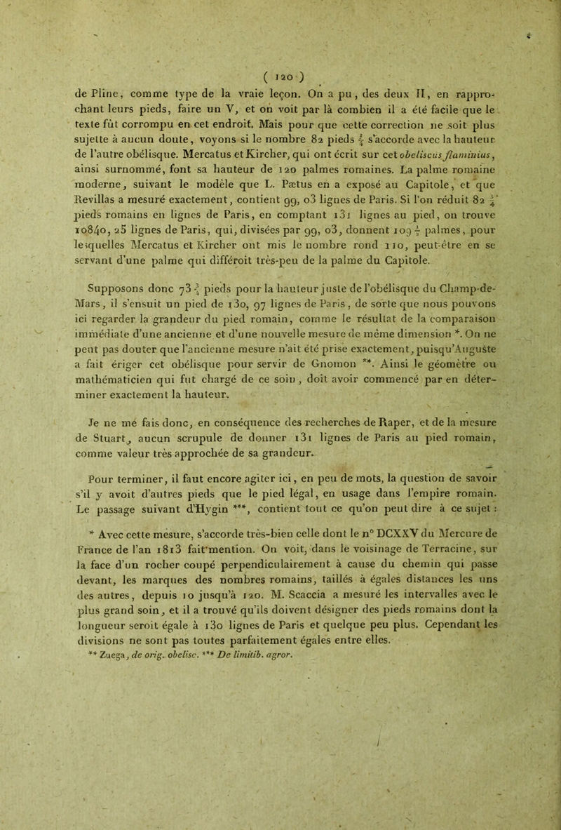 ( iao ) de Pline, comme type de la vraie leçon. On a pu, des deux il, en rappro- chant leurs pieds, faire un Y, et on voit par là combien il a été facile que le texte fût corrompu en cet endroit. Mais pour que cette correction 11e soit plus sujette à aucun doute, voyons si le nombre 82 pieds | s’accorde avec la hauteur de l’autre obélisque. Mercatus etKircher, qui ont écrit sur cet obeliscüs flaminius, ainsi surnommé, font sa hauteur de 120 palmes romaines. La palme romaine moderne, suivant le modèle que L. Pætus en a exposé au Capitole, et que ïtevillas a mesuré exactement, contient 99, o3 lignes de Paris. Si l’on réduit 82 pieds romains en lignes de Paris, en comptant 131 lignes au pied, on trouve 10840, a5 lignes de Paris, qui, divisées par 99, o3, donnent 1097 palmes, pour lesquelles Mercatus et Ivircher ont mis le nombre rond no, peut:ètre en se servant d’une palme qui différoit très-peu de la palme du Capitole. • ^ / · ' . * ; ; Supposons donc 7 3 { pieds pour la hauteur juste de l’obélisque du Champde- Mars, il s’ensuit un pied de i3o, 97 lignes de Paris, de sorte que nous pouvons ici regarder la grandeur du pied romain, comme le résultat de la comparaison immédiate d’une ancienne et d’une nouvelle mesure de même dimension *. On ne peut pas douter que l’ancienne mesure n’ait été prise exactement, puisqu’Auguste a fait ériger cet obélisque pour servir de Gnomon **. Ainsi le géomètre ou mathématicien qui fut chargé de ce soin, doit avoir commencé par en déter- miner exactement la hauteur. Je ne me fais donc, en conséquence des recherches de Râper, et de la mesure de Stuart, aucun scrupule de donner i3i lignes de Paris au pied romain, comme valeur très approchée de sa grandeur. Pour terminer, il faut encore agiter ici, en peu de mots, la question de savoir s’il y avoit d’autres pieds que le pied légal, en usage dans l’empire romain. Le passage suivant d^vgin ***, contient tout ce qu’on peut dire à ce sujet : * Avec cette mesure, s’accorde très-bien celle dont le n° DCXXY du Mercure de France de l’an i8i3 faifmention. On voit, dans le voisinage de Terracine, sur la face d’un rocher coupé perpendiculairement à cause du chemin qui passe devant, les marques des nombres romains, taillés à égales distances les uns des autres, depuis 10 jusqu’à 120. M. Scaccia a mesuré les intervalles avec, le plus grand soin, et il a trouvé qu’ils doivent désigner des pieds romains dont la longueur seroit égale à i3o lignes de Paris et quelque peu plus. Cependant les divisions ne sont pas toutes parfaitement égales entre elles. ** Zuega, de on g. obelisc. *** De limitib. agror. \