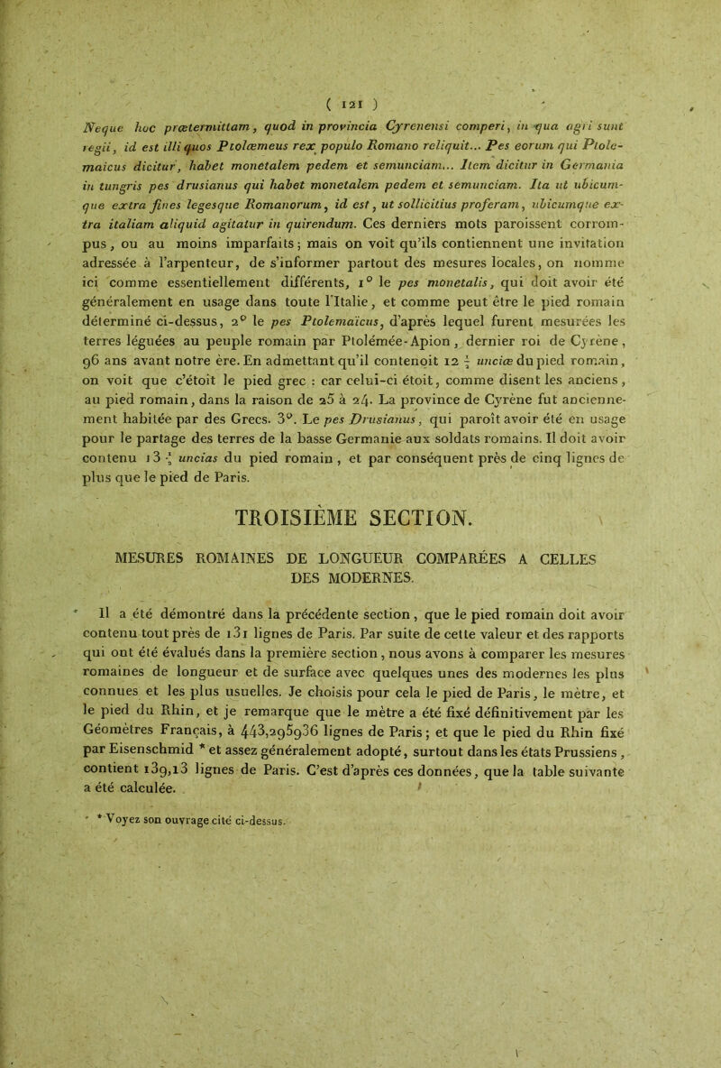 JVequc hoc prcetermitlam, (/uod in provincia Cyrcnensi comperi, ni qua agit sunt regii, id est illiqiios Ptolœmeus rex populo Romano reliquit... Pes eorum qui Plole- maicus dicitur, hahet monetalem pedem et semunciam... liera dicitur in Germania in tungris pes drusianus qui hahet monetalem pedem et semunciam. Ita ut ubicum- que extra fines legesque liomanorum, id est, ut sollicitius proférant, nhicumque ex- tra italiam aliquid agitatur in quirendum. Ces derniers mots paroissent corrom- pus , ou au moins imparfaits ; mais on voit qu’ils contiennent une invitation adressée à l’arpenteur, de s’informer partout des mesures locales, on nomme icj. comme essentiellement différents, i° le pes monetalis, qui doit avoir été généralement en usage dans toute l’Italie, et comme peut être le pied romain déterminé ci-dessus, 20 le pes Ptolemaïcus, d’après lequel furent mesurées les terres léguées au peuple romain par Ptolémée-Apion , dernier roi deÇyrène, 96 ans avant notre ère. En admettant qu’il contenoit 12 \ unciœ du pied romain, on voit que c’étoit le pied grec : car celui-ci étoit, comme disent les anciens, au pied romain, dans la raison de 25 à 24. La province de Cyrène fut ancienne- ment habitée par des Grecs. 3°. Le pes Drusianus, qui paroît avoir été en usage pour le partage des terres de la basse Germanie aux soldats romains. Il doit avoir contenu 1 3 uncias du pied romain , et par conséquent près de cinq lignes de plus que le pied de Paris. TROISIÈME SECTION. MESURES ROMAINES DE LONGUEUR COMPARÉES A CELLES DES MODERNES. U a été démontré dans la précédente section, que le pied romain doit avoir contenu tout près de 131 lignes de Paris. Par suite de cette valeur et des rapports qui ont été évalués dans la première section, nous avons à comparer les mesures romaines de longueur et de surface avec quelques unes des modernes les plus connues et les plus usuelles. Je choisis pour cela le pied de Paris, le mètre, et le pied du Rhin, et je remarque que le mètre a été fixé définitivement par les Géomètres Français, à 442,295986 lignes de Paris; et que le pied du Rhin fixé par Eisenschmid * et assez généralement adopté, surtout dans les états Prussiens, contient 13g,i3 lignes de Paris. C’est d’après ces données, que la table suivante a été calculée. ' * Voyez son ouvrage cité ci-dessus.