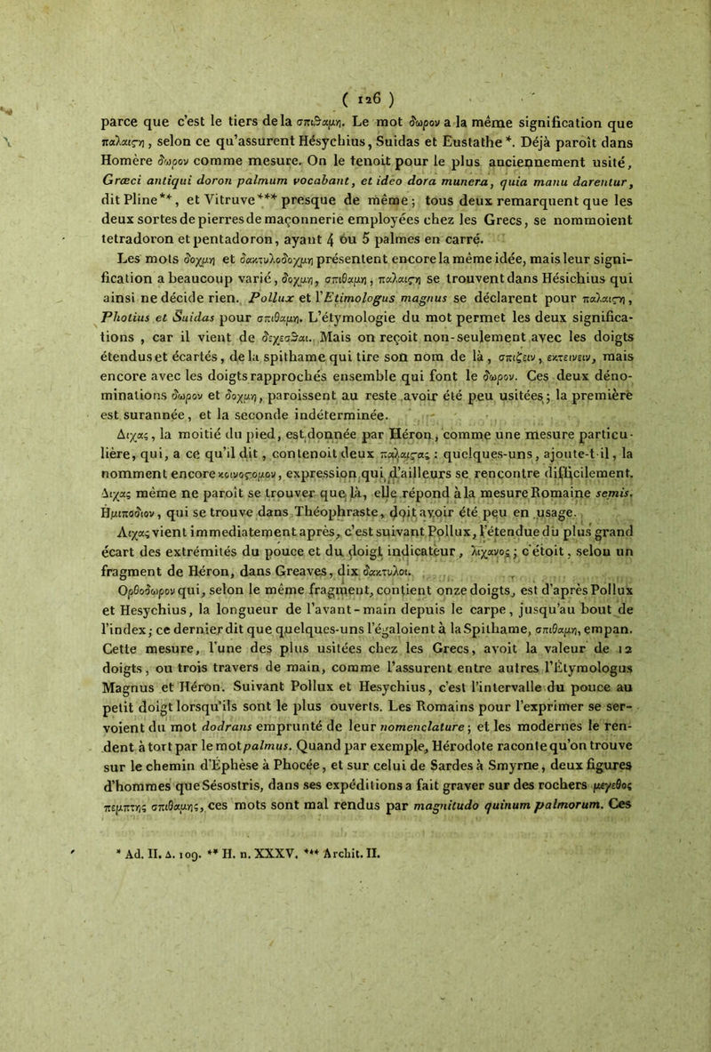 parce que c’est le tiers delà σπιθαμή. Le mot δωρον a la même signification que πα\αιςη, selon ce qu’assurent Hésychius, Suidas et Eustathe *. Déjà paroît dans Homère δωρον comme mesure. On le tenoit pour le plus anciennement usité, Græci antiqui doron palmum vocabant, et ideo dora munera, quia manu darentur, dit Pline*'1', et Vitruve*** presque de même; tous deux remarquent que les deux sortes de pierres de maçonnerie employées chez les Grecs, se nommoient tetradoron et pentadoron, ayant 4 ou 5 palmes en carré. Les mots δοχμη et άακτυλο$οχμτη présentent encore la même idée, mais leur signi- fication a beaucoup varié ,ίοχρι, σπιθαμή, παϊαιςη se trouvent dans Hésichius qui ainsi ne décide rien. Pollux et.\ Etimologus magnus se déclarent pour παλαις-η, Pliotius et Suidas pour σπιθαμή. L’étymologie du mot permet les deux significa- tions , car il vient de άεχεσΒαι. Mais on reçoit non-seulement avec les doigts étendus et écartés, delà spithame qui tire son nom de là, σπιζειν, εκτει veiv, mais encore avec les doigts rapprochés ensemble qui font le οωρον. Ces deux déno- minations όωρον et δοχμη, paroissent au reste avoir été peu usitées ; la première est surannée, et la seconde indéterminée. Δίχας, la moitié du pied, est donnée par Héron, comme une mesure particu- lière, qui, a ce qu’d dit, contenoit deux παίαιςας : quelques-uns, ajoute-t-il, la nomment encore κοινοςομον, expression qui d’ailleurs se rencontre difficilement. Διχας même ne paroît se trouver que là, elle répond àla mesure Romaine semis. Hμιποδιον, qui se trouve dans Théophraste, figit avoir été peu en usage. Λίχας vient immédiatement après, c’est suivant Pollux, l’étendue du plus grand écart des extrémités du pouce et du doigt indicateur , λϊχανος ; c étoit, selon un fragment de Héron, dans Greaves, dix δάκτυλοι. Opeo^pouqui, selon le même fragment, contient onze doigts, est d’après Pollux et Hésychius, la longueur de Pavant-main depuis le carpe, jusqu’au bout de l’index; ce dernier dit que quelques-uns legaloient à laSpithame, σπιθαμή, empan. Cette mesure, l’une des plus usitées chez les Grecs, avoit la valeur de 12 doigts, ou trois travers de main, comme l’assurent entre autres l’Étymologus Magnus et Héron. Suivant Pollux et Hésychius, c’est l’intervalle du pouce au petit doigt lorsqu’ils sont le plus ouverts. Les Romains pour l’exprimer se ser- voient du mot dodrans emprunté de leur nomenclature ; et les modernes le ren- dent à tort par \emoi palmus. Quand par exemple, Hérodote raconte qu’on trouve sur le chemin d’Éphèse à Phocée, et sur celui de Sardes à Smyrne, deux figures d’hommes queSésostris, dans ses expéditions a fait graver sur des rochers μεγεθος πέμπτης σπιθαμής, ces mots sont mal rendus par magnitudo quinum palmorum. Ces
