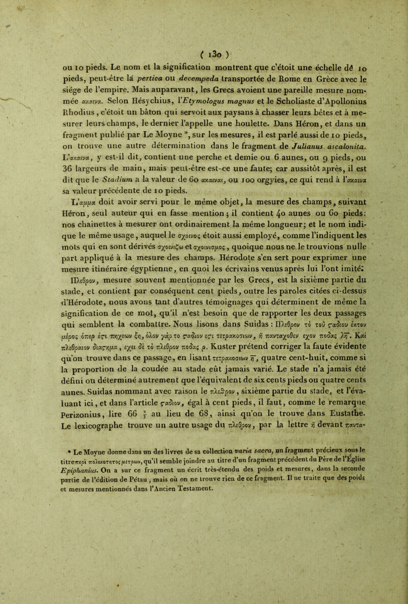 ( ι3ο ) ou io pieds. Le nom et la signification montrent que c’étoit une échelle dé jo pieds, peut-être là pertica. ou decempeda transportée de Rome en Grèce avec le siège de l’empire. Mais auparavant, les Grecs avoient une pareille mesure nom- mée uy.aivx. Selon Hésychius, YEtymologus magnus et le Scholiaste d’Apollonius Rhodius , c’étoit un bâton qui servoit aux paysans à chasser leurs bêtes et à me- surer leurs champs, le dernier l’appelle une houlette. Dans Héron, et dans un fragment publié par LeMoyne % sur les mesures, il est parlé aussi de io pieds, on trouve une autre détermination dans le fragment de Julianus ascalonila. Uav.c/.i'ja, y est-il dit, contient une perche et demie ou 6 aunes, ou 9 pieds, ou 36 largeurs de main, mais peut-être est-ce une faute; car aussitôt après, il est dit que le Stadium a la valeur de 60 axouvai, ou 100 orgyies, ce qui rend à Γακαινα sa valeur précédente de 10 pieds. L’app.a doit avoir servi pour le même objet, la mesure des champs, suivant Héron, seul auteur qui en fasse mention; il contient 4<> aunes ou 60 pieds: nos chaînettes à mesurer ont ordinairement la même longueur; et le nom indi- que le même usage, auquel le σχοινος étoit aussi employé, comme l’indiquent les mots qui en sont dérivés σχοινιζω βίσχοινισρος , quoique nous ne le trouvions nulle part appliqué à la mesure des champs. Hérodote s’en sert pour exprimer une mesure itinéraire égyptienne, en quoi les écrivains venus après lui l’ont imité; Πλεθρον, mesure souvent mentionnée par les Grecs, est la sixième partie du stade, et contient par conséquent cent pieds, outre les paroles citées ci-dessus d’Hérodote, nous avons tant d’autres témoignages qui déterminent de même la signification de ce mot, qu’il n’est besoin que de rapporter les deux passages qui semblent la combattre. Nous lisons dans Suidas : Πλεθρον το τού ς-χδιου έκτον ρ,έρος όπερ içi πηχεων ξη, όλον γάρτο ς·αδιον eçi τετρακόσων, ύ\ πανταχοθεν εχον ποδας λ“· Καί πλεθραιον διας-ψχ, εχει δε το πλεθρον τ.οδχζ ρ. Kuster prétend corriger la faute évidente qu’on trouve dans ce passage, en lisant τετρακοσιων Tf, quatre cent-huit, comme si la proportion de la coudée au stade eût jamais varié. Le stade n’a jamais été défini ou déterminé autrement que l’équivalent de six cents pieds ou quatre cents aunes. Suidas nommant avec raison le πλεθρον , sixième partie du stade, et l’éva- luant ici, et dans l’article çxAov, égal à cent pieds, il faut, comme le remarque Perizonius, lire 66 ^ au lieu de 68, ainsi qu’on le trouve dans Euslathe. Le lexicographe trouve un autre usage du πλεθρον, par La lettre ή devant παντα- * LeMoyne donne dans un des livres de sa collection varia sacra, nn fragment précieux sous le titrereoi ποϊιχοτκτος μιτρών, qu’il semble joindre au titre d’un fragment précédent du Père de 1 Église Epiplianius. On a sur ce fragment un écrit trcs-étcndu des poids et mesures, dans la seconde partie de l’édition de Pétau , mais où on ne trouve rien de ce fragment. Il ne traite que des poids et mesures mentionnés dans l’Ancien Testament.