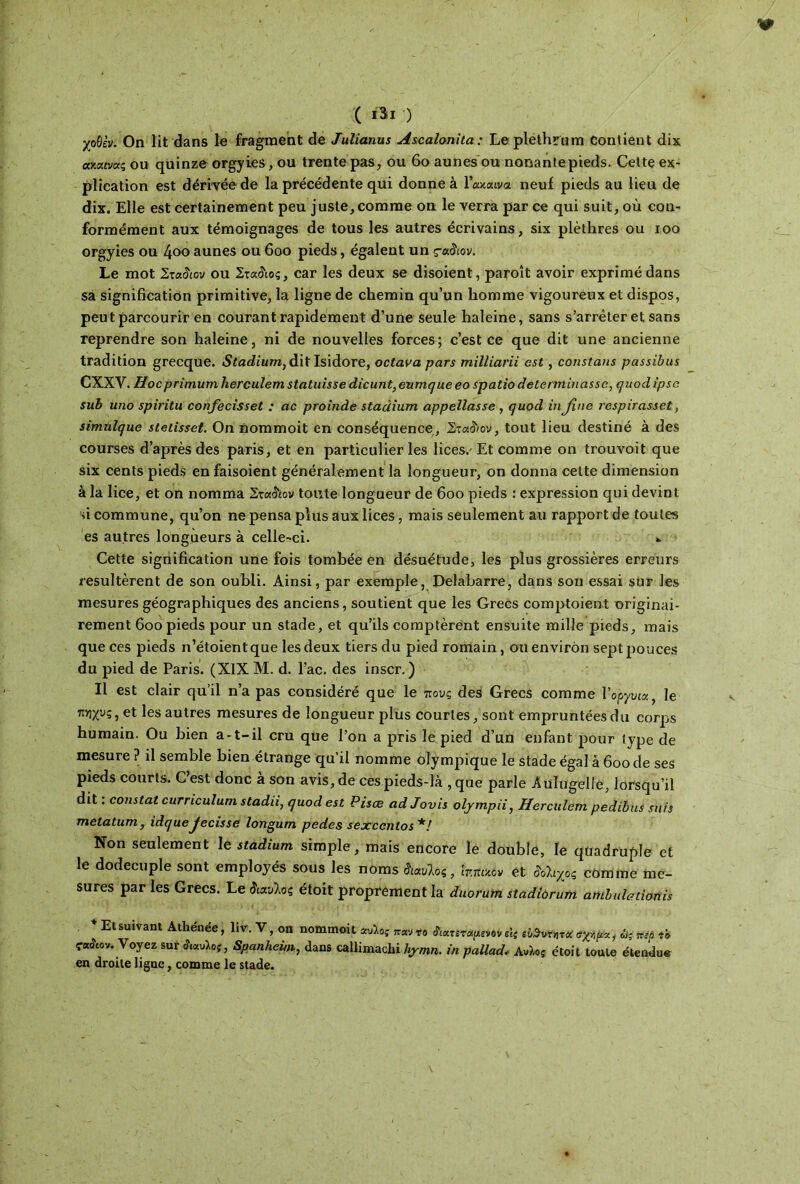 ( ι3ι ) χοθίν. On lit dans le fragment de Julianus Ascalonita ; Le plethrüm Contient dix ακα«νας ou quinze orgyies, ou trente pas, ou 60 aunes ou nonantepieds. Cette ex- plication est dérivée de la précédente qui donne à 1’ακαινα neuf pieds au lieu de dix. Elle est certainement peu juste,comme on le verra par ce qui suit, où con- formément aux témoignages de tous les autres écrivains, six plèthres ou ioo orgyies ou 4oo aunes ou 600 pieds, égalent un çadiov. Le mot Στα$ιον ou Στα&ος, car les deux se disoient, paroît avoir exprimé dans sa signification primitive, la ligne de chemin qu’un homme vigoureux et dispos, peut parcourir en courant rapidement d’une seule haleine, sans s’arrêter et sans reprendre son haleine, ni de nouvelles forces; c’est ce que dit une ancienne tradition grecque. Stadium, dit Isidore, octava pars milliarii est, constans passibus CXXV. Hocprimum hercuîem statuisse dicunt,eumque eo spatio déterminasse, quod ipso sub uno spivitu confecisset : ac proinde stacïium appellasse , quod in fine respirassct, simulque stetisset. On nommoit en conséquence, Στα&ον, tout lieu destiné à des courses d’après des paris, et en particulier les lices.' Et comme on trouvoit que six cents pieds en faisoient généralement la longueur, on donna cette dimension à la lice, et on nomma Στα&ον toute longueur de 600 pieds : expression qui devint si commune, qu’on ne pensa plus aux lices, mais seulement au rapport de toutes es autres longueurs à celle-ci. *. Cette signification une fois tombée en désuétude, les plus grossières erreurs résultèrent de son oubli. Ainsi, par exemple, Delabarre, dans son essai sur les mesures géographiques des anciens, soutient que les Grecs complotent originai- rement 600 pieds pour un stade, et qu’ils comptèrent ensuite mille pieds, mais que ces pieds n’étoientque les deux tiers du pied romain, ou environ sept pouces du pied de Paris. (XIX M. d. l’ac. des inscr. ) Il est clair qu’il n’a pas considéré que le πους des Grecs comme Ι’οργυιζ, le Τίνιχυς, et les autres mesures de longueur plus courtes, sont empruntées du corps humain. Ou bien a-t-il cru que l’on a pris le pied d’un enfant pour type de mesure ? il semble bien étrange qu’il nomme olympique le stade égal à 600 de ses pieds courts. C’est donc à son avis, de ces pieds-là , que parle Aulugelle, lorsqu’il dit : constat curriculum stadii, quod est Pisœ ad Jouis olympii, Hercuîem pedibus suis metatum, idquejecisse longum pedes sexcenlos*! Non seulement le stadium simple, mais encore le double, le quadruple et le dodecuple sont employés sous les noms άαυίος, ir.nuôv et Μιχος comme me- sures par les Grecs. Le λαυίος étoit proprement la duorum stadiorum ambuleiionis + Et suivant Athénée, liv. V, on nommoit «Λo5 irw το farropm» εις ίχψα, άς ηέρ το ca&ov. Voyez sur Ααυλοί, Spanhem, dans callimachi hymn. in pallad, AvXoj étoit toute étendue en droite ligne, comme le stade.