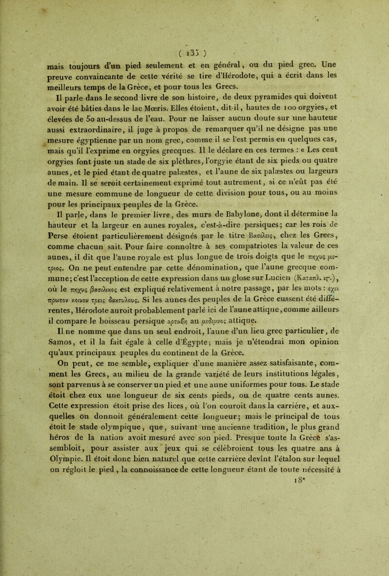 ( ι35 ) mais toujours d’un pied seulement et en général, ou du pied grec. Une preuve convaincante de cette vérité se tire d’Hérodote, qui a écrit dans les meilleurs temps de la Grèce, et pour tous les Grecs. Il parle dans le second livre de son histoire, de deux pyramides qui doivent avoir été bâties dans le lac Moeris. Elles étoient, dit-il, hautes de ioo orgyies, et élevées de 5o au-dessus de l’eau. Pour ne laisser aucun doute sur une hauteur aussi extraordinaire, il juge à propos de remarquer qu’il ne désigne pas une mesure égyptienne par un nom grec, comme il se l’est permis en quelques cas, mais qu’il l’exprimé en orgyies grecques. Il le déclare en ces termes : « Les cent orgyies font juste un stade de six plèthres, l’orgyie étant de six pieds ou quatre aunes, et le pied étant de quatre palæstes, et l’aune de six palæstes ou largeurs demain. Il se seroit certainement exprimé tout autrement, si ce n’eût pas été une mesure commune de longueur de cette division pour tous, ou au moins pour les principaux peuples de la Grèce. Il parle, dans le premier livre, des murs de Babylone, dont il détermine la hauteur et la largeur en aunes royales, c’est-à-dire persiques; car les rois de Perse étoient particulièrement désignés par le titre Βασιλείς, chez les Grecs, comme chacun sait. Pour faire connoître à ses compatriotes la valeur de ces aunes, il dit que l’aune royale est plus longue de trois doigts que le τ.γιχυς μέ- τριος. On ne peut entendre par cette dénomination, que l’aune grecque com- mune ; c’est l’acception de cette expression dans un glose sur Lucien (Καταπλ. tç-.), où le π/ιχυς βασιλικός est expliqué relativement à notre passage, par les mots : εχει πρώτον κοινον τρεις δακτύλους. Si les aunes des peuples de la Grèce eussent été diffé- rentes, Hérodote auroit probablement parlé ici de l’auneattique,comme ailleurs il compare le boisseau persique αρταο-η au μέδιμνος attique. Il ne nomme que dans un seul endroit, l’aune d’un lieu grec particulier, de Samos, et il la fait égale à celle d’Égypte; mais je n’étendrai mon opinion qu’aux principaux peuples du continent de la Grèce. On peut, ce me semble, expliquer d’une manière assez satisfaisante, com- ment les Grecs, au milieu de la grande variété de leurs institutions légales, sont parvenus à se conserver un pied et une aune uniformes pour tous. Le stade étoit chez eux une longueur de six cents pieds, ou de quatre cents aunes. Cette expression étoit prise des lices, où l’on couroit dans la carrière, et aux- quelles on donnoit généralement cette longueur; mais le principal de tous étoit le stade olympique, que, suivant une ancienne tradition, le plus grand héros de la nation avoit mesuré avec son pied. Presque toute la Grèce s’as- sembloit, pour assister aux jeux qui se célèbroient tous les quatre ans à Oîympie. Il étoit donc bien naturel que cette carrière devint l’étalon sur lequel on régloit le pied , la connoissance de cette longueur étant de toute nécessité à 18*