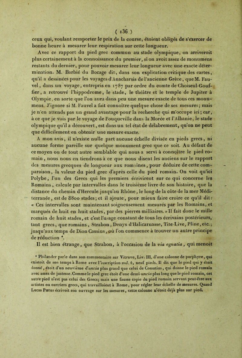 ceux qui, voulant remporter le prix de la course, étoient obligés de s’exercer de bonne heure à mesurer leur respiration sur cette longueur. Avec ce rapport du pied grec commun au stade olympique, on arriveroit plus certainement à la connoissance du premier, si on avoit assez de monumens restants du dernier, pour pouvoir mesurer leur longueur avec une exacte déter- mination. M. Barbié du Bocage dit, dans son explication critique des cartes, qu’il a dessinées pour les voyages d’Anacharsis de l’ancienne Grèce, queM. Fau- vel, dans un voyage, entrepris en 1787 par ordre du comte de Choiseul-Gouf- fier, a retrouvé l’hippodrome, le stade, le théâtre et le temple de Jupiter à Olympie, en sorte que l’on aura dans peu une mesure exacte de tous ces monu- mens J’ignore si M. Fauvel a fait connoître quelque chose de ses mesures; mais je n’en attends pas un grand avantage pour la recherche qui m’occupe ici; car, à ce que je vois par le voyage de Fouqueville dans la Morée et l’Albanie, le stade olympique qu’il a découvert, est dans un tel état de délabrement, qu’on ne peut que difficilement en obtenir une mesure exacte. A mon avis, il n’existe nulle part aucune échelle divisée en pieds grecs, ni aucune forme pareille sur quelque monument grec que ce soit. Au défaut de ce moyen ou de tout autre semblable qui nous a servi à connoître le pied ro- main , nous nous en tiendrons à ce que nous disent les anciens sur le rapport des mesures grecques de longueur aux rom lines, pour déduire de cette com- paraison, la valeur du pied grec d’après celle du pied romain. On voit qu’ici Polybe, l’un des Grecs qui les premiers écrivirent sur ce qui concerne les Romains , calcule par intervalles dans le troisième livre de son histoire, que la distance du chemin d'Hercule jusqu’au Rhône, le long de la côte de la mer Médi- terranée, est de 8800 stades; et il ajoute, pour mieux faire croire ce qu’il dit: « Ces intervalles sont maintenant soigneusement mesurés par les Romains, et marqués de huit en huit stades, par des pierres milliaires. »Il fait donc le mille romain de huit stades, et c’est l’usage constant de tous les écrivains postérieurs, tant grecs, que romains , Strabon, Denys d’IIalicarnasse, Tite Live, Pline, etc. ; jusqu’aux temps de Dion Cassius, où l’on commence à trouver un autre principe de réduction *. Il est bien étrange, que Strabon, à l’occasiou de la via egnalia, quimenoit * Philander parle dans son commentaire sur Vitruve, Liv. III, d’une colonne de porphyre, qui existoit de son temps à Rome avec Fiuscription noâ. 0, neuf pieds. Il dit que le pied qui y étoit donné , étoit d’un neuvième d'uncia plus grand que celui de Cossutius , qui donne le pied romain avec assez de justesse.Commele pied grec étoit d’une demi-wncia plus long que le pied romain, cet autre pied n’est pas celui des Grecs; mais une fausse copie du pied romain servant peut-être aux artistes ou ouvriers grecs, qui travailloieut à Rome, pour régler leur échelle de mesures. Quand Lucas Pætus écrivoit son ouvrage sur les mesures, cette colonne n’étoit déjà plus sur pied.