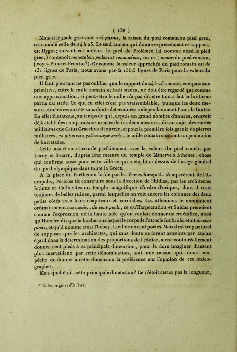 Mais si le stade grec vaut 12S passas, la raison du pied romain au pied grec, est comme celle de 24 à 25. Le seul ancien qui donne expressément ce rapport, estHygin; suivant cet auteur, le pied de Ptolémée (il nomme ainsi le pied grec,) contenoit monetalem pedem et semuncium, ou 12 i uncias du pied romain, ( voyez Pline etFrontin*). Or comme la valeur approchée du pied romain est de i3i lignes de Paris, nous avons par-là i36,5 lignes de Paris pour la valeur du pied grec. Il faut pourtant ne pas oublier que le rapport de 24 à 25 venant, comparaison primitive, entre le mille romain et huit stades, ne doit être regardé que comme une approximation, si peut-être le mille n’a pas dû être tout-à-fait la huitième partie du stade. Ce qui en effet n’est pas vraisemblable, puisque les deux me- sures itinéraires ont été sans doute déterminées indépendamment l’une de l’autre. En effet Plutarque, au temps de qui, depuis un grand nombre d’années, on avoit déjà établi des comparaisons exactes de ces deux mesures, dit au sujet des routes militaires que Caïus Gracchus fit ouvrir, etpourla première fois garnir de pierres milliaires , το μιϊιον οκτώ οϊιγον αποζεί, le mille romain contient un peu moins de huit stades. Cette assertion s’accorde parfaitement avec la valeur du pied conclu par Leroy et Stuart, d’après leur mesure du temple de Minerve à Athènes : chose qui confirme aussi pour cette ville ce qui a été dit ci-dessus -de l’usage général du pied olympique dans toute la Grèce. A la place du Parthenon brûlé par les Perses lorsqu’ils s’emparèrent, de ΓΑ- cropolis, Périclès fit construire sous la direction de Phidias, par les architectes Ictinus et Callicrates un temple magnifique d’ordre d’orique, dont il reste toujours de belles ruines, parmi lesquelles on voit encore les colonnes des deux petits côtés avec leurs chapiteaux et corniches. Les Athéniens le nommoient ordinairement émxopneiïov, de cent pieds, ce qu’Harpocration et Suidas prenoient comme l’expression de la haute idée qu’on vouloit donner de cet édifice, ainsi qu’Homère dit que le bûcher sur lequel le corps de Patrocle fut brûlé, étoit de cent pieds, et qu’il nomme ainsiThèbes, la ville aux cent portes. Mais il est trop naturel de supposer que les architectes, qui sans doute ne furent astreints par aucun égard dans la détermination des proportions de l’édifice, aient voulu réellement donner cent pieds à sa principale dimension, pour le faire imaginer d’autant plus merveilleux par cette dénomination, soit une raison qui nous em- pêche de donner à cette dimension la préférence sur l’opinion de ces lexico- graphes. Mais quel étoit cette principale dimension? Ce n’étoit certes pas la longueur, * Et ’cs origines d’Isidore.
