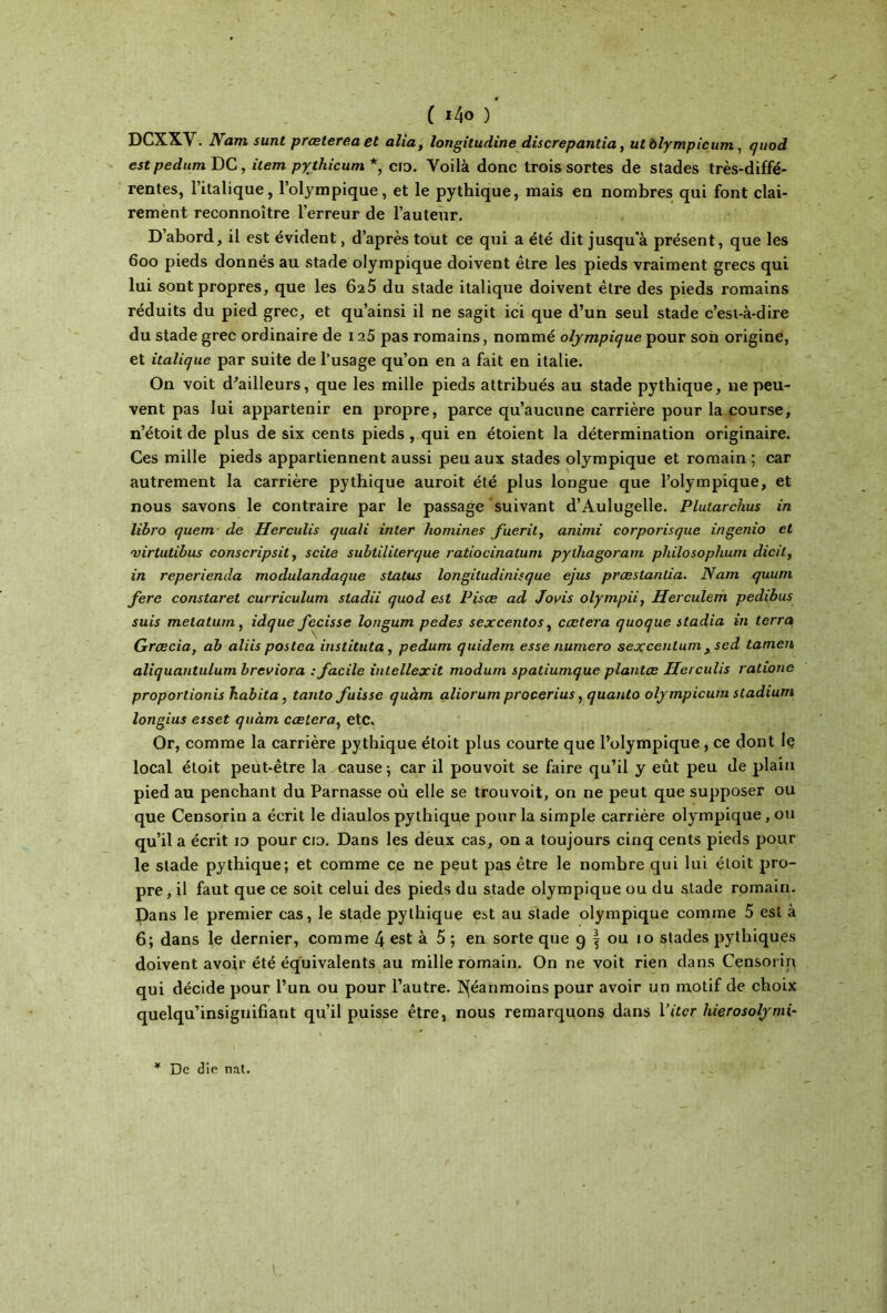 ( ι4ο ) DCXXY. Nam sunt prœterea et alla, longitudine dis crêpant ia, ut ôlympicum , quod est pedum DG, item pythicum *, cio. Yoilà donc trois sortes de stades très-diffé- rentes, l’italique, l’olympique, et le pythique, mais en nombres qui font clai- rement reconnoître l’erreur de l’auteur. D’abord, il est évident, d’après tout ce qui a été dit jusqu'à présent, que les 600 pieds donnés au stade olympique doivent être les pieds vraiment grecs qui lui sont propres, que les 625 du stade italique doivent être des pieds romains réduits du pied grec, et qu’ainsi il ne sagit ici que d’un seul stade c’est-à-dire du stade grec ordinaire de 125 pas romains, nommé olympique pour son origine, et italique par suite de l’usage qu’on en a fait en italie. On voit d'ailleurs, que les mille pieds attribués au stade pythique, 11e peu- vent pas lui appartenir en propre, parce qu’aucune carrière pour la course, n’étoit de plus de six cents pieds , qui en étoient la détermination originaire. Ces mille pieds appartiennent aussi peu aux stades olympique et romain ; car autrement la carrière pythique auroit été plus longue que l’olympique, et nous savons le contraire par le passage suivant d’Aulugelle. Pluiarchus in libro quem de Herculis quali inter homines fueril, animi corporisque ingenio et 'virtutibus conscripsit, s cite subtiliterque raliocinatum pylhagoram philosophum dicit, in reperienda modulandaque status longiludinisque ejus præslantia. Nam quum fore constaret curriculum sladii quod est Pisce ad Jovis olympii, Herculem pedibus suis metalum, idque focisse longum pedes sexcentos, ccetera quoque stadia in terra Grœcia, ah aliis postea instituta , pedum quidem esse numéro sexcentum, sed tamen aliquantulum breviora : facile intellexit modum spatiumque plantce Herculis ratione proportionis habita, tanto fuisse quàm aliorum procerius, quanto ôlympicum stadium longius esset quàm cælera, etc. Or, comme la carrière pythique étoit plus courte que l’olympique , ce dont Iç local étoit peut-être la cause ; car il pouvoit se faire qu’il y eût peu de plain pied au penchant du Parnasse où elle se trouvoit, on ne peut que supposer ou que Censorin a écrit le diaulos pythique pour la simple carrière olympique, ou qu’il a écrit io pour cio. Dans les deux cas, on a toujours cinq cents pieds pour le stade pythique; et comme ce ne peut pas être le nombre qui lui étoit pro- pre, il faut que ce soit celui des pieds du stade olympique ou du stade romain. Dans le premier cas, le stade pythique est au stade olympique comme 5 est à 6; dans le dernier, comme 4 est à 5 ; en sorte que 9 f ou 10 stades pythiques doivent avoir été équivalents au mille romain. On ne voit rien dans Censorin qui décide pour l’un ou pour l’autre. Néanmoins pour avoir un motif de choix quelqu’insiguifiant qu’il puisse être, nous remarquons dans 1 ’itcr hierosolymi- * De die nat.