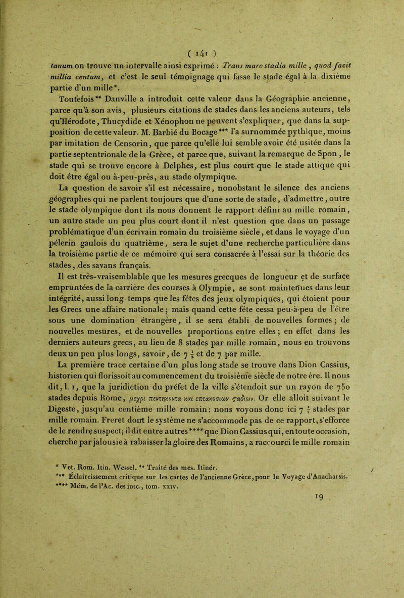 ( 14» ) tanum on trouve un intervalle ainsi exprimé : Trans marc·, stadia mille , quod facit millia centum, et c’est le seul témoignage qui fasse le stade égal à la dixième partie d’un mille’*'. Toutefois4* Danville a introduit cette valeur dans la Géographie ancienne, parce qu’à son avis, plusieurs citations de stades dans les anciens auteurs, tels qu’Hérodote, Thucydide et Xénophonne peuvent s’expliquer, que dans la sup- position de cette valeur. M. Barbié du Bocage44* l’a surnommée pythique, moins par imitation de Censorin, que parce qu’elle lui semble avoir été usitée dans la partie septentrionale de la Grèce, et parce que, suivant la remarque de Spon , le stade qui se trouve encore à Delphes, est plus court que le stade attique qui doit être égal ou à-peu-près, au stade olympique. La question de savoir s’il est nécessaire, nonobstant le silence des anciens géographes qui ne parlent toujours que d’une sorte de stade, d’admettre, outre le stade olympique dont ils nous donnent le rapport défini au mille romain, un autre stade un peu plus court dont il n’est question que dans un passage problématique d’un écrivain romain du troisième siècle, et dans le voyage d’un pèlerin gaulois du quatrième, sera le sujet d’une recherche particulière dans la troisième partie de ce mémoire qui sera consacrée à l’essai sur la théorie des stades, des savans français. Il est très-vraisemblable que les mesures grecques de longueur et de surface empruntées de la carrière des courses à Olympie, se sont maintefiues dans leur intégrité, aussi long-temps que les fêtes des jeux olympiques, qui étoient pour les Grecs une affaire nationale; mais quand cette fête cessa peu-à-peu de l’èlre sous une domination étrangère, il se sera établi de nouvelles formes; de nouvelles mesures, et de nouvelles proportions entre elles; en effet dans les derniers auteurs grecs, au lieu de 8 stades par mille romain, nous en trouvons deux un peu plus longs, savoir, de η \ et de η par mille. La première trace certaine d’un plus long stade se trouve dans Dion Cassius, historien qui florissoit au commencement du troisième siècle de notre ère. Il nous dit, 1. i, que la juridiction du préfet de la ville s’étendoit sur un rayon de η$ο stades depuis Rome, μέχρι πεντ^κοντα ym επτακοσίων çaâiuv. Or elle alloit suivant le Digeste, jusqu’au centième mille romain: nous voyons donc ici η £ stades par mille romain. Freret dont le système ne s’accommode pas de ce rapport, s’efforce de le rendrç suspect; ildit entre autres4444-que Dion Cassius qui, entoute occasion, cherche par jalousie à rabaisser la gloire des Romains, a raccourci le mille romain * Vet. Rom. Itin. Wessel. ** Traité des mes. Itinér. **4 Éclaircissement critique sur les cartes de l’ancienne Grèce,pour le Voyage d’Anacliai sis. **** Mém. de l’Ac. des insc., tom. xxtv.