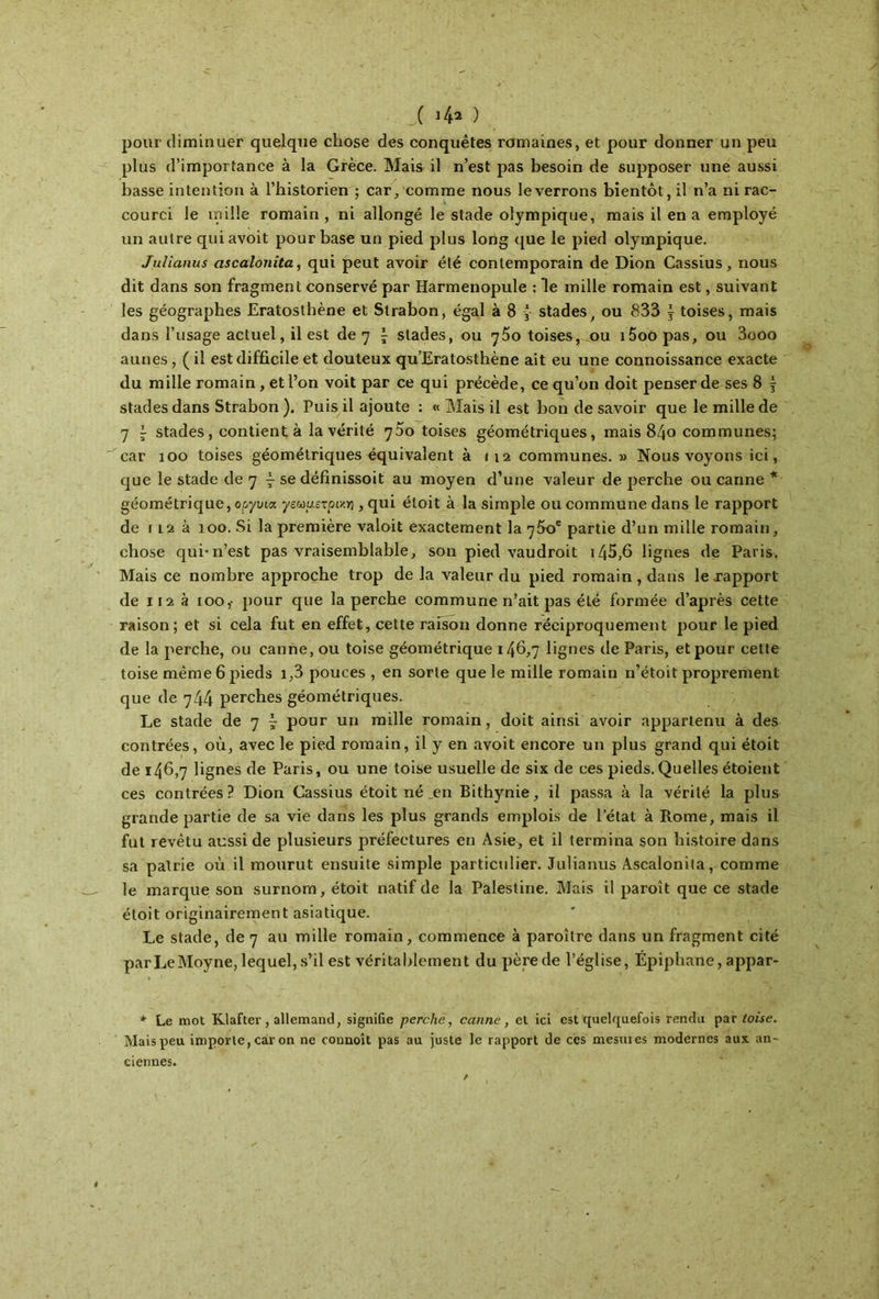 ( i/fa ) pour diminuer quelque chose des conquêtes romaines, et pour donner un peu plus d’importance à la Grèce. Mais il n’est pas besoin de supposer une aussi basse intention à l’historien ; car, comme nous leverrons bientôt, il n’a ni rac- courci le mille romain, ni allongé le stade olympique, mais il en a employé un autre quiavoit pour base un pied plus long que le pied olympique. Juliamis ascaloiiita, qui peut avoir été contemporain de Dion Cassius, nous dit dans son fragment conservé par Harmenopule : le mille romain est, suivant les géographes Eratosthène et Strabon, égal à 8 y stades, ou 833 ÿ toises, mais dans l’usage actuel, il est de η \ stades, ou ^ôo toises, ou i5oopas, ou 3ooo aunes, ( il est difficile et douteux qu’Eratosthène ait eu une connoissance exacte du mille romain, et l’on voit par ce qui précède, ce qu’on doit penser de ses 8 f stades dans Strabon). Puis il ajoute : « Mais il est bon desavoir que le mille de 7 \ stades, contient; à la vérité toises géométriques, mais 84o communes; car 100 toises géométriques équivalent à 112 communes. » Nous voyons ici, que le stade de 7 ^ se définissoit au moyen d’une valeur de perche ou canne * géométrique, opyma γεωμετρική , qui étoit à la simple ou commune dans le rapport de ii2 à 100. Si la première valoit exactement la r]5oe partie d’un mille romain, chose qui*n’est pas vraisemblable, son pied vaudroit i45,6 lignes de Paris. Mais ce nombre approche trop de la valeur du pied romain , dans le rapport de 112 à 100,· pour que la perche commune n’ait pas été formée d’après cette raison; et si cela fut en effet, cette raison donne réciproquement pour le pied de la perche, ou canne, ou toise géométrique 146,7 lignes de Paris, et pour cette toise même 6 pieds i,3 pouces , en sorte que le mille romain n’étoit proprement que de 744 perches géométriques. Le stade de 7 ~ pour un mille romain, doit ainsi avoir appartenu à des contrées, où, avec le pied romain, il y en avoit encore un plus grand qui étoit de 146,7 lignes de Paris, ou une toise usuelle de six de ces pieds. Quelles étoient ces contrées? Dion Cassius étoit néen Bithynie, il passa à la vérité la plus grande partie de sa vie dans les plus grands emplois de l’état à Rome, mais il fut revêtu aussi de plusieurs préfectures en Asie, et il termina son histoire dans sa patrie où il mourut ensuite simple particulier. Julianus Ascalonita, comme le marque son surnom, étoit natif de la Palestine. Mais il paroît que ce stade étoit originairement asiatique. Le stade, de 7 au mille romain, commence à paroître dans un fragment cité parLeMoyne, lequel, s’il est véritablement du père de l’église, Épiphane, appar- * Le mot Klafter, allemand, signifie perche, canne, et ici est quelquefois rendu par toise. Mais peu importe, car on ne commît pas au juste le rapport de ces mesures modernes aux an- ciennes.