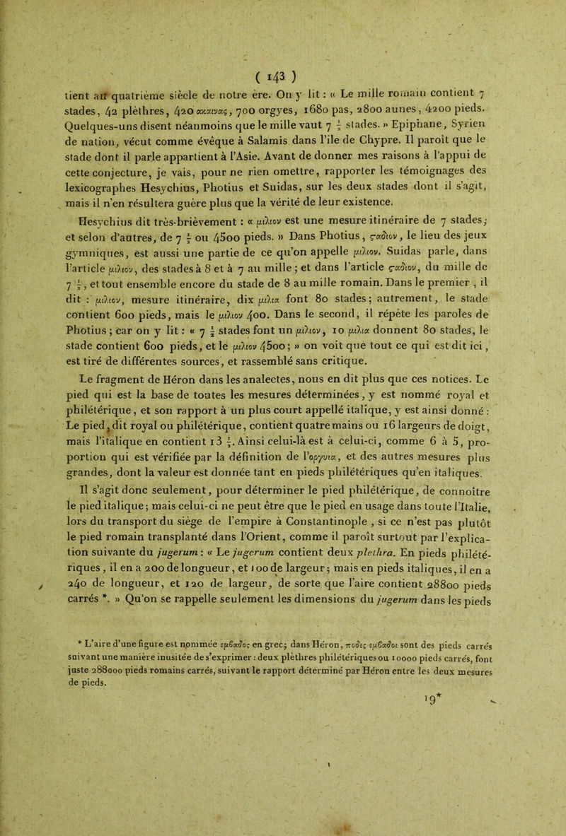 ( «43 ) tient ait quatrième siècle de notre ère. Ou y lit : « Le mille romain contient η stades, 42 plèthres, 4ζόαχχινας, 700 orgyes, 1680 pas, 2800 aunes, 4200 pieds. Quelques-uns disent néanmoins que le mille vaut 7 \ stades. »« Epip’nane, Syrien de nation, vécut comme évêque à Salamis dans l’ile de Chypre. Il paroit que le stade dont il parle appartient à l’Asie. Avant de donner mes raisons à l’appui de cette conjecture, je vais, pour ne rien omettre, rapporter les témoignages des lexicographes Hesychius, Photius et Suidas, sur les deux stades dont il s’agit, mais il n’en résultera guère plus que la vérité de leur existence. Hesychius dit très-brièvement : «'/ήλιον est une mesure itinéraire de 7 stades ,· et selon d’autres, de 7 £ ou 45oo pieds. » Dans Photius, çaiïiov, le lieu des jeux gymniques, est aussi une partie de ce qu’on appelle μάιον. Suidas parle, dans l’article μάιον, des stades à 8 et à 7 au mille ; et dans l’article ς-α&ον, du mille de 7 j, et tout ensemble encore du stade de 8 au mille romain. Dans le premier , il dit μάιον, mesure itinéraire, dix /χίλια font 80 stades; autrement, le stade contient 600 pieds, mais le μάιον 400. Dans le second, il répète les paroles de Photius ; car on y lit : « 7 \ stades font un μάιον t 10 μάια donnent 80 stades, le stade contient 600 pieds, et le μάιον 45oo; » on voit que tout ce qui est dit ici, est tiré de différentes sources, et rassemblé sans critique. Le fragment de Héron dans les analectes, nous en dit plus que ces notices. Le pied qui est la base de toutes les mesures déterminées, y est nommé royal et philétérique, et son rapport à un plus court appellé italique, y est ainsi donné : Le pied j dit royal ou philétérique, contient quatre mains ou 16 largeurs de doigt, mais l’italique en contient i3 Ainsi celui-là est à celui-ci, comme 6 à 5, pro- portion qui est vérifiée par la définition de Υοργυια, et des autres mesures plus grandes, dont la valeur est donnée tant en pieds philétériques qu’en italiques. Il s’agit donc seulement, pour déterminer le pied philétérique, de connoître le pied italique; mais celui-ci ne peut être que le pied en usage dans toute l’Italie, lors du transport du siège de l’empire à Constantinople , si ce n’est pas plutôt le pied romain transplanté dans l’Orient, comme il paroît surtout par l’explica- tion suivante du jugerum : « Le jugerum contient deux pleihra. En pieds philété- riques, il en a 200 de longueur, et 100 de largeur; mais en pieds italiques, il en a 240 de longueur, et 120 de largeur, de sorte que l’aire contient 28800 pieds carrés *. » Qu’on se rappelle seulement les dimensions du jugerum dans les pieds * L’aire d’une figure est nommée εμβοίδος en grec; dans Héron, ποίες sgêxâoi sont des pieds carrés suivant une manière inusitée de s’exprimer : deux plètlires philétériques ou 10000 pieds carrés, font juste 288000 pieds romains carrés, suivant le rapport déterminé par Héron entre les deux mesures de pieds.