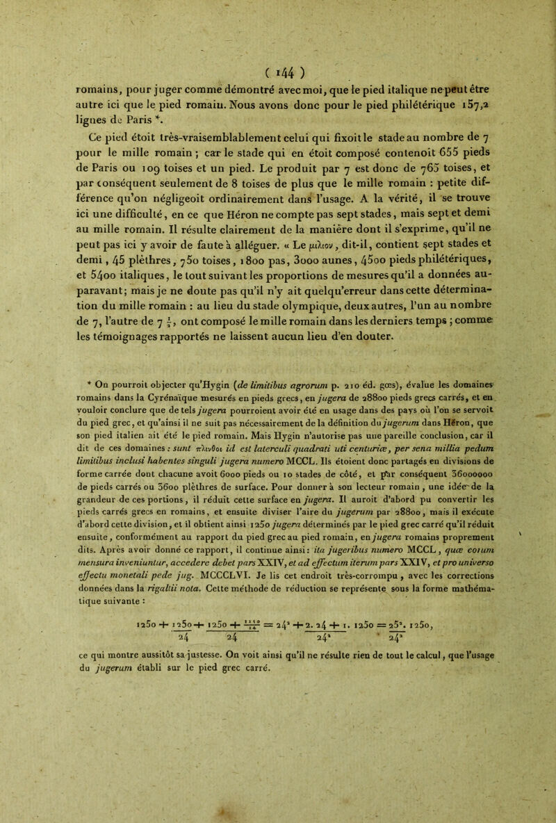 ( ι44 ) romains, pour juger comme démontré avec moi, que te pied italique ne peut être autre ici que le pied romain. Nous avons donc pour le pied philétérique 157,2 lignes de Paris *. Ce pied étoit très-vraisemblablement celui qui fixoitle stade au nombre de 7 pour le mille romain; carie stade qui en étoit composé contenoit 655 pieds de Paris ou 109 toises et un pied. Le produit par 7 est donc de 765 toises, et par conséquent seulement de 8 toises de plus que le mille romain : petite dif- férence qu’on négligeoit ordinairement dans l’usage. A la vérité, il se trouve ici une difficulté, en ce que Héron ne compte pas sept stades, mais sept et demi au mille romain. Il résulte clairement de la manière dont il s’exprime, qu’il ne peut pas ici y avoir de faute a alléguer. « Le μάιον, dit-il, contient sept stades et demi, 45 plèthres, j5o toises, 1800 pas, 3ooo aunes, 45oo piedsphilétériques, et 54oo italiques, le tout suivant les proportions de mesures qu’il a données au- paravant; mais je ne doute pas qu’il n’y ait quelqu’erreur dans cette détermina- tion du mille romain : au lieu du stade olympique, deux autres, l’un au nombre de 7, l’autre de 7 f, ont composé le mille romain dans les derniers temps ; comme les témoignages rapportés ne laissent aucun lieu d’en douter. * On pourroit objecter qu’Hygin {de limitibus agrorum p. 210 éd. gœs), évalue les domaines romains dans la Cyrénaïque mesurés en pieds grecs, en jugera de 28800 pieds grecs carrés, et en vouloir conclure que de tels jugera pourvoient avoir été en usage dans des pays où l’on se servoit du pied grec, et qu’ainsi il ne suit pas nécessairement delà définition du jugerum dans Héron, que son pied italien ait été le pied romain. Mais Hygin n’autorise pas une pareille conclusion, car il dit de ces domaines : s uni πλίνθοι id est latercuii (juadrati uti centurice, per sena millia pedurrt limitibus inclusi habcntes singuli jugera numéro MCCL. Ils étoient donc partagés en divisions de forme carrée dont chacune avoit 6000 pieds ou 10 stades de côté, et jAr conséquent 36oooooo de pieds carrés ou 56oo plèthres de surface. Pour donnera son lecteur romain , une idée^de la grandeur de ces portions, il réduit cette surface en jugera. Il auroit d’abord pu convertir les pieds carrés grecs en romains, et ensuite diviser l’aire du jugerum par 28800, mais il exécute d’abord celte division, et il obtient ainsi i25o jugera déterminés par le pied grec carré qu’il réduit ensuite, conformément au rapport du pied grec au pied romain, en jugera romains proprement dits. Après avoir donné ce rapport, il continue ainsi: ita jugeribus numéro MCCL, quce coium rnensura inveniuntur, accedere débet parsXXIV, et ad ejfectum iterum pars XXIV, et pro universo ejjectu monetali pede jug. MCCCLVI. Je lis cet endroit très-corrompu , avec les corrections données dans la rigallii nota. Celte méthode de réduction se représente sous la forme mathéma- tique suivante : I25o -+- 125o-t- 1200 -1- = 24a 4-2. 24 “f- I. I2Ô0 = 25’. I2ÔO, 24 24 24* ' 24» ce qui montre aussitôt sa justesse. On voit ainsi qu’il ne résulte rien de tout le calcul, que l’usage du jugerum établi sur le pied grec carré.