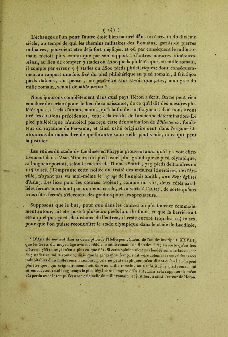 ( ι45 ) L’échange de l’un pour l’autre étoit bien naturel dilns un écrivain du dixième siècle, au temps de qui les chemins militaires des Ttomains, garnis de pierres milliaires, pouvoient être déjà fort négligés, et où par conséquent le mille ro- main n’étoit plus connu que par son rapport à d’autres mesures itinéraires. Ainsi, au lieu de compter 7 stades ou ^100 pieds philétériques au mille romain, il compte par erreur 7 { stades ou 4^oo pieds philétériques; dont conséquem- ment au rapport une fois fixé du pied philétérique au pied romain , il fait 5/joo pieds italiens, sans penser, ou pejit-être sans savoir que ρλιον, nom grec du mille romain, venoit de mille passus *. îious ignorons complètement dans quel pays Héron a écrit. On ne peut rien conclure de certain pour le lieu de sa naissance, de ce qu’il dit des mesures phi- létériques , et cela d’autant moins, qu’à la fin de son fragment, d’où nous avons tiré les citations précédentes, tout cela est dit de l’ancienne détermination-Le pied philétérique n’auroit-il pas reçu cette dénomination de Philetæros, fonda- teur du royaume de Pergame, et ainsi usité originairement dans Pergame? Je ne saurois du moins dire de quelle autre source elle peut venir, ni ce qui peut la justifier. Les ruines du stade de Laodicée enPhrygie prouvent aussi qu’il y avoit effec- tivement dans PAsie-Mineure un pied usuel plus grand que le pied olympique; sa longueurportoit, selon la mesure de Thomas Smith, 729 pieds de Londres ou n4 toises. (J’emprunte cette notice du traité des mesures itinéraires, de d’An- ville, n’ayarit pas vu moi-même le voyage de l’Anglais Smith , aux· Sept églises d’Asie). Les lices pour les courses avoient, comme on sait, deux côtés paral- lèles fermés à un bout par un demi-cercle, et ouverts à l’autre, de sorte qu’aux trois côtés fermés s’élevoient des gradins pour les spectateurs. Supposons que le but, pour que dans les courses on pût tourner commodé- ment autour, ait été posé à plusieurs pieds loin du fond, et que la barrière ait été à quelques pieds de distance de l’entrée, il reste encore trop des 114 toises, pour que l’on puisse reconnoître le stade olympique dans le stade de Laodicée, * D’A.nville soutient dans sa description de l’Hellespont, (mém. del’ac. des inscript, t. XXVIII), que les Grecs du moyen âge avoient re'duit le mille romain de 8 stades à 7 ; en sorte qu’au lieu d’être de toises, il n’en a plus eu que 661. Si cette opinion n’est pas fondée sur une fausse idée de 7 stades au mille romain, mais que le géographe françois ait véritablement trouvé des traces indubitables d’un mille romain raccourci, cela ne peut s expliquer qu’eu disant qu’au lieu du pied philétérique , qui originairement étoit de 7 au mille romain , on a substitué le pied romain qui sûrement étoit resté long-temps le pied légal dans l’empire d’Orient; mais cela supposeroit qu’on eut perdu avec le temps l’essence originelle du mille romain, et justifieroit ainsi l’erreur de Héron.