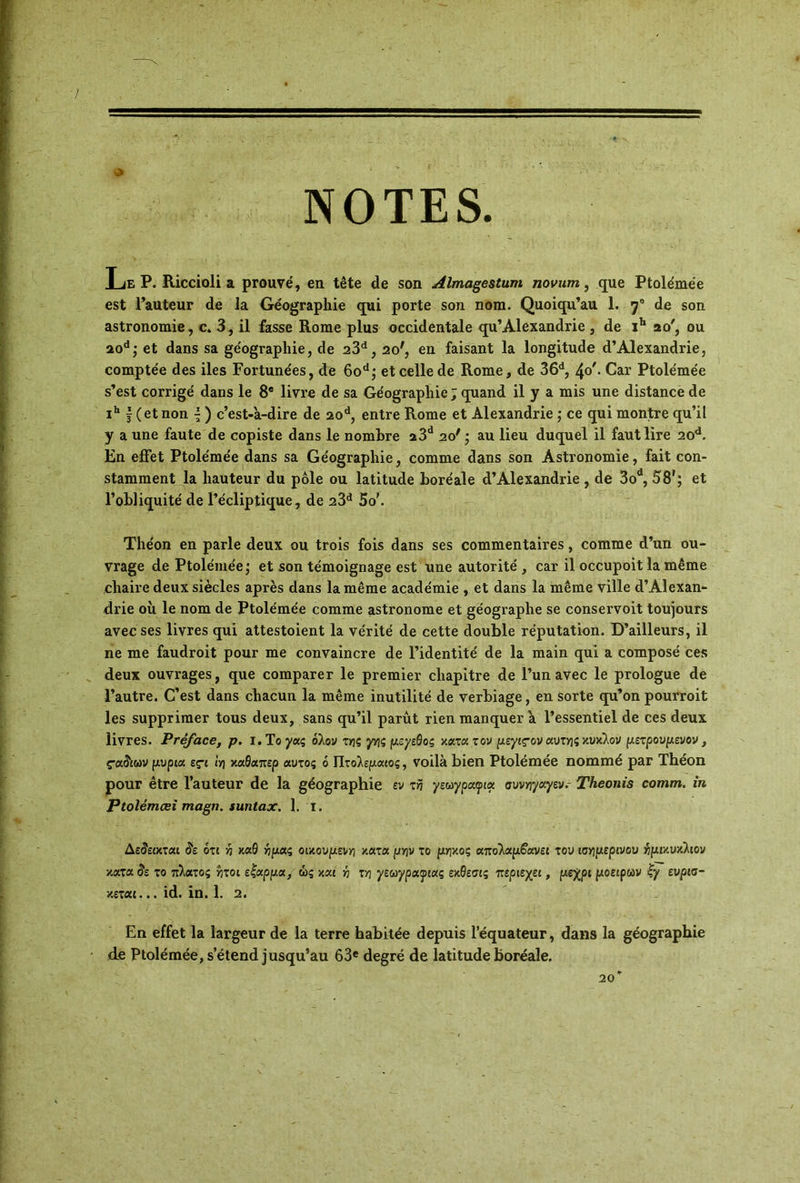 NOTES. Le P. Riccioli a prouvé, en tête de son Âlmagestum novurn, que Ptolémée est l’auteur de la Géographie qui porte son nom. Quoiqu’au 1. f de son astronomie, c. 3, il fasse Rome plus occidentale qu’Alexandrie , de ib 20', ou 20d; et dans sa géographie, de 23d, 20', en faisant la longitude d’Alexandrie, comptée des îles Fortunées, de 6od; et celle de Rome, de 36d, 40'. Car Ptolémée s’est corrigé dans le 8e livre de sa Géographie ; quand il y a mis une distance de ih |( et non | ) c’est-'a-dire de 20d, entre Rome et Alexandrie ; ce qui montre qu’il y a une faute de copiste dans le nombre a3d 20' ; au lieu duquel il faut lire 20d. En effet Ptolémée dans sa Géographie, comme dans son Astronomie, fait con- stamment la hauteur du pôle ou latitude boréale d’Alexandrie, de 3od, 58'; et l’obliquité de l’écliptique, de 23d 5o\ Théon en parle deux ou trois fois dans ses commentaires, comme d’un ou- vrage de Ptolémée ; et son témoignage est une autorité , car il occupoit la même chaire deux siècles après dans la même académie , et dans la même ville d’Alexan- drie où le nom de Ptolémée comme astronome et géographe se conservoit toujours avec ses livres qui attestoient la vérité de cette double réputation. D’ailleurs, il ne me faudroit pour me convaincre de l’identité de la main qui a composé ces deux ouvrages, que comparer le premier chapitre de l’un avec le prologue de l’autre. C’est dans chacun la même inutilité de verbiage, en sorte qu’on pourroit les supprimer tous deux, sans qu’il parût rien manquer a l’essentiel de ces deux livres. Préface, p. I.T ογας όλον της γης μεγεθος κατατον μεγιςον αυτής κύκλον μετρουμεν ον, ςαδιων μύρια ες·ι ΐη καθαπερ αυτός 6 Πτολεμαίος, voilà bien Ptolémée nommé par Théon pour être l’auteur de la géographie εν τη γεωγραφία συνηγαγεν.- Theonis comm. in Ptolémœi magn. suntax. 1. 1. Δεδειχται άε ότι η καθ ημάς οικουμένη ν.ατα μην το μήκος απολαμβάνει του ισημερινού ημικύκλιον χαταδε το πλάτος ΐ;τοι εζαρμα, ώς και ή τΥ1 γεωγραφίας εκθεσις περιεχει, μέχρι μοειρων ζγ ευρισ- κεται... id. in. 1. 2. En effet la largeur de la terre habitée depuis l’équateur, dans la géographie de Ptolémée, s’étend jusqu’au 63e degré de latitude boréale. 20”