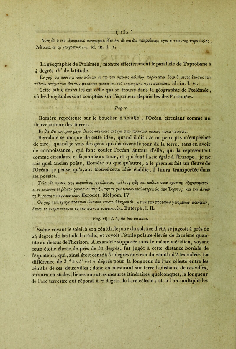( ι5·2 ) / AOtyj Se η του εξάρματος περιφέρεια S ιέ ότι δε και Sia ταπρο§ανης ες-ιν ο τοιουτος παράλληλοί, δεΰεικται εν τη γεωγραφία ... id. in. 1. 2. ~ j La géographie de Ptolémée, montre effectivement le parallèle de Taprobane à 4 degrés 15' de latitude. Év γαρ τω κανονιω των πόλεων εν τω του μήκους σελι&ω παρακειται όσον ό μέσος έκας-ης των πόλεων απεχειτου Sia των μα κάρων μέσου επιτοϋ ισημερινού προς «νατολας. id. in. 1. νι. Cette table des villes est celle qui se trouve dans la géographie de Ptolémée, où les longitudes sont comptées sur l’équateur depuis les iles Fortunées. Pag. v. Homère représente sur le bouclier d’Achille , l’Océan circulant comme un fleuve autour des terres : Ev S'eziBei ποταμού μεγα 3'ενός ωκεανοιο αντυγα παρ πυματην σακεος πυκα ποιητοιο. Hérodote se moque de cette idée, quand il dit : Je ne peux pas m’empêcher de rire, quand je vois des gens qui décrivent le tour de la terre, sans en avoir de connoissance, qui font couler l’océan autour d’elle, qui la représentent comme circulaire et façonnée au tour, et qui font l’Asie égale à l’Europe, je ne sais quel ancien poète, Homère ou quelqu’autre, a le premier fait un fleuve de l’Océan, je pense qu’ayant trouvé cette idée établie, il l’aura transportée dans ses poésies. Γελώ Se ορεων γης πεpιoSoυς χραψαντας πολλούς >]5ν] και ουSεva νοον έχοντας εξηγησαμενον οί τε ωκεανόν τε ρέοντα γραφουσι περιξ, την τε γην εουσαν κύκλοτερεα ώς απο Τορνου j και την Ασιην τη Ευρώπη ποιουντων ισην. Herodot. Melpom. IV. Ου γαρ τινα εγωγε ποταμόν Ωκεανόν εωντα. Ομηρον Se, η τινα των προτερον γενομενων ποιητεων, οοκεω το Ονομα ευροντα ες την ποιησιν εσενεικασθαι. Euterpe, 1. II, Pag. vij, I. 5, de bas en haut. Syéne voyant le soleil à son zénith,le jour du solstice d’été, se jugeoit à près de 24 degrés de latitude boréale, et voyoit l’étoile polaire élevée de la même quan- tité au dessus de l’horizon. Alexandrie supposée sous le même méridien, voyant cette étoile élevée de près de 3i degrés, fut jugée à cette distance boréale de l’équateur, qui, ainsi étoit censé à 3i degrés environ du zénith d’Alexandrie. La différence de 3id à 24d est 7 dégrés pour la longueur de l’arc céleste entre les zéniths de ces deux villes ; donc en mesurant sur terre la^distance de ces villes, on aura en stades, lieues ou autres mesures itinéraires quelconques, la longueur