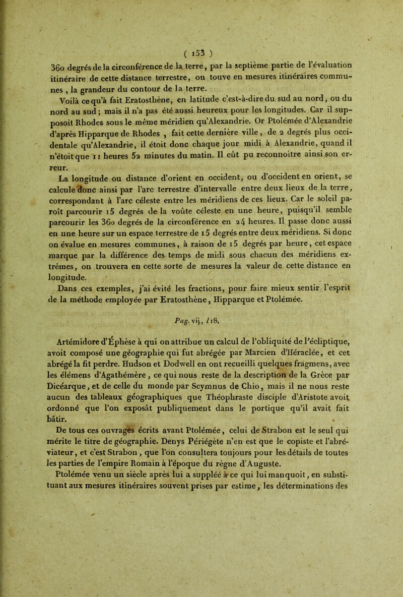 36o degrés de la circonférence de la terre, par la septième partie de l’évaluation itinéraire de cette distance terrestre, on touve en mesures itinéraires commu- nes , la grandeur du contour de la terre. Voilà ce qu’à fait Eratosthène, en latitude c’est-à-dire du sud au nord, ou du nord au sud; mais il n’a pas été aussi heureux pour les longitudes. Car il sup- posoit Rhodes sous le même méridien qu’Alexandrie. Or Ptolémée d’Alexandrie d’après Hipparque de Rhodes , fait cette dernière ville , de 2 degrés plus occi- dentale qu’Alexandrie, il étoit donc chaque jour midi à Alexandrie, quand il n’étoit que 11 heures 62 minutes du matin. Il eut pu reconnoitre ainsi son er- reur. . La longitude ou distance d’orient en occident, ou d occident en orient, se calcule donc ainsi par l’arc terrestre d’intervalle entre deux lieux de la terre, correspondant à l’arc céleste entre les méridiens de ces lieux. Car le soleil pa- roît parcourir i5 degrés de la voûte céleste en une heure, puisqu il semble parcourir les 36o degrés de la circonférence en 24 heures. Il passe donc aussi en une heure sur un espace terrestre de i5 degrés entre deux méridiens. Si donc on évalue en mesures communes, à raison de i5 degrés par heure, cet espace marque par la différence des temps de midi sous chacun des méridiens ex- trêmes, on trouvera en cette sorte de mesures la valeur de cette distance en longitude. Dans ces exemples, j’ai évité les fractions, pour faire mieux sentir l’esprit de la méthode employée par Eratosthène, Hipparque et Ptolémée. Pag. vi j,, /i&. Artémidore d’Ephèse à qui on attribue un calcul de l’obliquité de Pécliptique, avoit composé une géographie qui fut abrégée par Marcien d’Héraclée, et cet abrégé la fit perdre. Hudson et Dodwell en ont recueilli quelques fràgmens, avec les élémens d’Agathémère , ce qui nous reste de la description de la Grèce par Dicéarque, et de celle du monde par Scymnus de Chio, mais il ne nous reste aucun des tableaux géographiques que Théophraste disciple d’Aristote avoit ordonné que l’on exposât publiquement dans le portique qu’il avait fait bâtir. De tous ces ouvrages écrits avant Ptolémée, celui deStrabon est le seul qui mérite le titre de géographie. Denys Périégète n’en est que le copiste et l’abré- viateur, et c’est Strabon, que l’on consultera toujours pour les détails de toutes les parties de l’empire Romain à l’époque du règne d’Auguste. Ptolémée venu un siècle après lui a suppléé à· ce qui luimanquoit, en substi- tuant aux mesures itinéraires souvent prises par estime, les déterminations des