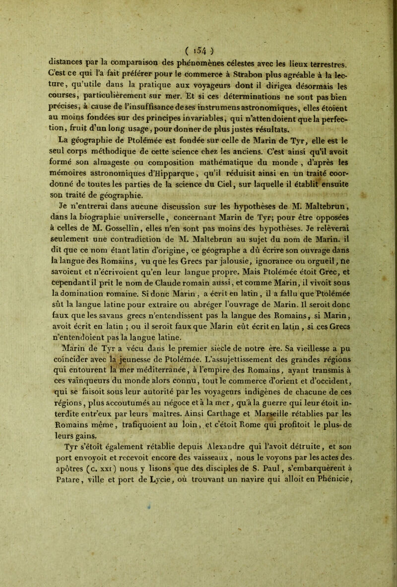 ( ι54 ) distances par la comparaison des phénomènes célestes avec les lieux terrestres. C’est ce qui l’a fait préférer pour le commerce à Strabon plus agréable à la lec- ture, qu’utile dans la pratique aux voyageurs dont il dirigea désormais les courses, particulièrement sur mer. Et si ces déterminations ne sont pas bien précises, à cause de l’insuffisance de ses instrumens astronomiques, elles étoient au moins fondées sur des principes invariables, qui n’attendoient que la perfec- tion, fruit d’un long usage, pour donner de plus justes résultats. La géographie de Ptolémée est fondée sur celle de Marin de Tyr, elle est le seul corps méthodique de cette science chez les anciens. C’est ainsi qu’il avoit formé son almageste ou composition mathématique du monde , d’après les mémoires astronomiques d’Hipparque, qu’il réduisit ainsi en un traité coor- donné de toutes les parties de la science du Ciel, sur laquelle il établit ensuite son traité de géographie. Je n’entrerai dans aucune discussion sur les hypothèses de M. Maltebrun, dans la biographie universelle, concernant Marin de Tyr; pour être opposées à celles de M. Gossellin, elles n’en sont pas moins des hypothèses. Je relèverai seulement une contradiction de M. Maltebrun au sujet du nom de Marin, il dit que ce nom étant latin d’origine, ce géographe a dû écrire son ouvrage dans la langue des Romains, vu que les Grecs par jalousie, ignorance ou orgueil, fie savoieut et n’écrivoient qu’en leur langue propre. Mais Ptolémée étoit Grec, et cependant il prit le nom de Claude romain aussi, et comme Marin, il vivoit sous la domination romaine. Si donc Marin, a écrit en latin , il a fallu que Ptolémée sût la langue latine pour extraire ou abréger l’ouvrage de Marin. Il seroit donc faux quelessavaus grecs n’entendissent pas la langue des Romains, si Marin, avoit écrit en latin ; ou il seroit faux que Marin eût écrit en latin , si ces Grecs n’entendoient pas la langue latine. Marin de Tyr a vécu dans le premier siècle de notre ère. Sa vieillesse a pu coïncider avec la jeunesse de Ptolémée. L’assujettissement des grandes régions qui entourent la mer méditerranée, à l’empire des Romains, ayant transmis à ces vainqueurs du monde alors connu, tout le commerce d’orient et d’occident, qui se faisoit sous leur autorité parles voyageurs indigènes de chacune de ces régions, plus accoutumés au négoce et à la mer, qua la guerre qui leur étoit in- terdite entr’eux par leurs maîtres. Ainsi Carthage et Marseille rétablies par les Romains même, trafiquoient au loin, et c’étoit Rome qui profitoit le plus-de leurs gains. Tyr s’étoit également rétablie depuis Alexandre qui l’avoit détruite, et son port envoyoit et reçevoit encore des vaisseaux , nous le voyons par les actes des apôtres (c. xxi) nous y lisons que des disciples de S. Paul, s’embarquèrent à Patare, ville et port de Lycie, où trouvant un navire qui alloit en Phénicie,
