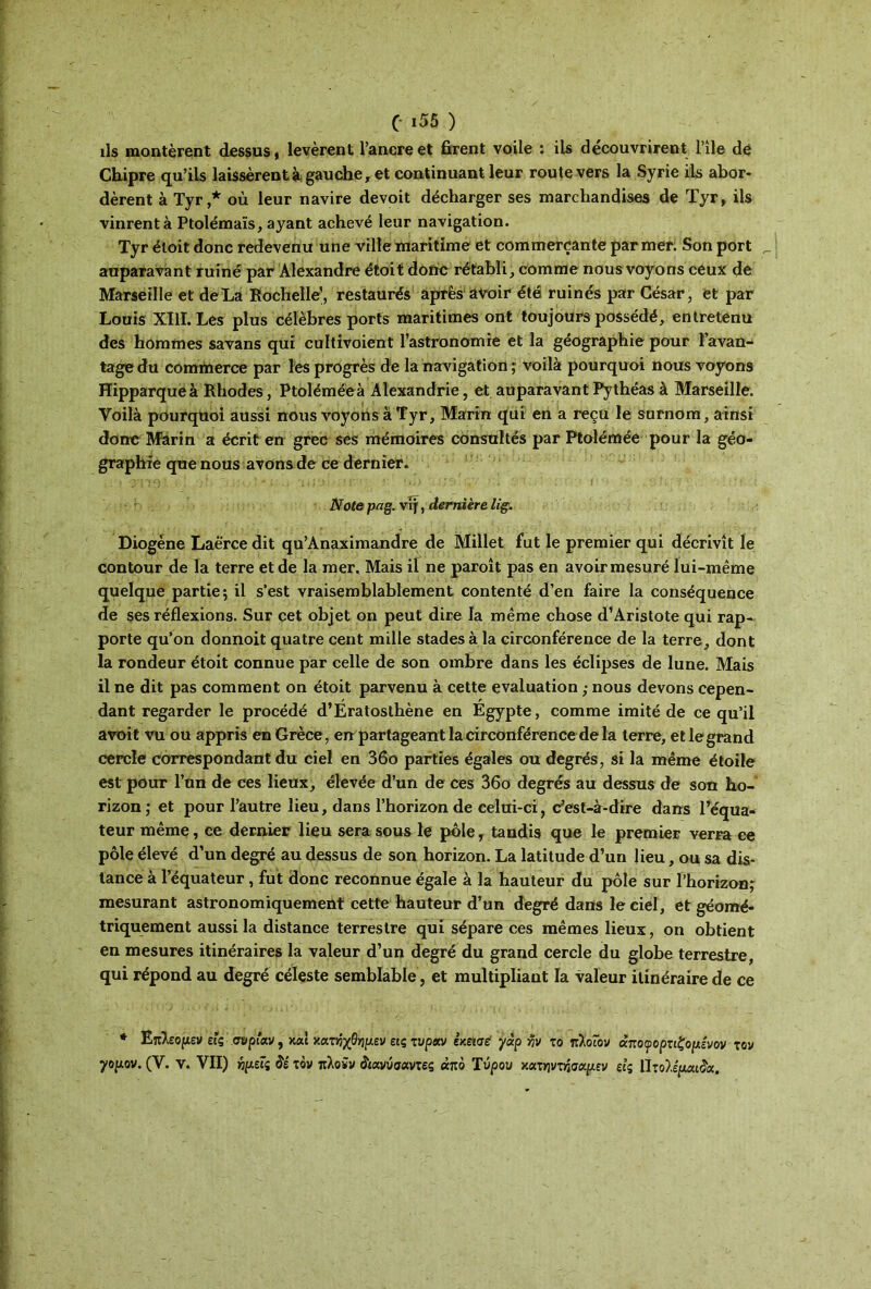 ils montèrent dessus, levèrent l’ancre et firent voile : ils découvrirent l’île de Chipre qu’ils laissèrent à gauche, et continuant leur route vers la Syrie ils abor- dèrent à Tyr,* où leur navire devoit décharger ses marchandises de Tyr, ils vinrent à Ptolémaïs, ayant achevé leur navigation. Tyr éloit donc redevenu une ville maritime et commerçante par mer. Son port _ auparavant ruiné par Alexandre étoit donc rétabli, comme nous voyons ceux de Marseille et de La Rochelle', restaurés après avoir été ruinés par César, et par Louis XIII. Les plus célèbres ports maritimes ont toujours possédé, entretenu des hommes savans qui cultivoient l’astronomie et la géographie pour l’avan- tage du commerce par les progrès de la navigation ; voilà pourquoi nous voyons Hipparqueà Rhodes, Ptoléméeà Alexandrie, et auparavant Pythéas à Marseille. Voilà pourquoi aussi nous voyons à Tyr, Marin qui en a reçu le surnom, ainsi donc Marin a écrit en grec ses mémoires consultés par Ptolémée pour la géo- graphie que nous avons de ce dernier. Note pag. vij, dernière lig. Diogène Laërce dit qu’Anaximandre de Millet fut le premier qui décrivît le contour de la terre et de la mer. Mais il ne paroît pas en avoir mesuré lui-même quelque partie; il s’est vraisemblablement contenté d’en faire la conséquence de ses réflexions. Sur cet objet on peut dire la même chose d’Aristote qui rap* porte qu’on donnoit quatre cent mille stades à la circonférence de la terre, dont la rondeur étoit connue par celle de son ombre dans les éclipses de lune. Mais il ne dit pas comment on étoit parvenu à cette évaluation ; nous devons cepen- dant regarder le procédé d’Ératosthène en Égypte, comme imité de ce qu’il avoit vu ou appris en Grèce, en partageant la circonférence de la terre, et le grand cercle correspondant du ciel en 36o parties égales ou degrés, si la même étoile est pour l’un de ces lieux, élevée d’un de ces 36o degrés au dessus de son ho- rizon ; et pour l’autre lieu, dans l’horizon de celui-ci, c’est-à-dire dans l’équa- teur même, ce dernier lieu sera sous le pôle, tandis que le premier verra ce pôle élevé d’un degré au dessus de son horizon. La latitude d’un lieu, ou sa dis- tance à l’équateur, fut donc reconnue égale à la hauteur du pôle sur l’horizon; mesurant astronomiquement cette hauteur d’un degré dans le ciel, et géomé- triquement aussi la distance terrestre qui sépare ces mêmes lieux, on obtient en mesures itinéraires la valeur d’un degré du grand cercle du globe terrestre, qui répond au degré céleste semblable, et multipliant la valeur itinéraire de ce * Επλεομεν εις.ουρίαν, καί χανηχθψεν ειςτυραν εχεισέ γάρ -ην το πλοΓον άποφορτιξ'ομενον τον