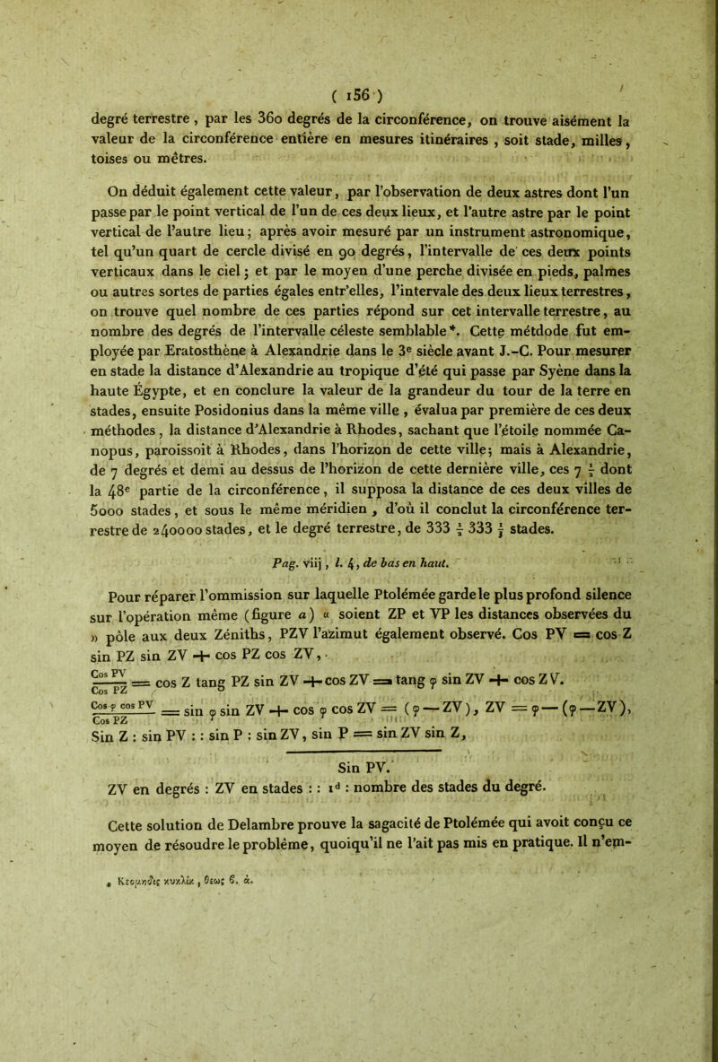 degré terrestre , par les 36o degrés de la circonférence, on trouve aisément la valeur de la circonférence entière en mesures itinéraires , soit stade, milles, toises ou mètres. On déduit également cette valeur, par l’observation de deux astres dont l’un passe par le point vertical de l’un de ces deux lieux, et l’autre astre par le point vertical de l’autre lieu; après avoir mesuré par un instrument astronomique, tel qu’un quart de cercle divisé en 90 degrés, l’intervalle de ces deux points verticaux dans le ciel ; et par le moyen d’une perche divisée en pieds, palmes ou autres sortes de parties égales entr’elles, l’intervale des deux lieux terrestres, on trouve quel nombre de ces parties répond sur cet intervalle terrestre, au nombre des degrés de l’intervalle céleste semblable *. Cette métdode fut em- ployée par Eratosthène à Alexandrie dans le 3e siècle avant J.-C. Pour mesurer en stade la distance d’Alexandrie au tropique d’été qui passe par Syène dans la haute Égypte, et en conclure la valeur de la grandeur du tour de la terre en stades, ensuite Posidonius dans la même ville , évalua par première de ces deux méthodes , la distance d’Alexandrie à Rhodes, sachant que l’étoile nommée Ca- nopus, paroissoit à Rhodes, dans l’horizon de cette ville; mais à Alexandrie, de 7 degrés et demi au dessus de l’horizon de cette dernière ville, ces 7 ^ dont la 48e partie de la circonférence, il supposa la distance de ces deux villes de 5ooo stades, et sous le même méridien , d’ou il conclut la circonférence ter- restre de 240000 stades, et le degré terrestre, de 333 4 333 j stades. Pag. viij , l. 4 » de bas en haut. '1 Pour réparer l’ommission sur laquelle Ptolémée garde le plus profond silence sur l’opération même ( figure a ) « soient ZP et VP les distances observées du » pôle aux deux Zéniths, PZV l’azimut également observé. Cos PV = cos Z sin PZ sin ZV ■+· cos PZ cos ZV, · ÇïLH. = cos Z tang PZ sin ZV -4-cos ZV =» tang 9 sin ZV -+■ cos Z V. Cos PZ σ cos f cospv __ g^n s^n 2γ cos ψ cos ZV = (9 — ZV), ZV = 9— (9 — ZV), Cos PZ 1 ' ! ï i : Sin Z : sin PV : : sin P : sin ZV, sin P = sin ZV sin Z, Sin PV.' ZV en degrés : ZV en stades : : id : nombre des stades du degré. Cette solution de Delambre prouve la sagacité de Ptolémée qui avoit conçu ce moyen de résoudre le problème, quoiqu’il ne l’ait pas mis en pratique. Il n’em- Keopjitç y.v/.Yty., 6îu; S. a.