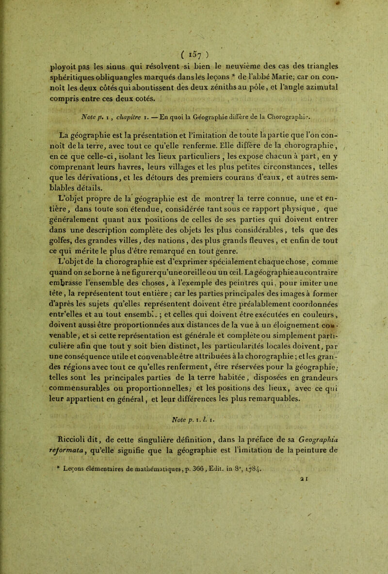 ( ι$Ί ) ployoit pas les sinus qui résolvent si bien le neuvième des cas des triangles sphéritiques obliquangles marqués dans lés leçons * de l’abbé Marie; car on con- noît les deux côtés qui aboutissent des deux zéniths au pôle, et l’angle azimutal compris entre ces deux cotés. Note p, i , chapitre i. —En quoi la Géographie diffère de la Chorographie. La géographie est la présentation et l’imitation de toute la partie que l’on con- noît delà terre, avec tout ce qu’elle renferme. Elle diffère de la chorographie, en ce que celle-ci, isolant les lieux particuliers , les expose chacun à part, en y comprenant leurs havres, leurs villages et les plus petites circonstances, telles que les dérivations, et les détours des premiers courans d’eaux, et autres sem- blables détails. ) L’objet propre de la géographie est de montrer la terre connue, une et en- tière, dans toute son étendue, considérée tant sous ce rapport physique, que généralement quant aux positions de celles de ses parties qui doivent entrer dans une description complète des objets les plus considérables, tels que des golfes, des grandes villes, des nations, des plus grands fleuves , et enfin de tout ce qui mérite le plus d’être remarqué en tout genre. L’objet de la chorographie est d’exprimer spécialement chaque chose, comme quand on se borne à ne figurerqu’une oreille ou un oeil.Lagéographieaucontraire embrasse l’ensemble des choses, à l’exemple des peintres qui, pour imiter une tête, la représentent tout entière ; car les parties principales des images à former d’après les sujets qu’elles représentent doivent être préalablement coordonnées entr’elles et au tout ensemble ; et celles qui doivent être exécutées en couleurs , doivent aussi être proportionnées aux distances de la vue à un éloignement con- venable, et si cette représentation est générale et complète ou simplement parti- culière afin que tout y soit bien distinct, les particularités locales doivent, par une conséquence utile et convenable être attribuées à la chorographie ; et les gran- des régions avec tout ce qu’elles renferment, être réservées pour la géographie; telles sont les principales parties de la terre habitée, disposées en grandeurs commensurables ou proportionnelles; et les positions des lieux, avec ce qui leur appartient en général, et leur différences les plus remarquables. Note p. ι. I. i. Riccioli dit, de cette singulière définition, dans la préface de sa Geographia rejormata, qu’elle signifie que la géographie est l’imitation de la peinture de Leçons élémentaires de mathématiques, p. 366, Edit, in 8°, 1.784.