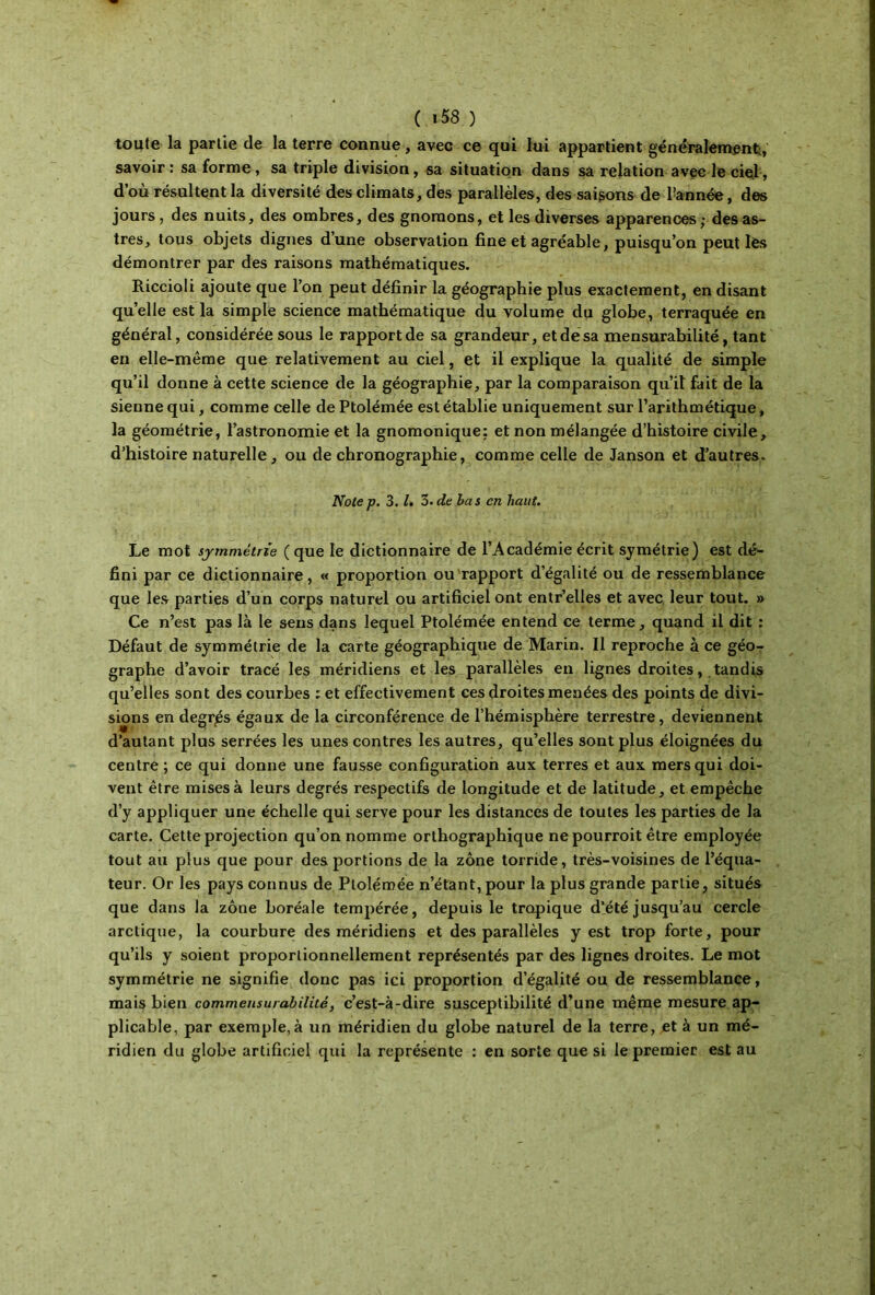 toute la partie de la terre connue, avec ce qui lui appartient généralement;, savoir: sa forme, sa triple division, sa situation dans sa relation avec le ciel·, d’où résultent la diversité des climats, des parallèles, des saisons de l’année, de» jours , des nuits, des ombres, des gnomons, et les diverses apparences; des as- tres, tous objets dignes dune observation fine et agréable, puisqu’on peut lès démontrer par des raisons mathématiques. Riccioli ajoute que l’on peut définir la géographie plus exactement, en disant qu’elle est la simple science mathématique du volume du globe, terraquée en général, considérée sous le rapport de sa grandeur, et de sa mensurabilité, tant en elle-même que relativement au ciel, et il explique la qualité de simple qu’il donne à cette science de la géographie, par la comparaison qu’il fait de la sienne qui, comme celle de Ptolémée est établie uniquement sur l’arithmétique, la géométrie, l’astronomie et la gnomonique: et non mélangée d’histoire civile, d’histoire naturelle, ou de chronographie, comme celle de Janson et d’autres. Notep. 3.1. 3. de bas en haut. Le mot symmétrie ( que le dictionnaire de l’Académie écrit symétrie) est dé- fini par ce dictionnaire, « proportion ou rapport d’égalité ou de ressemblance que les parties d’un corps naturel ou artificiel ont entr’elles et avec leur tout. » Ce n’est pas là le sens dans lequel Ptolémée entend ce terme, quand il dit : Défaut de symmétrie de la carte géographique de Marin. Il reproche à ce géo- graphe d’avoir tracé les méridiens et les parallèles en lignes droites, tandis qu’elles sont des courbes ; et effectivement ces droites menées des points de divi- sions en degrés égaux de la circonférence de l’hémisphère terrestre, deviennent d’autant plus serrées les unes contres les autres, qu’elles sont plus éloignées du centre ; ce qui donne une fausse configuration aux terres et aux mers qui doi- vent être mises à leurs degrés respectifs de longitude et de latitude, et empêche d’y appliquer une échelle qui serve pour les distances de toutes les parties de la carte. Cette projection qu’on nomme orthographique ne pourroit être employée tout au plus que pour des portions de la zone torride, très-voisines de l’équa- teur. Or les pays connus de Ptolémée n’étant, pour la plus grande partie, situés que dans la zone boréale tempérée, depuis le tropique d’été jusqu’au cercle arctique, la courbure des méridiens et des parallèles y est trop forte, pour qu’ils y soient proportionnellement représentés par des lignes droites. Le mot symmétrie ne signifie donc pas ici proportion d’égalité ou de ressemblance, mais bien commensurabilité, c’est-à-dire susceptibilité d’une même mesure ap- plicable, par exemple, à un méridien du globe naturel de la terre, jet à un mé- ridien du globe artificiel qui la représente : en sorte que si le premier est au