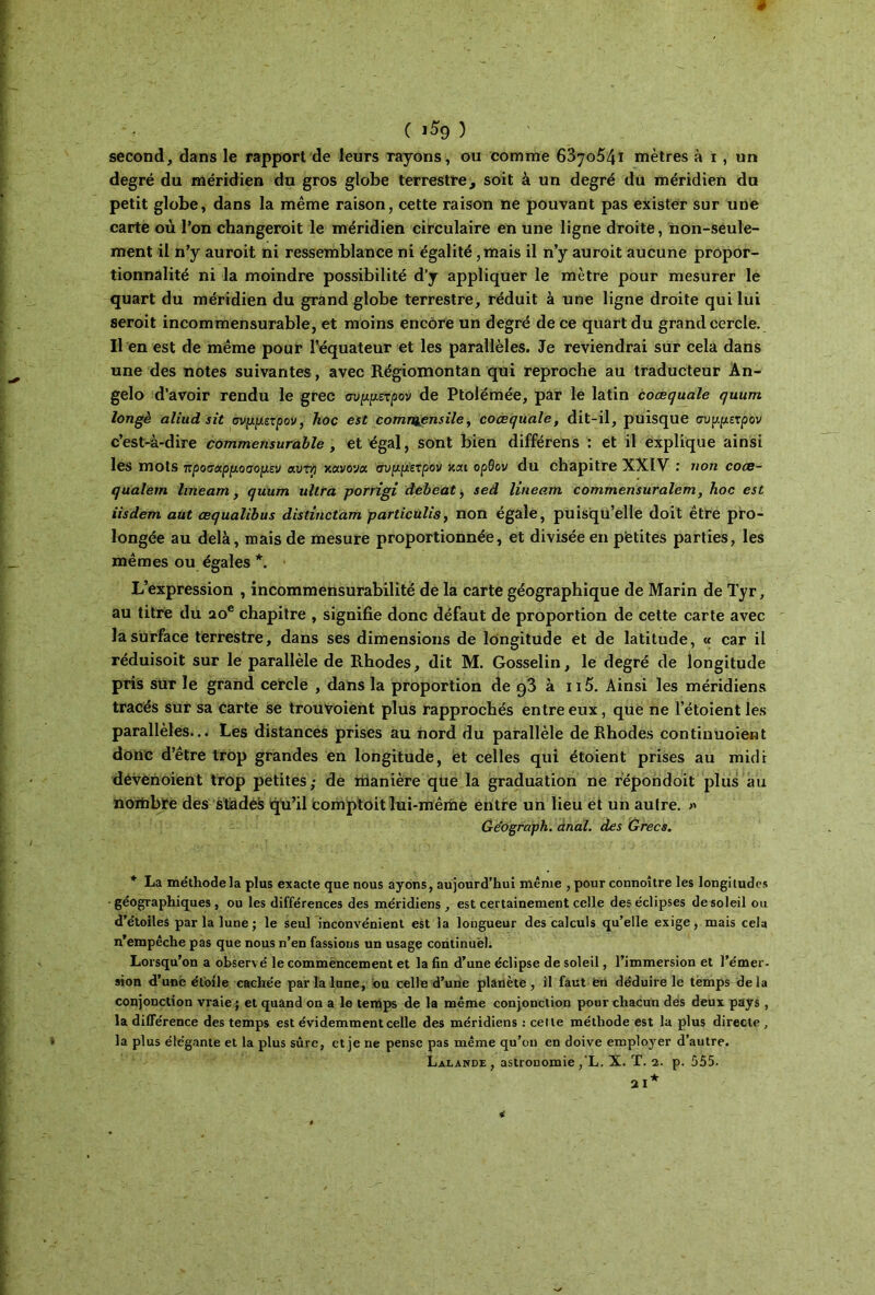 ê ( ι^9 ) second, dans le rapport de leurs rayons, ou comme 6870541 mètres à i , un degré du méridien du gros globe terrestre, soit à un degré du méridien du petit globe, dans la même raison, cette raison ne pouvant pas exister sur une carte où Ton changeroit le méridien circulaire en une ligne droite, non-seule- ment il n’y auroit ni ressemblance ni égalité, mais il n’y auroit aucune propor- tionnalité ni la moindre possibilité d’y appliquer le mètre pour mesurer le quart du méridien du grand globe terrestre, réduit à une ligne droite qui lui seroit incommensurable, et moins encore un degré de ce quart du grand cercle. Il en est de même pour l’équateur et les parallèles. Je reviendrai sur cela dans une des notes suivantes, avec Régiomontan qui reproche au traducteur Ân- gelo d’avoir rendu le grec σύμμετρον de Ptolémée, par le latin coœquale quum longé aliud sit σνμμετρον, hoc est comnaensile, coœquale, dit-il, puisque σύμμετρον c’est-à-dire commensurable , et égal, sont bien différens : et il explique ainsi les mots προσαρμοσομεν αυτ/j κανόνα, σύμμετρον και ορθον du chapitre XXIV : non coce- qualern lineam, quum ultra porrlgi dcbeat, sed lineam commensuralem, hoc est iisdem aut œqualïbus distinctam particùlis, non égale, puisqu’elle doit être pro- longée au delà, mais de mesure proportionnée, et divisée en petites parties, les mêmes ou égales *. L’expression , incommensurabilité de la carte géographique de Marin de Tyr, au titre du 20e chapitre , signifie donc défaut de proportion de cette carte avec la surface terrestre, dans ses dimensions de longitude et de latitude, « car il réduisoit sur le parallèle de Rhodes, dit M. Gosselin, le degré de longitude pris sur le grand cercle , dans la proportion de 93 à ii5. Ainsi les méridiens tracés sur sa carte se trouvoient plus rapprochés entre eux, que ne l’étoient les parallèles... Les distances prises au nord du parallèle de Rhodes continuoient donc d’être trop grandes en longitude, et celles qui étoient prises au midi dévènoient trop petites; de manière que la graduation ne répondoit plus au nombre des stades qu’il comptoit lui-même entre un lieu et un autre. » Géograph. anal, des Grecs. * La méthode la plus exacte que nous ayons, aujourd’hui même , pour connoître les longitudes géographiques, ou les différences des méridiens, est certainement celle des éclipses de soleil ou d’étoiles parla lune; le seul inconvénient est la longueur des calculs qu’elle exige, mais cela n’empêche pas que nous n’en fassions un usage continuel. Lorsqu’on a observé le commencement et la fin d’une éclipse de soleil, l’immersion et l’émer- sion d’une étoile cachée par la lune, ou celle d’une planète, il faut en déduire le temps delà conjonction vraie ; et quand on a le terpps de la même conjonction pour chacun dès deux pays, la différence des temps est évidemment celle des méridiens : celte méthode est la plus directp , la plus élégante et la plus sûre, et je ne pense pas même qu’on en doive employer d’autre. Lalande , astronomie ,‘L. X. T. 2. p. 555. *