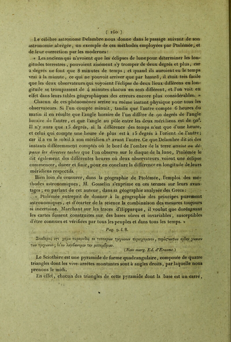 Le célèbre astronome Delambre nous donne dans le passage suivant de son astronomie abrégée, un exemple de ces méthodes employées par Ptolémée, et de leur correction par les modernes : « Les anciens qui n’avoient que les éclipses de lune pour déterminer les lon- gitudes terrestres , pouvoient aisément s’y tromper de deux degrés et plus, car 2 degrés rie font que 8 minutes de temps ; et quand ils auroienteu le temps vrai à la minute , ce qui ne pouvoit arriver que par hasard, il étoit très facile que les deux observateurs qui voyoient l’éclipse de deux lieux différens en lon- gitude se trompassent de 4 minutes chacun en sen's différent, et l’on voit en effet dans leurs tables géographiques des erreurs encore plus considérables. » Chacun de ces phénomènes arrive au même instant physique pour tous les observateurs Si l’un compte minuit, tandis que l’autre compte 6 heures du matin il en résulte que l’angle horaire de l’un diffère de 90 degrés de l’angle horaire de l’autre, et que l’angle au pôle entre les deux méridiens est de 90'*. Il n’y aura que i5 degrés, si la différence des temps n’est que d’une heure, et celui qui compte une heure de plus est à i5 degrés à l’orient de l’autre; car il a vu le soleil à son méridien i'1 avant l’autre. Ce que Delambre dit ici des instants différemment comptés où le bord de l’ombre de la terre atteint ou dé- passe les diverses taches que l’on observe sur le disque de la lune, Ptolémée le dit également des différentes heures où deux observateurs, voient une éclipse commencer, durer et finir, pour en conclure la différence en longitude de leurs méridiens respectifs. < Bien loin de censurer, dans la géographie de Ptolémée, l’emploi des mé- thodes astronomiques, JV1. Gosselin s’exprime en ces termes sur leurs avan- tages ; en parlant de cet auteur , dans sa géographie analysée des Grecs : <c Ptolémée entreprit de donner à la géographie des principes purement astronomiques , et d’écarter de la science la combinaison des mesures toujours si incertaine. Marchant sur les traces d’Hipparque , il voulut que dorénavant les cartes fussent construites sur des bases sûres et invariables, susceptibles d’être connues et vérifiées par tous les peuples et dans tous les temps. » Pag. 9.1. 8. Σχιοθ-ήοοζ εςι χ'/îua πνραμιίος εκ τεσσάρων τρίγωνων περιεχορ,ενον, τερ'ιιςωντων ορθ/jv γωνιζν των τρίγωνων; Si ον 1αυ£ανομεν την ρ,εσηρβριζν. (Note marg. Ed. d’Erasme.) Le Sciothère est une pyramide de forme quadrangulaire, composée de quatre triangles dont les vive-arrêtes montantes sont à angles droits, par laquelle nous prenons le midi. En effet, chacun des triangles de cette pyramide dont la base est un carré,