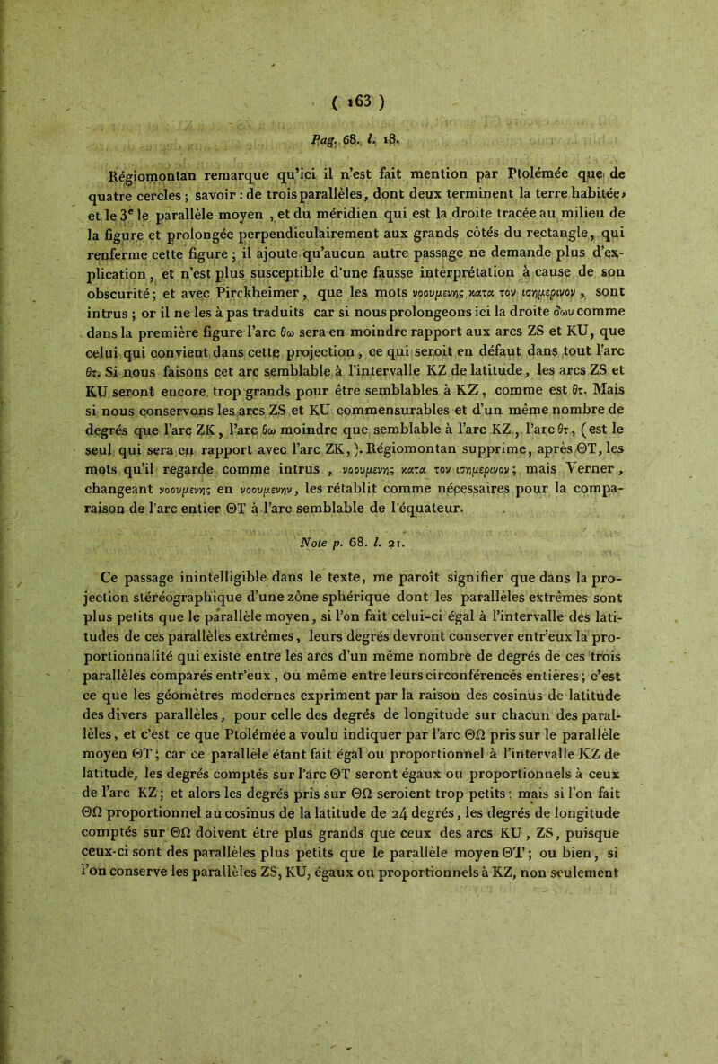 * .(*63) Pag. β8. ί. ι8. Régiomontan remarque qu’ici il n’est fait mention par Ptolémée que de quatre cercles ; savoir : de trois parallèles, dont deux terminent la terre habitée# et le 3e le parallèle moyen , et du méridien qui est la droite tracée au milieu de la figure et prolongée perpendiculairement aux grands côtés du rectangle, qui renferme cette figure ; il ajoute qu’aucun autre passage ne demande plus d’ex- plication , et n’est plus susceptible d’une fausse interprétation à cause de son obscurité ; et avec Pirckheimer, que les mots νοούμενης κοίτα. τον ισημερινόν , sont intrus ; or il ne les à pas traduits car si nous prolongeons ici la droite δωυ comme dans la première figureTare Θω sera en moindre rapport aux arcs ZS et KU, que celui qui convient dans cette projection , ce qui serait en défaut dans tout l’arc 0r. Si nous faisons cet arc semblable à l’intervalle KZ de latitude, les arcs ZS et RU seront encore trop grands pour être semblables à RZ, comme est 0τ. Mais si nous conservons les arcs ZS et KU commensurables et d’un même nombre de degrés que l’arc ZK, l’arc Θω moindre que semblable à l’arc KZ ,Tare 0τ, (est le seul qui sera en rapport avec l’arc ZK,).Régiomontan supprime, après ΘΤ, les mots qu’il regarde comme intrus , νοούμενης κατα τον ισημερινόν ; mais Yerner , changeant νοούμενης en νοουμενην, les rétablit comme nécessaires pour la compa- raison de l’arc entier ΘΤ à Tare semblable de 1 équateur. Note p. 68. I. 21. Ce passage inintelligible dans le texte, me paroît signifier que dans la pro- jection sléréographique d’une zone sphérique dont les parallèles extrêmes sont plus petits que le parallèle moyen, si l’on fait celui-ci égal à l’intervalle des lati- tudes de ces parallèles extrêmes, leurs degrés devront conserver entr’eux la pro- portionnalité qui existe entre les arcs d’un même nombre de degrés de ces trois parallèles comparés entr’eux, ou même entre leurscirconférencés entières; c’est ce que les géomètres modernes expriment par la raison des cosinus de latitude des divers parallèles, pour celle des degrés de longitude sur chacun des paral- lèles , et c’est ce que Ptolémée a voulu indiquer par l’arc ΘΩ pris sur le parallèle moyeu ΘΤ ; car ce parallèle étant fait égal ou proportionnel à l’intervalle KZ de latitude, les degrés comptés sur l’arc ΘΤ seront égaux ou proportionnels à ceux de l’arc KZ; et alors les degrés pris sur ΘΩ seroient trop petits ; mais si l’on fait ΘΩ proportionnel au cosinus de la latitude de 24 degrés, les degrés de longitude comptés sur ΘΩ doivent être plus grands que ceux des arcs KU , ZS, puisque ceux-ci sont des parallèles plus petits que le parallèle moyenΘΤ; ou bien, si l’on conserve les parallèles ZS, KU, égaux ou proportionnels à KZ, non seulement