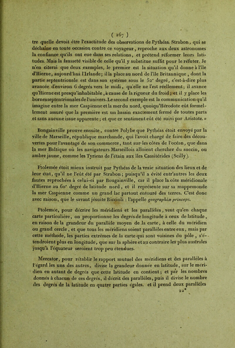 tre quelle devoit être l’exactitude des observations de Pythéas. Strabon, qui se déchaîne en toute occasion contre ce voyageur, reproche aux deux astronomes la confiance qu’ils ont eue dans ses relations, et prétend réformer leurs lati- tudes. Mais la fausseté visible de celle qu’il y substitue suffit pour le réfuter. Je n’en citerai que deux exemples, le premier est la situation qu’il donne a l’île d’Hierne, aujourd’hui l’Irlande; ilia place au nord de l’île Britannique , dont la partie septentrionale est dans son système sous le 52e degré, c’est-à-dire plus avancée d’environ 6 degrés vers le midi, quelle ne l’est réellement; il avance qu’Hierneest presqu’inhabitable , à cause de la rigueur du froid ; et il y place les bornes septentrionales de l’univers. Le second exemple est la communication qu’il imagine entre la mer Caspienne et la mer du nord, quoiqu’Hérodote eût formel- lement assuré que la première est un bassin exactement fermé de toutes parts et sans aucune issue apparente ; et que ce sentiment eût été suivi par Aristote. » Bongainville prouve ensuite , contre Polybe que Pythéas étoit envoyé par la ville de Marseille, république marchande, qui l’avoit chargé de faire des décou- vertes pour l’avantage de son commerce, tant sur-les côtes de l’océan, que dans la mer Baltique où les navigateurs Marseillois alloient chercher du succin, ou ambre jaune, comme les Tyriens de l’étain aux îles Cassitérides (Scilly). Ptolemée étoit mieux instruit par Pythéas de la vraie situation des lieux et de leur état, qu’il ne l’eût été par Strabon; puisqu’il a évité entr’autres les deux fautes reprochées à celui-ci par Bougainville, car il place la côte méridionale d’Hierne au 60e degré de latitude nord, et il représente sur sa mappemonde la mer Caspienne comme un grand lac partout entouré des terres. C’est donc avec raison, que le savant jésuite Riccioli : l’appelle geographiæ princeps. Ptolemée, pour décrire les méridiens et les parallèles, veut qu’en chaque carte particulière, on proportionne les degrés de longitude à ceux de latitude, en raison de la grandeur du parallèle moyen de la carte, à celle du méridien ou grand cercle , et que tous les méridiens soient parallèles entre eux, mais par cette méthode, les parties extrêmes de la carte qui sont voisines du pôle , s’é- tendroient plus en longitude, que sur la sphère et au contraire les plus australes jusqu’à l’équateur seroient trop peu étendues. Mercator, pour rétablir le rapport mutuel des méridiens et des parallèles à l’égard les uns des autres, divise la grandeur donnée en latitude, sur le méri- dien en autant de degrés que cette latitude en contient ; et par les nombres donnés à chacun de ces degrés, il décrit des parallèles, puis il divise le nombre des degrés de la latitude en quatre parties égales, et il prend deux parallèles