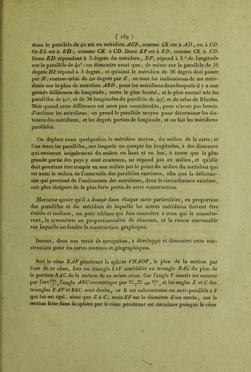 donc le parallèle de 4° est au méridien ACB, comme CK est à AD , ou a CD. Or EL est à ED , comme CK à CD. Donc EF est à ED, comme CK à CD. Donc ED répondant à 3 degrés du méridien, EF, répond a 3 d de longitude sur le parallèle de 1±οΛ : on démontre aussi que, de même sur le parallèle de 36 degrés HI répond à 3 degrés , et qu’ainsi le méridien de 36 degrés doit passer par H ; comme celui de 40 degrés par E, ce sont les inclinaisons de ces méri- diens sur le plan de méridien ABD , pour les méridiens dans lesquels il y a une grande différence de longitude , entre le plus boréal, et le plus austral tels les paralèlles de 4od, et de 36 longitude? du parallèle de 4od, et de celui de Rhodes. Mais quand cette différence est assez peu considérable, pour n’avoir pas besoin d’incliner les méridiens, on prend le parallèle moyen pour déterminer les dis- tances des méridiens, et les degrés parties de longitude, et on fait les méridiens parallèles. On déplace aussi quelquefois le méridien moyen, du milieu de la carte; et l’on trace les parallèles, sur lesquels on compte les longitudes, à des distances qui croissent inégalement du milieu en haut et en bas, à cause que la plus grande partie des pays y sont contenus, ne répond pas au milieu, et qu’elle doit pourtant être coupée en son milieu parle point du milieu du méridien qui est aussi le milieu de l’intervalle des parallèles extrêmes, afin que la défectuo- sité qui provient de l’inclinaison des méridiens, dans la circonférence extrême , soit plus éloignée de la plus forte partie de cette constructiou. Mercator ajoute qu’il a donné dans chaque carte particulière, en proportion des parallèles et du méridien de laquelle les autres méridiens doivent être établis et inclinés, un petit tableau qui fera connoître à ceux qui le consulte- ront, la symmétrie ou proportionnalité de chacune, et la raison convenable sur laquelle est fondée la construction graphique. Bezout, dans son traité de navigation, a développé et démontré cette con- struction pour les cartes marines et géographiques. Soit le cône EAF pénétrant la sphère FHAOF, le plan de la section par l’axe de ce cône, fera un triangle EAF semblable au triangle BAC du plan de la portion BAC de la section de ce même cône. Car l’angle F inscrit est mesuré par l’arc l’angle ABC excentrique par JE: — et les angles E et C des triangles EAF et BAC sont droits, or B est subcontraire ou anti-parallèle à F qui lui est égal, ainsi que E à. C, mais EF est le diamètre d’un cercle , car la section faite dans la sphère par le cône pénétrant est circulaire puisque le cône