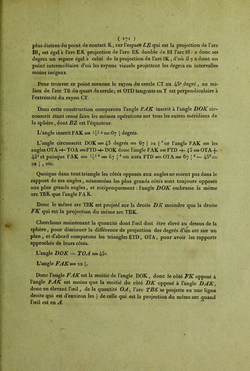 plus distans du point de contact K, car l’espacé LR qui est la projection de l’arc BI, est égal 'a l’arc EK projection de l’arc EK double de BI l’arc BI : a donc ses degrés un espace égal a celui de la projection de l’arc 1K , cl’où il y a donc un point intermédiaire d’où les rayons visuels projettent les degrés en intervalles moins inégaux. Pour trouver ce point menons le rayon du cercle CT au 45e degré , au mi- lieu de l’arc TB du quart de cercle; et OTD tangente en T est perpendiculaire à l’extrémité du rayon CT. Dans cette construction comparons l’angle FAK inscrit à l’angle DOK cir- conscrit étant censé faire les mêmes opérations sur tous les autres méridiens de la sphère, dont B Z est l’équateur. L’angle inscrit FAK = ~ d == 67 ^ degrés. L’angle circonscrit DOK = 45 degrés = 67 \ 22 fdor l’angle FAK = les angles OTA H- TOA = FTD -+- DOK donc l’angle FAK = FTD -f- 45 = OTA-f- 45d et puisque FAK = ^ d = 67 ^ d on aura FTD 5= OTA = 67 ^ d — 45d = 2a l , etc. Quoique dans tout triangle les côtés opposés aux angles ne soient pas dans le rapport de ces angles, néanmoins les plus grands côtés sont toujours opposés aux plus grands angles, et réciproquement : l’angle DOK embrasse le même arc TBK que l’angle FAK. Donc le même arc TBK est projeté sur la droite DK moindre que la droite FK qui est la projection du même arc TBK. Cherchons maintenant la quantité dont l’œil doit être élevé au dessus de la sphère, pour diminuer la différence de projection des degrés d’un arc sur un plan, et d’abord comparons les triangles ETD, OTA, pour avoir les rapports approchés de leurs côtés. L’angle DOK — TOA = 4^. L’angle FAK= 22 Donc l’angle FAK est la moitié de l’angle DOK, donc le côté FK opposé à l’angle B AK est moins que la moitié du côté DK opposé à l’angle DAK, donc en elevant 1 œil, de la quantité OA, l’arc TBK se projette en une ligne droite qui est d’environ les f de celle qui est la projection du même arc quand l’œil est en A.