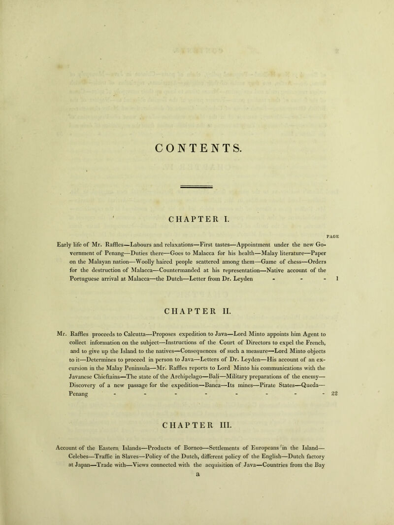 CONTENTS. CHAPTER I. PAGE Early life of Mr. Raffles—Labours and relaxations—First tastes—Appointment under the new Go- vernment of Penang—Duties there—Goes to Malacca for his health—Malay literature—Paper on the Malayan nation—Woolly haired people scattered among them—Game of chess—Orders for the destruction of Malacca—Countermanded at his representation—Native account of the Portuguese arrival at Malacca—the Dutch—Letter from Dr. Leyden - - 1 CHAPTER II. Mr. Raffles proceeds to Calcutta—Proposes expedition to Java—Lord Minto appoints him Agent to collect information on the subject—Instructions of the Court of Directors to expel the French, and to give up the Island to the natives—Consequences of such a measure—Lord Minto objects to it—Determines to proceed in person to Java—Letters of Dr. Leyden—His account of an ex- cursion in the Malay Peninsula—Mr. Raffles reports to Lord Minto his communications with the Javanese Chieftains—The state of the Archipelago—Bali—Military preparations of the enemy— Discovery of a new passage for the expedition—Banca—Its mines—Pirate States—Queda— Penang - - - - - ---22 CHAPTER III. Account of the Eastern Islands—Products of Borneo—Settlements of Europeans rin the Island— Celebes—Traffic in Slaves—Policy of the Dutch, different policy of the English—Dutch factory at Japan—Trade with—Views connected with the acquisition of Java—Countries from the Bay a