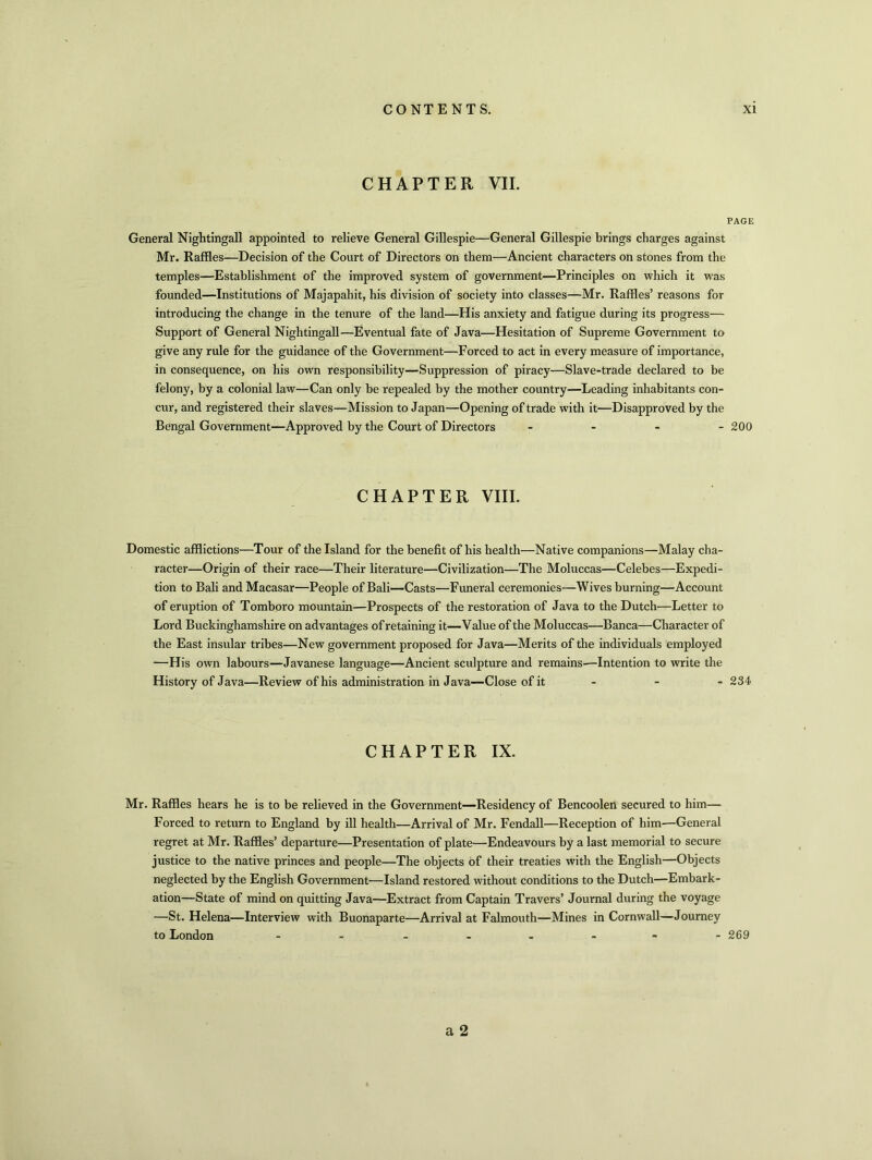 CHAPTER VII. PAGE General Nightingall appointed to relieve General Gillespie—General Gillespie brings charges against Mr. Raffles—Decision of the Court of Directors on them—Ancient characters on stones from the temples—Establishment of the improved system of government—Principles on which it was founded—Institutions of Majapahit, his division of society into classes—Mr. Raffles’ reasons for introducing the change in the tenure of the land—His anxiety and fatigue during its progress— Support of General Nightingall—Eventual fate of Java—Hesitation of Supreme Government to give any rule for the guidance of the Government—Forced to act in every measure of importance, in consequence, on his own responsibility—Suppression of piracy—Slave-trade declared to be felony, by a colonial law—Can only be repealed by the mother country—Leading inhabitants con- cur, and registered their slaves—Mission to Japan—Opening of trade with it—Disapproved by the Bengal Government—Approved by the Court of Directors - - - 200 CHAPTER VIII. Domestic afflictions—Tour of the Island for the benefit of his health—Native companions—Malay cha- racter—Origin of their race—Their literature—Civilization—The Moluccas—Celebes—Expedi- tion to Bali andMacasar—People of Bali—Casts—Funeral ceremonies—Wives burning—Account of eruption of Tomboro mountain—Prospects of the restoration of Java to the Dutch—Letter to Lord Buckinghamshire on advantages of retaining it—Value of the Moluccas—Banca—Character of the East insular tribes—New government proposed for Java—Merits of the individuals employed —His own labours—Javanese language—Ancient sculpture and remains—Intention to write the History of Java—Review of his administration in Java—Close of it - 234- CHAPTER IX. Mr. Raffles hears he is to be relieved in the Government—Residency of Bencoolen secured to him— Forced to return to England by ill health—Arrival of Mr. Fendall—Reception of him—General regret at Mr. Raffles’ departure—Presentation of plate—Endeavours by a last memorial to secure justice to the native princes and people—The objects of their treaties with the English—Objects neglected by the English Government—Island restored without conditions to the Dutch—Embark- ation—State of mind on quitting Java—Extract from Captain Travers’ Journal during the voyage —St. Helena—Interview with Buonaparte—Arrival at Falmouth—Mines in Cornwall—Journey to London -- - 269 a 2