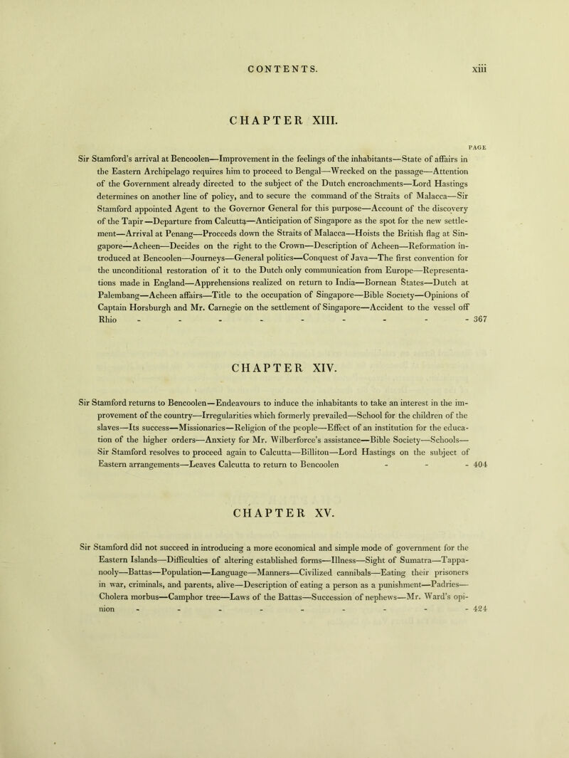 CHAPTER XIII. PAGE Sir Stamford’s arrival at Bencoolen—Improvement in the feelings of the inhabitants—State of affairs in the Eastern Archipelago requires him to proceed to Bengal—Wrecked on the passage—Attention of the Government already directed to the subject of the Dutch encroachments—Lord Hastings determines on another line of policy, and to secure the command of the Straits of Malacca—Sir Stamford appointed Agent to the Governor General for this purpose—Account of the discovery of the Tapir —Departure from Calcutta—Anticipation of Singapore as the spot for the new settle- ment—Arrival at Penang—Proceeds down the Straits of Malacca—Hoists the British flag at Sin- gapore—Acheen—Decides on the right to the Crown—Description of Acheen—Reformation in- troduced at Bencoolen—Journeys—General politics—Conquest of Java—The first convention for the unconditional restoration of it to the Dutch only communication from Europe—Representa- tions made in England—Apprehensions realized on return to India—Bornean States—Dutch at Palembang—Acheen affairs—Title to the occupation of Singapore—Bible Society—Opinions of Captain Horsburgh and Mr. Carnegie on the settlement of Singapore—Accident to the vessel off Rhio - - - - - - - - - 367 CHAPTER XIV. Sir Stamford returns to Bencoolen—Endeavours to induce the inhabitants to take an interest in the im- provement of the country—Irregularities which formerly prevailed—School for the children of the slaves—Its success—Missionaries—Religion of the people—Effect of an institution for the educa- tion of the higher orders—Anxiety for Mr. Wilberforce’s assistance—Bible Society—Schools— Sir Stamford resolves to proceed again to Calcutta—Billiton—Lord Hastings on the subject of Eastern arrangements—Leaves Calcutta to return to Bencoolen ... 404 CHAPTER XV. Sir Stamford did not succeed in introducing a more economical and simple mode of government for the Eastern Islands—Difficulties of altering established forms—Illness—Sight of Sumatra—Tappa- nooly—Battas—Population—Language—Manners—Civilized cannibals—Eating their prisoners in war, criminals, and parents, alive—Description of eating a person as a punishment—Padries— Cholera morbus—Camphor tree—Laws of the Battas—Succession of nephews—Mr. Ward’s opi- nion 424