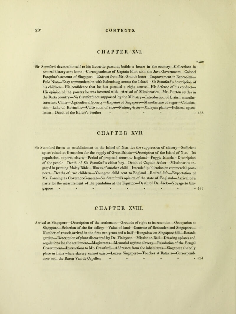 CHAPTER XVI. PAGE Sir Stamford devotes himself to his favourite pursuits, builds a house in the country—Collections in natural history sent home—Correspondence of Captain Flint with the Java Government—Colonel Farquhar’s account of Singapore—Extract from Mr. Grant’s letter—Improvement in Bencoolen— Pulo Nias—Easy communication with Palembang across the Island—Sir Stamford’s description of his children—His confidence that he has pursued a right course—His defence of his conduct— His opinion of the powers he was invested with—Arrival of Missionaries—Mr. Burton settles in the Batta country—Sir Stamford not supported by the Ministry—Introduction of British manufac- tures into China—Agricultural Society—Expense of Singapore—Manufacture of sugar—Coloniza- tion—Lake of Korinchie—Cultivation of rice—Nutmeg-trees—Malayan plants—Political specu- lation—Death of the Editor’s brother ------ 438 CHAPTER XVII. Sir Stamford forms an establishment on the Island of Nias for the suppression of slavey—Sufficient spices raised at Bencoolen for the supply of Great Britain—Description of the Island of Nias—Its population, exports, slaves—Period of proposed return to England—Poggie Islands—Description of the people—Death of Sir Stamford’s eldest boy—Death of Captain Auber—Missionaries en- gaged in printing Malay Bible—Illness of another child—Intended publication on commercial pros- pects—Deaths of two children—Youngest child sent to England—Retired fife—Expectation of Mr. Canning as Governor-General—Sir Stamford’s opinion of the state of England—Arrival of a party for the measurement of the pendulum at the Equator—Death of Dr. Jack—Voyage to Sin- gapore --------- 483 CHAPTER XVIII. Arrival at Singapore—Description of the settlement—Grounds of right to its retention—Occupation at Singapore—Selection of site for college—Value of land—Contrast of Bencoolen and Singapore— Number of vessels arrived in the first two years and a half—Bungalow on Singapore hill—Botanic garden—Description of plant discovered by Dr. Finlayson—Mission to Bali—Drawing up laws and regulations for the settlement—Magistrates—Memorial against slavery—Resolution of the Bengal Government—Instructions to Mr. Crawfurd—Addresses from the inhabitants—Singapore the only place in India where slavery cannot exist—Leaves Singapore—Touches at Batavia—Correspond- ence with the Baron Van de Capellen ------ 524