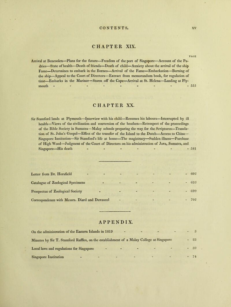 CHAPTER XIX. PAGE Arrival at Bencoolen—Plans for the future—Freedom of the port of Singapore—Account of the Pa- dries—State of health—Death of friends—Death of child—Anxiety about the arrival of the ship Fame—Determines to embark in the Borneo—Arrival of the Fame—Embarkation—Burning of the ship—Appeal to the Court of Directors—Extract from memorandum book, for regulation of time—Embarks in the Mariner—Storm off the Cape—Arrival at St. Helena—Landing at Ply- mouth --------- 555 CHAPTER XX. Sir Stamford lands at Plymouth—Interview with his child—Resumes his labours—Interrupted by ill health—Views of the civilization and conversion of the heathen—Retrospect of the proceedings of the Bible Society in Sumatra—Malay schools preparing the way for the Scriptures—Transla- tion of St. John’s Gospel—Effect of the transfer of the Island to the Dutch—Access to China— Singapore Institution—Sir Stamford’s life at home—The magistracy—-Sudden illness—Purchase of High Wood—Judgment of the Court of Directors on his administration of Java, Sumatra, and Singapore—His death - - - - - - -581 Letter from Dr. Horsfield ------ 602 Catalogue of Zoological Specimens ------ 633 Prospectus of Zoological Society - - - - - -699 Correspondence with Messrs. Diard and Duvaucel - - - - - 702 APPENDIX. On the administration of the Eastern Islands in 1819 - - - - - 3 Minutes by Sir T. Stamford Raffles, on the establishment of a Malay College at Singapore - 23 Local laws and regulations for Singapore Singapore Institution 74