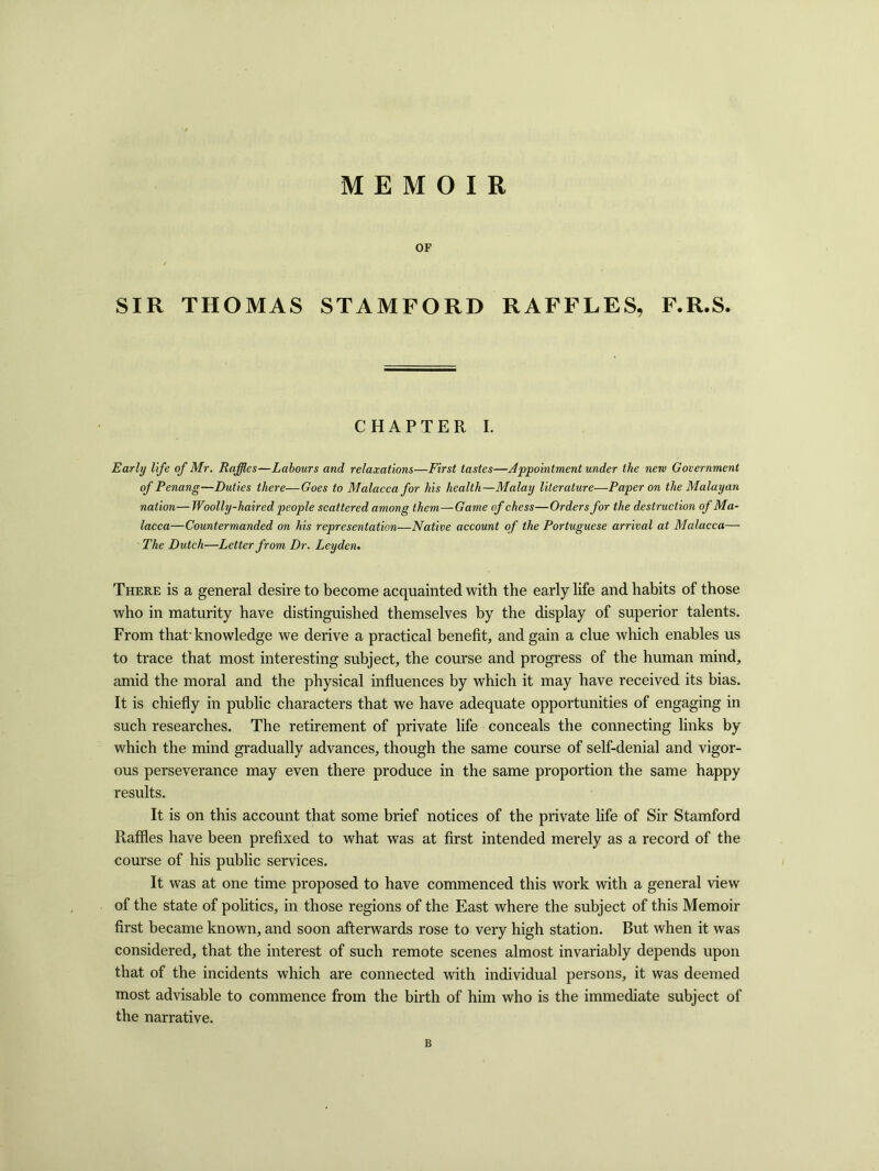 MEMOIR OF SIR THOMAS STAMFORD RAFFLES, F.R.S. CHAPTER I. Early life of Mr. Raffles—Labours and relaxations—First tastes—Appointment under the new Government of Penang—Duties there—Goes to Malacca for his health—Malay literature—Paper on the Malayan nation—Woolly-haired people scattered among them—Game of chess—Orders for the destruction of Ma- lacca—Countermanded on his representation—Native account of the Portuguese arrival at Malacca— The Dutch—Letter from Dr. Leyden. There is a general desire to become acquainted with the early life and habits of those who in maturity have distinguished themselves by the display of superior talents. From that-knowledge we derive a practical benefit, and gain a clue which enables us to trace that most interesting subject, the course and progress of the human mind, amid the moral and the physical influences by which it may have received its bias. It is chiefly in public characters that we have adequate opportunities of engaging in such researches. The retirement of private life conceals the connecting links by which the mind gradually advances, though the same course of self-denial and vigor- ous perseverance may even there produce in the same proportion the same happy results. It is on this account that some brief notices of the private life of Sir Stamford Raffles have been prefixed to what was at first intended merely as a record of the course of his public services. It was at one time proposed to have commenced this work with a general view of the state of politics, in those regions of the East where the subject of this Memoir first became known, and soon afterwards rose to very high station. But when it was considered, that the interest of such remote scenes almost invariably depends upon that of the incidents which are connected with individual persons, it was deemed most advisable to commence from the birth of him who is the immediate subject of the narrative. B