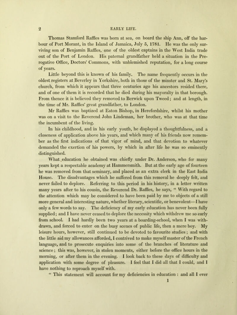 Thomas Stamford Raffles was born at sea, on board the ship Ann, off the har- bour of Port Morant, in the Island of Jamaica, July 5, 1781. He was the only sur- viving son of Benjamin Raffles, one of the oldest captains in the West India trade out of the Port of London. His paternal grandfather held a situation in the Pre- rogative Office, Doctors’ Commons, with unblemished reputation, for a long course of years. Little beyond this is known of his family. The name frequently occurs in the oldest registers at Beverley in Yorkshire, both in those of the minster and St. Mary’s church, from which it appears that three centuries ago his ancestors resided there, and of one of them it is recorded that he died during his mayoralty in that borough. From thence it is believed they removed to Berwick upon Tweed; and at length, in the time of Mr. Raffles’ great grandfather, to London. Mr Raffles was baptized at Eaton Bishop, in Herefordshire, whilst his mother was on a visit to the Reverend John Lindeman, her brother, who was at that time the incumbent of the living. In his childhood, and in his early youth, he displayed a thoughtfulness, and a closeness of application above his years, and which many of his friends now remem- ber as the first indications of that vigor of mind, and that devotion to whatever demanded the exertion of his powers, by which in after life he was so eminently distinguished. What .education he obtained was chiefly under Dr. Anderson, who for many years kept a respectable academy at Hammersmith. But at the early age of fourteen he was removed from that seminary, and placed as an extra clerk in the East India House. The disadvantages which he suffered from this removal he deeply felt, and never failed to deplore. Referring to this period in his history, in a letter written many years after to his cousin, the Reverend Dr. Raffles, he says, “ With regard to the attention which may be considered to have been paid by me to objects of a still more general and interesting nature, whether literary, scientific, or benevolent—I have only a few words to say. The deficiency of my early education has never been fully supplied; and I have never ceased to deplore the necessity which withdrew me so early from school. I had hardly been two years at a boarding-school, when I was with- drawn, and forced to enter on the busy scenes of public life, then a mere boy. My leisure hours, however, still continued to be devoted to favourite studies ; and with the little aid my allowances afforded, I contrived to make myself master of the French language, and to prosecute enquiries into some of the branches of literature and science; this was, however, in stolen moments, either before the office hours in the morning, or after them in the evening. I look back to these days of difficulty and application with some degree of pleasure. I feel that I did all that I could, and I have nothing to reproach myself with. “ This statement will account for my deficiencies in education : and all I ever