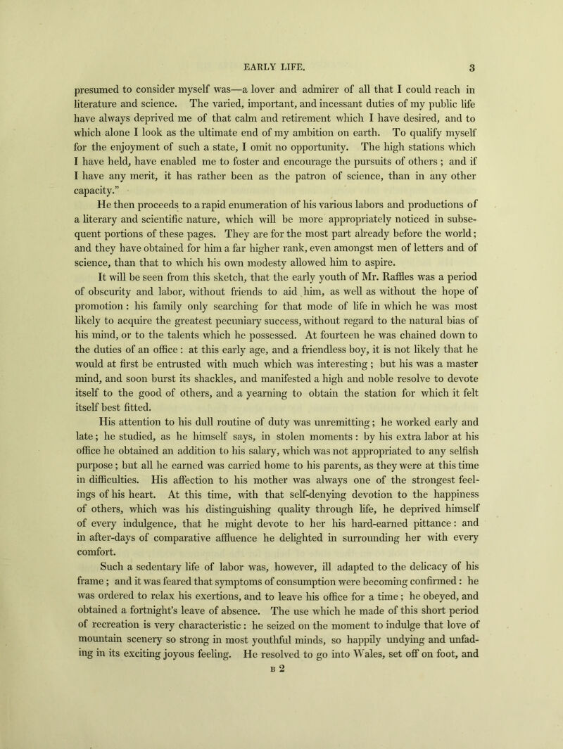 presumed to consider myself was—a lover and admirer of all that I could reach in literature and science. The varied, important, and incessant duties of my public life have always deprived me of that calm and retirement which I have desired, and to which alone I look as the ultimate end of my ambition on earth. To qualify myself for the enjoyment of such a state, I omit no opportunity. The high stations which I have held, have enabled me to foster and encourage the pursuits of others ; and if I have any merit, it has rather been as the patron of science, than in any other capacity.” He then proceeds to a rapid enumeration of his various labors and productions of a literary and scientific nature, which will be more appropriately noticed in subse- quent portions of these pages. They are for the most part already before the world; and they have obtained for him a far higher rank, even amongst men of letters and of science, than that to which his own modesty allowed him to aspire. It will be seen from this sketch, that the early youth of Mr. Raffles was a period of obscurity and labor, without friends to aid him, as well as without the hope of promotion : his family only searching for that mode of life in which he was most likely to acquire the greatest pecuniary success, without regard to the natural bias of his mind, or to the talents which he possessed. At fourteen he was chained down to the duties of an office; at this early age, and a friendless boy, it is not likely that he would at first be entrusted with much which was interesting ; but his was a master mind, and soon burst its shackles, and manifested a high and noble resolve to devote itself to the good of others, and a yearning to obtain the station for which it felt itself best fitted. His attention to his dull routine of duty was unremitting; he worked early and late; he studied, as he himself says, in stolen moments : by his extra labor at his office he obtained an addition to his salary, which was not appropriated to any selfish purpose; but all he earned was carried home to his parents, as they were at this time in difficulties. His affection to his mother was always one of the strongest feel- ings of his heart. At this time, with that self-denying devotion to the happiness of others, which was his distinguishing quality through life, he deprived himself of every indulgence, that he might devote to her his hard-earned pittance: and in after-days of comparative affluence he delighted in surrounding her with every comfort. Such a sedentary life of labor was, however, ill adapted to the delicacy of his frame ; and it was feared that symptoms of consumption were becoming confirmed: he was ordered to relax his exertions, and to leave his office for a time ; he obeyed, and obtained a fortnight’s leave of absence. The use which he made of this short period of recreation is very characteristic : he seized on the moment to indulge that love of mountain scenery so strong in most youthful minds, so happily undying and unfad- ing in its exciting joyous feeling. He resolved to go into Wales, set off on foot, and b 2