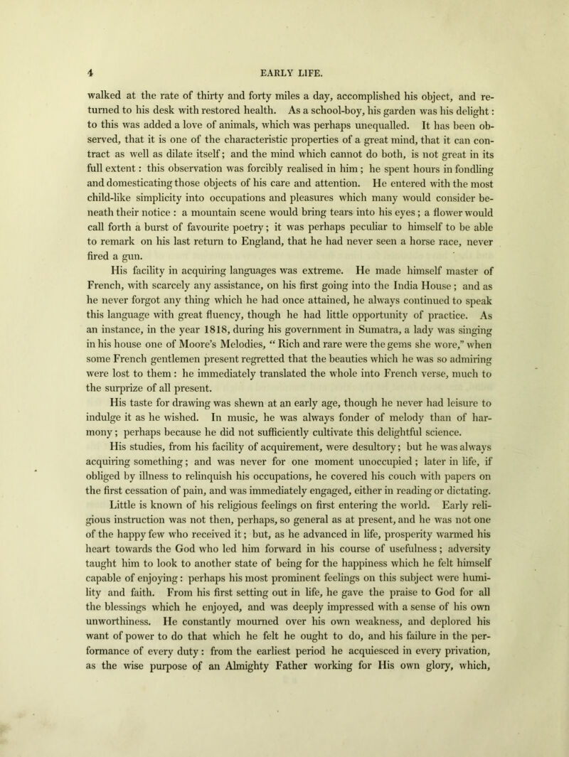 walked at the rate of thirty and forty miles a day, accomplished his object, and re- turned to his desk with restored health. As a school-boy, his garden was his delight: to this was added a love of animals, which was perhaps unequalled. It has been ob- served, that it is one of the characteristic properties of a great mind, that it can con- tract as well as dilate itself; and the mind which cannot do both, is not great in its full extent: this observation was forcibly realised in him ; he spent hours in fondling and domesticating those objects of his care and attention. He entered with the most child-like simplicity into occupations and pleasures which many would consider be- neath their notice : a mountain scene would bring tears into his eyes ; a flower would call forth a burst of favourite poetry; it was perhaps peculiar to himself to be able to remark on his last return to England, that he had never seen a horse race, never fired a gun. His facility in acquiring languages was extreme. He made himself master of French, with scarcely any assistance, on his first going into the India House ; and as he never forgot any thing which he had once attained, he always continued to speak this language with great fluency, though he had little opportunity of practice. As an instance, in the year 1818, during his government in Sumatra, a lady was singing in his house one of Moore’s Melodies, “ Rich and rare were the gems she wore,” when some French gentlemen present regretted that the beauties which he was so admiring were lost to them: he immediately translated the whole into French verse, much to the surprize of all present. His taste for drawing was shewn at an early age, though he never had leisure to indulge it as he wished. In music, he was always fonder of melody than of har- mony ; perhaps because he did not sufficiently cultivate this delightful science. His studies, from his facility of acquirement, were desultory; but he was always acquiring something; and was never for one moment unoccupied; later in life, if obliged by illness to relinquish his occupations, he covered his couch with papers on the first cessation of pain, and was immediately engaged, either in reading or dictating. Little is known of his religious feelings on first entering the world. Early reli- gious instruction was not then, perhaps, so general as at present, and he was not one of the happy few who received it; but, as he advanced in life, prosperity warmed his heart towards the God who led him forward in his course of usefulness; adversity taught him to look to another state of being for the happiness which he felt himself capable of enjoying: perhaps his most prominent feelings on this subject were humi- lity and faith. From his first setting out in life, he gave the praise to God for all the blessings which he enjoyed, and was deeply impressed with a sense of his own unworthiness. He constantly mourned over his own weakness, and deplored his want of power to do that which he felt he ought to do, and his failure in the per- formance of every duty: from the earliest period he acquiesced in every privation, as the wise purpose of an Almighty Father working for His own glory, which.